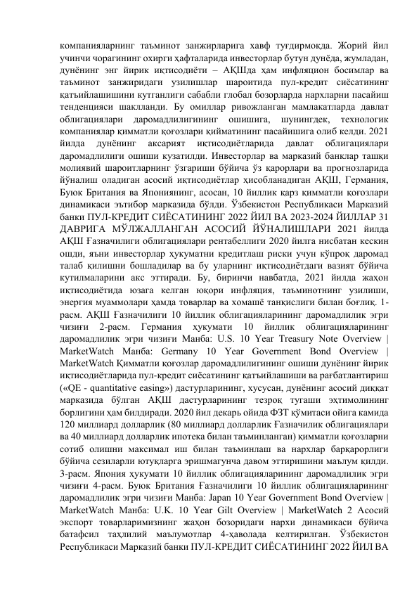 компанияларнинг таъминот занжирларига хавф туғдирмоқда. Жорий йил 
учинчи чорагининг охирги ҳафталарида инвесторлар бутун дунёда, жумладан, 
дунёнинг энг йирик иқтисодиёти – АҚШда ҳам инфляцион босимлар ва 
таъминот занжиридаги узилишлар шароитида пул-кредит сиёсатининг 
қатъийлашишини кутганлиги сабабли глобал бозорларда нархларни пасайиш 
тенденцияси шаклланди. Бу омиллар ривожланган мамлакатларда давлат 
облигациялари 
даромадлилигининг 
ошишига, 
шунингдек, 
технологик 
компаниялар қимматли қоғозлари қийматининг пасайишига олиб келди. 2021 
йилда 
дунёнинг 
аксарият 
иқтисодиётларида 
давлат 
облигациялари 
даромадлилиги ошиши кузатилди. Инвесторлар ва марказий банклар ташқи 
молиявий шароитларнинг ўзгариши бўйича ўз қарорлари ва прогнозларида 
йўналиш оладиган асосий иқтисодиётлар ҳисобланадиган АҚШ, Германия, 
Буюк Британия ва Япониянинг, асосан, 10 йиллик қарз қимматли қоғозлари 
динамикаси эътибор марказида бўлди. Ўзбекистон Республикаси Марказий 
банки ПУЛ-КРЕДИТ СИЁСАТИНИНГ 2022 ЙИЛ ВА 2023-2024 ЙИЛЛАР 31 
ДАВРИГА МЎЛЖАЛЛАНГАН АСОСИЙ ЙЎНАЛИШЛАРИ 2021 йилда 
АҚШ Ғазначилиги облигациялари рентабеллиги 2020 йилга нисбатан кескин 
ошди, яъни инвесторлар ҳукуматни кредитлаш риски учун кўпроқ даромад 
талаб қилишни бошладилар ва бу уларнинг иқтисодиётдаги вазият бўйича 
кутилмаларини акс эттиради. Бу, биринчи навбатда, 2021 йилда жаҳон 
иқтисодиётида юзага келган юқори инфляция, таъминотнинг узилиши, 
энергия муаммолари ҳамда товарлар ва хомашё танқислиги билан боғлиқ. 1-
расм. АҚШ Ғазначилиги 10 йиллик облигацияларининг даромадлилик эгри 
чизиғи 
2-расм. 
Германия 
ҳукумати 
10 
йиллик 
облигацияларининг 
даромадлилик эгри чизиғи Манба: U.S. 10 Year Treasury Note Overview | 
MarketWatch Манба: Germany 10 Year Government Bond Overview | 
MarketWatch Қимматли қоғозлар даромадлилигининг ошиши дунёнинг йирик 
иқтисодиётларида пул-кредит сиёсатининг қатъийлашиши ва рағбатлантириш 
(«QЕ - quantitative easing») дастурларининг, хусусан, дунёнинг асосий диққат 
марказида бўлган АҚШ дастурларининг тезроқ тугаши эҳтимолининг 
борлигини ҳам билдиради. 2020 йил декарь ойида ФЗТ қўмитаси ойига камида 
120 миллиард долларлик (80 миллиард долларлик Ғазначилик облигациялари 
ва 40 миллиард долларлик ипотека билан таъминланган) қимматли қоғозларни 
сотиб олишни максимал иш билан таъминлаш ва нархлар барқарорлиги 
бўйича сезиларли ютуқларга эришмагунча давом эттиришини маълум қилди. 
3-расм. Япония ҳукумати 10 йиллик облигацияларининг даромадлилик эгри 
чизиғи 4-расм. Буюк Британия Ғазначилиги 10 йиллик облигацияларининг 
даромадлилик эгри чизиғи Манба: Japan 10 Year Government Bond Overview | 
MarketWatch Манба: U.K. 10 Year Gilt Overview | MarketWatch 2 Асосий 
экспорт товарларимизнинг жаҳон бозоридаги нархи динамикаси бўйича 
батафсил таҳлилий маълумотлар 4-ҳаволада келтирилган. Ўзбекистон 
Республикаси Марказий банки ПУЛ-КРЕДИТ СИЁСАТИНИНГ 2022 ЙИЛ ВА 
