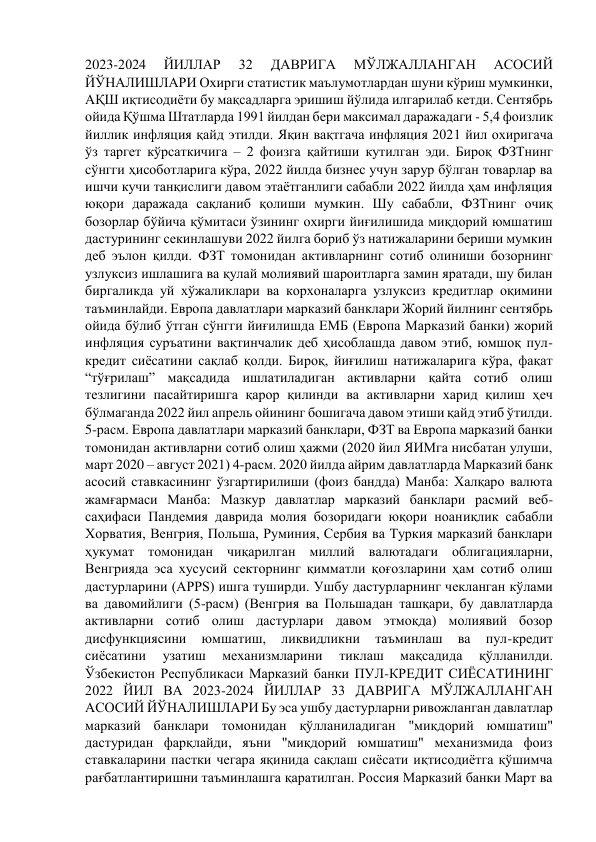 2023-2024 
ЙИЛЛАР 
32 
ДАВРИГА 
МЎЛЖАЛЛАНГАН 
АСОСИЙ 
ЙЎНАЛИШЛАРИ Охирги статистик маълумотлардан шуни кўриш мумкинки, 
АҚШ иқтисодиёти бу мақсадларга эришиш йўлида илгарилаб кетди. Сентябрь 
ойида Қўшма Штатларда 1991 йилдан бери максимал даражадаги - 5,4 фоизлик 
йиллик инфляция қайд этилди. Яқин вақтгача инфляция 2021 йил охиригача 
ўз таргет кўрсаткичига – 2 фоизга қайтиши кутилган эди. Бироқ ФЗТнинг 
сўнгги ҳисоботларига кўра, 2022 йилда бизнес учун зарур бўлган товарлар ва 
ишчи кучи танқислиги давом этаётганлиги сабабли 2022 йилда ҳам инфляция 
юқори даражада сақланиб қолиши мумкин. Шу сабабли, ФЗТнинг очиқ 
бозорлар бўйича қўмитаси ўзининг охирги йиғилишида миқдорий юмшатиш 
дастурининг секинлашуви 2022 йилга бориб ўз натижаларини бериши мумкин 
деб эълон қилди. ФЗТ томонидан активларнинг сотиб олиниши бозорнинг 
узлуксиз ишлашига ва қулай молиявий шароитларга замин яратади, шу билан 
биргаликда уй хўжаликлари ва корхоналарга узлуксиз кредитлар оқимини 
таъминлайди. Европа давлатлари марказий банклари Жорий йилнинг сентябрь 
ойида бўлиб ўтган сўнгги йиғилишда ЕМБ (Европа Марказий банки) жорий 
инфляция суръатини вақтинчалик деб ҳисоблашда давом этиб, юмшоқ пул-
кредит сиёсатини сақлаб қолди. Бироқ, йиғилиш натижаларига кўра, фақат 
“тўғрилаш” мақсадида ишлатиладиган активларни қайта сотиб олиш 
тезлигини пасайтиришга қарор қилинди ва активларни харид қилиш ҳеч 
бўлмаганда 2022 йил апрель ойининг бошигача давом этиши қайд этиб ўтилди. 
5-расм. Европа давлатлари марказий банклари, ФЗТ ва Европа марказий банки 
томонидан активларни сотиб олиш ҳажми (2020 йил ЯИМга нисбатан улуши, 
март 2020 – август 2021) 4-расм. 2020 йилда айрим давлатларда Марказий банк 
асосий ставкасининг ўзгартирилиши (фоиз бандда) Манба: Халқаро валюта 
жамғармаси Манба: Мазкур давлатлар марказий банклари расмий веб-
саҳифаси Пандемия даврида молия бозоридаги юқори ноаниқлик сабабли 
Хорватия, Венгрия, Польша, Руминия, Сербия ва Туркия марказий банклари 
ҳукумат томонидан чиқарилган миллий валютадаги облигацияларни, 
Венгрияда эса хусусий секторнинг қимматли қоғозларини ҳам сотиб олиш 
дастурларини (APPS) ишга туширди. Ушбу дастурларнинг чекланган кўлами 
ва давомийлиги (5-расм) (Венгрия ва Польшадан ташқари, бу давлатларда 
активларни сотиб олиш дастурлари давом этмоқда) молиявий бозор 
дисфункциясини 
юмшатиш, 
ликвидликни 
таъминлаш 
ва 
пул-кредит 
сиёсатини 
узатиш 
механизмларини 
тиклаш 
мақсадида 
қўлланилди. 
Ўзбекистон Республикаси Марказий банки ПУЛ-КРЕДИТ СИЁСАТИНИНГ 
2022 ЙИЛ ВА 2023-2024 ЙИЛЛАР 33 ДАВРИГА МЎЛЖАЛЛАНГАН 
АСОСИЙ ЙЎНАЛИШЛАРИ Бу эса ушбу дастурларни ривожланган давлатлар 
марказий банклари томонидан қўлланиладиган "миқдорий юмшатиш" 
дастуридан фарқлайди, яъни "миқдорий юмшатиш" механизмида фоиз 
ставкаларини пастки чегара яқинида сақлаш сиёсати иқтисодиётга қўшимча 
рағбатлантиришни таъминлашга қаратилган. Россия Марказий банки Март ва 
