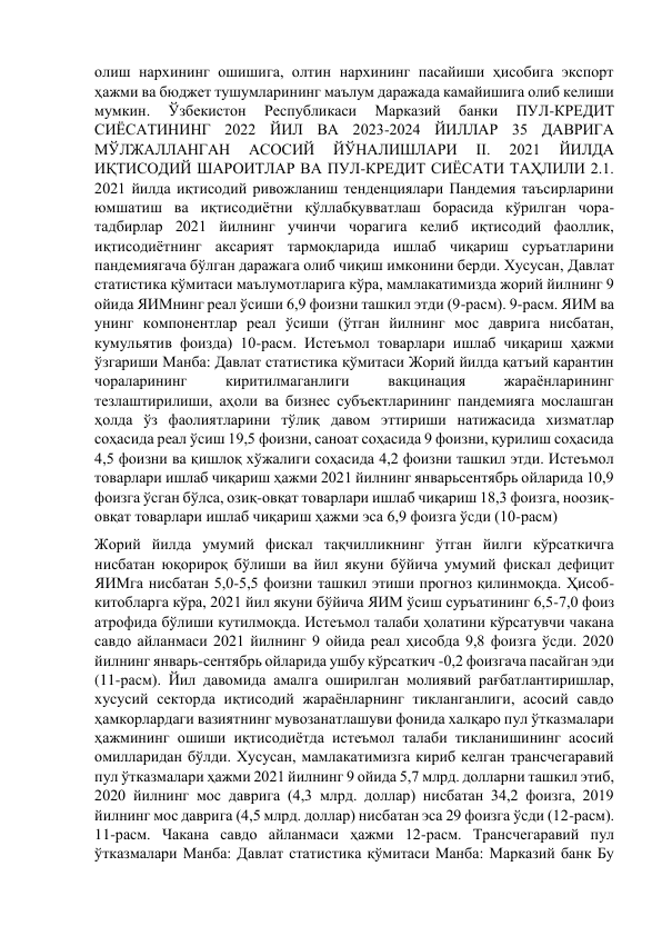 олиш нархининг ошишига, олтин нархининг пасайиши ҳисобига экспорт 
ҳажми ва бюджет тушумларининг маълум даражада камайишига олиб келиши 
мумкин. 
Ўзбекистон 
Республикаси 
Марказий 
банки 
ПУЛ-КРЕДИТ 
СИЁСАТИНИНГ 2022 ЙИЛ ВА 2023-2024 ЙИЛЛАР 35 ДАВРИГА 
МЎЛЖАЛЛАНГАН 
АСОСИЙ 
ЙЎНАЛИШЛАРИ 
II. 
2021 
ЙИЛДА 
ИҚТИСОДИЙ ШАРОИТЛАР ВА ПУЛ-КРЕДИТ СИЁСАТИ ТАҲЛИЛИ 2.1. 
2021 йилда иқтисодий ривожланиш тенденциялари Пандемия таъсирларини 
юмшатиш ва иқтисодиётни қўллабқувватлаш борасида кўрилган чора-
тадбирлар 2021 йилнинг учинчи чорагига келиб иқтисодий фаоллик, 
иқтисодиётнинг аксарият тармоқларида ишлаб чиқариш суръатларини 
пандемиягача бўлган даражага олиб чиқиш имконини берди. Хусусан, Давлат 
статистика қўмитаси маълумотларига кўра, мамлакатимизда жорий йилнинг 9 
ойида ЯИМнинг реал ўсиши 6,9 фоизни ташкил этди (9-расм). 9-расм. ЯИМ ва 
унинг компонентлар реал ўсиши (ўтган йилнинг мос даврига нисбатан, 
кумульятив фоизда) 10-расм. Истеъмол товарлари ишлаб чиқариш ҳажми 
ўзгариши Манба: Давлат статистика қўмитаси Жорий йилда қатъий карантин 
чораларининг 
киритилмаганлиги 
вакцинация 
жараёнларининг 
тезлаштирилиши, аҳоли ва бизнес субъектларининг пандемияга мослашган 
ҳолда ўз фаолиятларини тўлиқ давом эттириши натижасида хизматлар 
соҳасида реал ўсиш 19,5 фоизни, саноат соҳасида 9 фоизни, қурилиш соҳасида 
4,5 фоизни ва қишлоқ хўжалиги соҳасида 4,2 фоизни ташкил этди. Истеъмол 
товарлари ишлаб чиқариш ҳажми 2021 йилнинг январьсентябрь ойларида 10,9 
фоизга ўсган бўлса, озиқ-овқат товарлари ишлаб чиқариш 18,3 фоизга, ноозиқ-
овқат товарлари ишлаб чиқариш ҳажми эса 6,9 фоизга ўсди (10-расм) 
Жорий йилда умумий фискал тақчилликнинг ўтган йилги кўрсаткичга 
нисбатан юқорироқ бўлиши ва йил якуни бўйича умумий фискал дефицит 
ЯИМга нисбатан 5,0-5,5 фоизни ташкил этиши прогноз қилинмоқда. Ҳисоб-
китобларга кўра, 2021 йил якуни бўйича ЯИМ ўсиш суръатининг 6,5-7,0 фоиз 
атрофида бўлиши кутилмоқда. Истеъмол талаби ҳолатини кўрсатувчи чакана 
савдо айланмаси 2021 йилнинг 9 ойида реал ҳисобда 9,8 фоизга ўсди. 2020 
йилнинг январь-сентябрь ойларида ушбу кўрсаткич -0,2 фоизгача пасайган эди 
(11-расм). Йил давомида амалга оширилган молиявий рағбатлантиришлар, 
хусусий секторда иқтисодий жараёнларнинг тикланганлиги, асосий савдо 
ҳамкорлардаги вазиятнинг мувозанатлашуви фонида халқаро пул ўтказмалари 
ҳажмининг ошиши иқтисодиётда истеъмол талаби тикланишининг асосий 
омилларидан бўлди. Хусусан, мамлакатимизга кириб келган трансчегаравий 
пул ўтказмалари ҳажми 2021 йилнинг 9 ойида 5,7 млрд. долларни ташкил этиб, 
2020 йилнинг мос даврига (4,3 млрд. доллар) нисбатан 34,2 фоизга, 2019 
йилнинг мос даврига (4,5 млрд. доллар) нисбатан эса 29 фоизга ўсди (12-расм). 
11-расм. Чакана савдо айланмаси ҳажми 12-расм. Трансчегаравий пул 
ўтказмалари Манба: Давлат статистика қўмитаси Манба: Марказий банк Бу 
