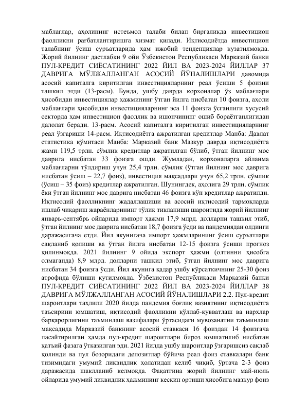 маблағлар, аҳолининг истеъмол талаби билан биргаликда инвестицион 
фаолликни рағбатлантиришга хизмат қилади. Иқтисодиётда инвестицион 
талабнинг ўсиш суръатларида ҳам ижобий тенденциялар кузатилмоқда. 
Жорий йилнинг дастлабки 9 ойи Ўзбекистон Республикаси Марказий банки 
ПУЛ-КРЕДИТ СИЁСАТИНИНГ 2022 ЙИЛ ВА 2023-2024 ЙИЛЛАР 37 
ДАВРИГА МЎЛЖАЛЛАНГАН АСОСИЙ ЙЎНАЛИШЛАРИ давомида 
асосий капиталга киритилган инвестицияларнинг реал ўсиши 5 фоизни 
ташкил этди (13-расм). Бунда, ушбу даврда корхоналар ўз маблағлари 
ҳисобидан инвестициялар ҳажмининг ўтган йилга нисбатан 10 фоизга, аҳоли 
маблағлари ҳисобидан инвестицияларнинг эса 11 фоизга ўсганлиги хусусий 
секторда ҳам инвестицион фаоллик ва ишончининг ошиб бораётганлигидан 
далолат беради. 13-расм. Асосий капиталга киритилган инвестицияларнинг 
реал ўзгариши 14-расм. Иқтисодиётга ажратилган кредитлар Манба: Давлат 
статистика қўмитаси Манба: Марказий банк Мазкур даврда иқтисодиётга 
жами 119,5 трлн. сўмлик кредитлар ажратилган бўлиб, ўтган йилнинг мос 
даврига нисбатан 33 фоизга ошди. Жумладан, корхоналарга айланма 
маблағларни тўлдириш учун 25,4 трлн. сўмлик (ўтган йилнинг мос даврига 
нисбатан ўсиш – 22,7 фоиз), инвестиция мақсадлари учун 65,2 трлн. сўмлик 
(ўсиш – 35 фоиз) кредитлар ажратилган. Шунингдек, аҳолига 29 трлн. сўмлик 
ёки ўтган йилнинг мос даврига нисбатан 46 фоизга кўп кредитлар ажратилди. 
Иқтисодий фаолликнинг жадаллашиши ва асосий иқтисодий тармоқларда 
ишлаб чиқариш жараёнларининг тўлиқ тикланиши шароитида жорий йилнинг 
январь-сентябрь ойларида импорт ҳажми 17,9 млрд. долларни ташкил этиб, 
ўтган йилнинг мос даврига нисбатан 18,7 фоизга ўсди ва пандемиядан олдинги 
даражасигача етди. Йил якунигача импорт ҳажмларининг ўсиш суръатлари 
сақланиб қолиши ва ўтган йилга нисбатан 12-15 фоизга ўсиши прогноз 
қилинмоқда. 2021 йилнинг 9 ойида экспорт ҳажми (олтинни ҳисобга 
олмаганда) 8,9 млрд. долларни ташкил этиб, ўтган йилнинг мос даврига 
нисбатан 34 фоизга ўсди. Йил якунига қадар ушбу кўрсаткичнинг 25-30 фоиз 
атрофида бўлиши кутилмоқда. Ўзбекистон Республикаси Марказий банки 
ПУЛ-КРЕДИТ СИЁСАТИНИНГ 2022 ЙИЛ ВА 2023-2024 ЙИЛЛАР 38 
ДАВРИГА МЎЛЖАЛЛАНГАН АСОСИЙ ЙЎНАЛИШЛАРИ 2.2. Пул-кредит 
шароитлари таҳлили 2020 йилда пандемия боғлиқ вазиятнинг иқтисодиётга 
таъсирини юмшатиш, иқтисодий фаолликни қўллаб-қувватлаш ва нархлар 
барқарорлигини таъминлаш вазифалари ўртасидаги мувозанатни таъминлаш 
мақсадида Марказий банкнинг асосий ставкаси 16 фоиздан 14 фоизгача 
пасайтирилган ҳамда пул-кредит шароитлари бироз юмшатилиб нисбатан 
қатъий фазага ўтказилган эди. 2021 йилда ушбу шароитлар ўзгаришсиз сақлаб 
қолинди ва пул бозоридаги депозитлар бўйича реал фоиз ставкалари банк 
тизимидаги умумий ликвидлик ҳолатидан келиб чиқиб, ўртача 2-3 фоиз 
даражасида шаклланиб келмоқда. Фақатгина жорий йилнинг май-июль 
ойларида умумий ликвидлик ҳажмининг кескин ортиши ҳисобига мазкур фоиз 
