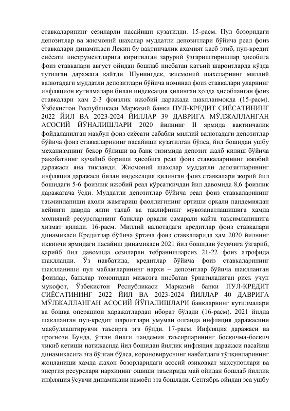 ставкаларининг сезиларли пасайиши кузатилди. 15-расм. Пул бозоридаги 
депозитлар ва жисмоний шахслар муддатли депозитлари бўйича реал фоиз 
ставкалари динамикаси Лекин бу вақтинчалик аҳамият касб этиб, пул-кредит 
сиёсати инструментларига киритилган зарурий ўзгариштиришлар ҳисобига 
фоиз ставкалари август ойидан бошлаб нисбатан қатъий шароитларда кўзда 
тутилган даражага қайтди. Шунингдек, жисмоний шахсларнинг миллий 
валютадаги муддатли депозитлари бўйича номинал фоиз ставкалари уларнинг 
инфляцион кутилмалари билан индексация қилинган ҳолда ҳисобланган фоиз 
ставкалари ҳам 2-3 фоизлик ижобий даражада шаклланмоқда (15-расм). 
Ўзбекистон Республикаси Марказий банки ПУЛ-КРЕДИТ СИЁСАТИНИНГ 
2022 ЙИЛ ВА 2023-2024 ЙИЛЛАР 39 ДАВРИГА МЎЛЖАЛЛАНГАН 
АСОСИЙ 
ЙЎНАЛИШЛАРИ 
2020 
йилнинг 
II 
ярмида 
вақтинчалик 
фойдаланилган мақбул фоиз сиёсати сабабли миллий валютадаги депозитлар 
бўйича фоиз ставкаларининг пасайиши кузатилган бўлса, йил бошидан ушбу 
механизмнинг бекор бўлиши ва банк тизимида депозит жалб қилиш бўйича 
рақобатнинг кучайиб бориши ҳисобига реал фоиз ставкаларининг ижобий 
даражаси яна тикланди. Жисмоний шахслар муддатли депозитларининг 
инфляция даражаси билан индексация қилинган фоиз ставкалари жорий йил 
бошидаги 5-6 фоизлик ижобий реал кўрсаткичдан йил давомида 8,6 фоизлик 
даражагача ўсди. Муддатли депозитлар бўйича реал фоиз ставкаларининг 
таъминланиши аҳоли жамғариш фаоллигининг ортиши орқали пандемиядан 
кейинги даврда ялпи талаб ва таклифнинг мувозанатлашишига ҳамда 
молиявий ресурсларнинг банклар орқали самарали қайта тақсимланишига 
хизмат қилади. 16-расм. Миллий валютадаги кредитлар фоиз ставкалари 
динамикаси Кредитлар бўйича ўртача фоиз ставкаларида ҳам 2020 йилнинг 
иккинчи ярмидаги пасайиш динамикаси 2021 йил бошидан ўсувчига ўзгариб, 
қарийб йил давомида сезиларли тебранишларсиз 21-22 фоиз атрофида 
шаклланди. 
Ўз 
навбатида, 
кредитлар 
бўйича 
фоиз 
ставкаларининг 
шаклланиши пул маблағларининг нархи – депозитлар бўйича шаклланган 
фоизлар, банклар томонидан мижозга нисбатан ўрнатиладиган риск учун 
мукофот, 
Ўзбекистон 
Республикаси 
Марказий 
банки 
ПУЛ-КРЕДИТ 
СИЁСАТИНИНГ 2022 ЙИЛ ВА 2023-2024 ЙИЛЛАР 40 ДАВРИГА 
МЎЛЖАЛЛАНГАН АСОСИЙ ЙЎНАЛИШЛАРИ банкларнинг кутилмалари 
ва бошқа операцион харажатлардан иборат бўлади (16-расм). 2021 йилда 
шаклланган пул-кредит шароитлари умуман олганда инфляция даражасини 
мақбуллаштирувчи таъсирга эга бўлди. 17-расм. Инфляция даражаси ва 
прогнози Бунда, ўтган йилги пандемия таъсирларининг босқичма-босқич 
чиқиб кетиши натижасида йил бошидан йиллик инфляция даражаси пасайиш 
динамикасига эга бўлган бўлса, короновируснинг навбатдаги тўлқинларининг 
жонланиши ҳамда жаҳон бозорларидаги асосий озиқовқат маҳсулотлари ва 
энергия ресурслари нархининг ошиши таъсирида май ойидан бошлаб йиллик 
инфляция ўсувчи динамикани намоён эта бошлади. Сентябрь ойидан эса ушбу 
