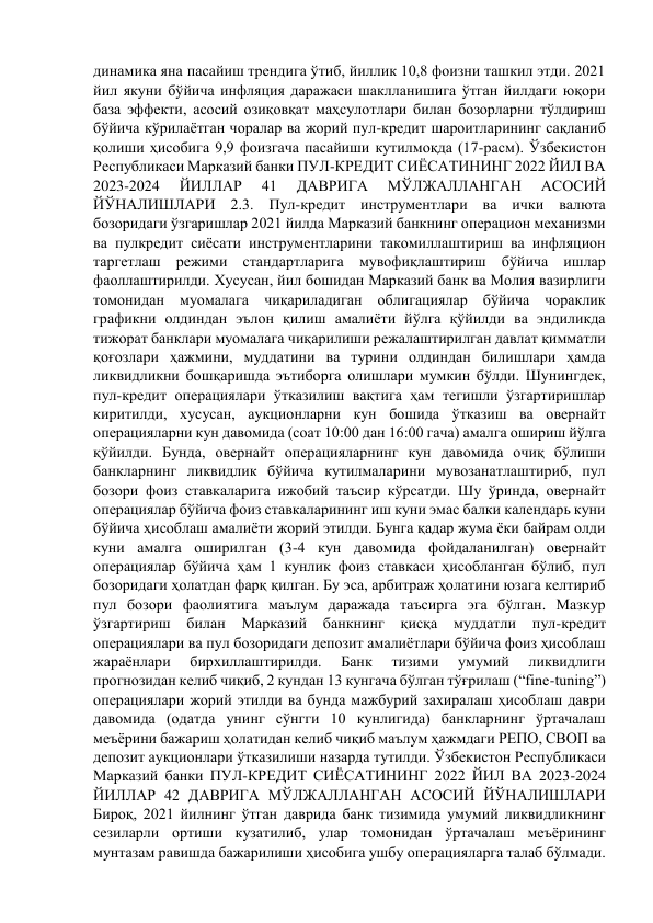 динамика яна пасайиш трендига ўтиб, йиллик 10,8 фоизни ташкил этди. 2021 
йил якуни бўйича инфляция даражаси шаклланишига ўтган йилдаги юқори 
база эффекти, асосий озиқовқат маҳсулотлари билан бозорларни тўлдириш 
бўйича кўрилаётган чоралар ва жорий пул-кредит шароитларининг сақланиб 
қолиши ҳисобига 9,9 фоизгача пасайиши кутилмоқда (17-расм). Ўзбекистон 
Республикаси Марказий банки ПУЛ-КРЕДИТ СИЁСАТИНИНГ 2022 ЙИЛ ВА 
2023-2024 
ЙИЛЛАР 
41 
ДАВРИГА 
МЎЛЖАЛЛАНГАН 
АСОСИЙ 
ЙЎНАЛИШЛАРИ 2.3. Пул-кредит инструментлари ва ички валюта 
бозоридаги ўзгаришлар 2021 йилда Марказий банкнинг операцион механизми 
ва пулкредит сиёсати инструментларини такомиллаштириш ва инфляцион 
таргетлаш режими стандартларига мувофиқлаштириш бўйича ишлар 
фаоллаштирилди. Хусусан, йил бошидан Марказий банк ва Молия вазирлиги 
томонидан муомалага чиқариладиган облигациялар бўйича чораклик 
графикни олдиндан эълон қилиш амалиёти йўлга қўйилди ва эндиликда 
тижорат банклари муомалага чиқарилиши режалаштирилган давлат қимматли 
қоғозлари ҳажмини, муддатини ва турини олдиндан билишлари ҳамда 
ликвидликни бошқаришда эътиборга олишлари мумкин бўлди. Шунингдек, 
пул-кредит операциялари ўтказилиш вақтига ҳам тегишли ўзгартиришлар 
киритилди, хусусан, аукционларни кун бошида ўтказиш ва овернайт 
операцияларни кун давомида (соат 10:00 дан 16:00 гача) амалга ошириш йўлга 
қўйилди. Бунда, овернайт операцияларнинг кун давомида очиқ бўлиши 
банкларнинг ликвидлик бўйича кутилмаларини мувозанатлаштириб, пул 
бозори фоиз ставкаларига ижобий таъсир кўрсатди. Шу ўринда, овернайт 
операциялар бўйича фоиз ставкаларининг иш куни эмас балки календарь куни 
бўйича ҳисоблаш амалиёти жорий этилди. Бунга қадар жума ёки байрам олди 
куни амалга оширилган (3-4 кун давомида фойдаланилган) овернайт 
операциялар бўйича ҳам 1 кунлик фоиз ставкаси ҳисобланган бўлиб, пул 
бозоридаги ҳолатдан фарқ қилган. Бу эса, арбитраж ҳолатини юзага келтириб 
пул бозори фаолиятига маълум даражада таъсирга эга бўлган. Мазкур 
ўзгартириш 
билан 
Марказий 
банкнинг 
қисқа 
муддатли 
пул-кредит 
операциялари ва пул бозоридаги депозит амалиётлари бўйича фоиз ҳисоблаш 
жараёнлари 
бирхиллаштирилди. 
Банк 
тизими 
умумий 
ликвидлиги 
прогнозидан келиб чиқиб, 2 кундан 13 кунгача бўлган тўғрилаш (“fine-tuning”) 
операциялари жорий этилди ва бунда мажбурий захиралаш ҳисоблаш даври 
давомида (одатда унинг сўнгги 10 кунлигида) банкларнинг ўртачалаш 
меъёрини бажариш ҳолатидан келиб чиқиб маълум ҳажмдаги РЕПО, СВОП ва 
депозит аукционлари ўтказилиши назарда тутилди. Ўзбекистон Республикаси 
Марказий банки ПУЛ-КРЕДИТ СИЁСАТИНИНГ 2022 ЙИЛ ВА 2023-2024 
ЙИЛЛАР 42 ДАВРИГА МЎЛЖАЛЛАНГАН АСОСИЙ ЙЎНАЛИШЛАРИ 
Бироқ, 2021 йилнинг ўтган даврида банк тизимида умумий ликвидликнинг 
сезиларли ортиши кузатилиб, улар томонидан ўртачалаш меъёрининг 
мунтазам равишда бажарилиши ҳисобига ушбу операцияларга талаб бўлмади. 
