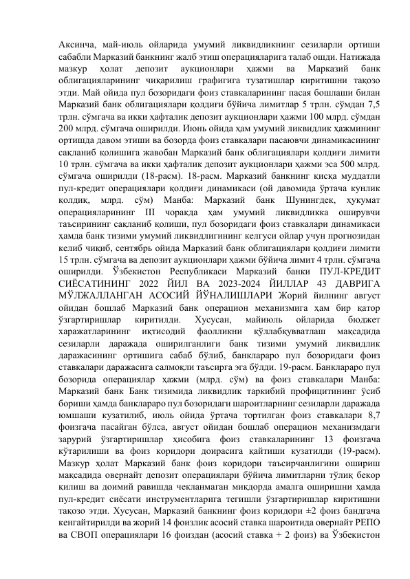 Аксинча, май-июль ойларида умумий ликвидликнинг сезиларли ортиши 
сабабли Марказий банкнинг жалб этиш операцияларига талаб ошди. Натижада 
мазкур 
ҳолат 
депозит 
аукционлари 
ҳажми 
ва 
Марказий 
банк 
облигацияларининг чиқарилиш графигига тузатишлар киритишни тақозо 
этди. Май ойида пул бозоридаги фоиз ставкаларининг пасая бошлаши билан 
Марказий банк облигациялари қолдиғи бўйича лимитлар 5 трлн. сўмдан 7,5 
трлн. сўмгача ва икки ҳафталик депозит аукционлари ҳажми 100 млрд. сўмдан 
200 млрд. сўмгача оширилди. Июнь ойида ҳам умумий ликвидлик ҳажмининг 
ортишда давом этиши ва бозорда фоиз ставкалари пасаювчи динамикасининг 
сақланиб қолишига жавобан Марказий банк облигациялари қолдиғи лимити 
10 трлн. сўмгача ва икки ҳафталик депозит аукционлари ҳажми эса 500 млрд. 
сўмгача оширилди (18-расм). 18-расм. Марказий банкнинг қисқа муддатли 
пул-кредит операциялари қолдиғи динамикаси (ой давомида ўртача кунлик 
қолдиқ, 
млрд. 
сўм) 
Манба: 
Марказий 
банк 
Шунингдек, 
ҳукумат 
операцияларининг 
III 
чоракда 
ҳам 
умумий 
ликвидликка 
оширувчи 
таъсирининг сақланиб қолиши, пул бозоридаги фоиз ставкалари динамикаси 
ҳамда банк тизими умумий ликвидлигининг келгуси ойлар учун прогнозидан 
келиб чиқиб, сентябрь ойида Марказий банк облигациялари қолдиғи лимити 
15 трлн. сўмгача ва депозит аукционлари ҳажми бўйича лимит 4 трлн. сўмгача 
оширилди. Ўзбекистон Республикаси Марказий банки ПУЛ-КРЕДИТ 
СИЁСАТИНИНГ 2022 ЙИЛ ВА 2023-2024 ЙИЛЛАР 43 ДАВРИГА 
МЎЛЖАЛЛАНГАН АСОСИЙ ЙЎНАЛИШЛАРИ Жорий йилнинг август 
ойидан бошлаб Марказий банк операцион механизмига ҳам бир қатор 
ўзгартиришлар 
киритилди. 
Хусусан, 
майиюль 
ойларида 
бюджет 
харажатларининг 
иқтисодий 
фаолликни 
қўллабқувватлаш 
мақсадида 
сезиларли даражада оширилганлиги банк тизими умумий ликвидлик 
даражасининг ортишига сабаб бўлиб, банклараро пул бозоридаги фоиз 
ставкалари даражасига салмоқли таъсирга эга бўлди. 19-расм. Банклараро пул 
бозорида операциялар ҳажми (млрд. сўм) ва фоиз ставкалари Манба: 
Марказий банк Банк тизимида ликвидлик таркибий профицитининг ўсиб 
бориши ҳамда банклараро пул бозоридаги шароитларнинг сезиларли даражада 
юмшаши кузатилиб, июль ойида ўртача тортилган фоиз ставкалари 8,7 
фоизгача пасайган бўлса, август ойидан бошлаб операцион механизмдаги 
зарурий ўзгартиришлар ҳисобига фоиз ставкаларининг 13 фоизгача 
кўтарилиши ва фоиз коридори доирасига қайтиши кузатилди (19-расм). 
Мазкур ҳолат Марказий банк фоиз коридори таъсирчанлигини ошириш 
мақсадида овернайт депозит операциялари бўйича лимитларни тўлиқ бекор 
қилиш ва доимий равишда чекланмаган миқдорда амалга оширишни ҳамда 
пул-кредит сиёсати инструментларига тегишли ўзгартиришлар киритишни 
тақозо этди. Хусусан, Марказий банкнинг фоиз коридори ±2 фоиз бандгача 
кенгайтирилди ва жорий 14 фоизлик асосий ставка шароитида овернайт РЕПО 
ва СВОП операциялари 16 фоиздан (асосий ставка + 2 фоиз) ва Ўзбекистон 
