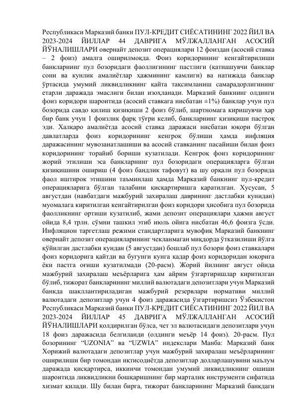 Республикаси Марказий банки ПУЛ-КРЕДИТ СИЁСАТИНИНГ 2022 ЙИЛ ВА 
2023-2024 
ЙИЛЛАР 
44 
ДАВРИГА 
МЎЛЖАЛЛАНГАН 
АСОСИЙ 
ЙЎНАЛИШЛАРИ овернайт депозит операциялари 12 фоиздан (асосий ставка 
– 2 фоиз) амалга оширилмоқда. Фоиз коридорининг кенгайтирилиши 
банкларнинг пул бозоридаги фаоллигининг пастлиги (қатнашувчи банклар 
сони ва кунлик амалиётлар ҳажмининг камлиги) ва натижада банклар 
ўртасида умумий ликвидликнинг қайта тақсимланиш самарадорлигининг 
етарли даражада эмаслиги билан изоҳланади. Марказий банкнинг олдинги 
фоиз коридори шароитида (асосий ставкага нисбатан ±1%) банклар учун пул 
бозорида савдо қилиш қизиқиши 2 фоиз бўлиб, шартномага киришувчи ҳар 
бир банк учун 1 фоизлик фарқ тўғри келиб, банкларнинг қизиқиши пастроқ 
эди. Халқаро амалиётда асосий ставка даражаси нисбатан юқори бўлган 
давлатларда 
фоиз 
коридорининг 
кенгроқ 
бўлиши 
ҳамда 
инфляция 
даражасининг мувозанатлашиши ва асосий ставканинг пасайиши билан фоиз 
коридорининг торайиб бориши кузатилади. Кенгроқ фоиз коридорининг 
жорий этилиши эса банкларнинг пул бозоридаги операцияларга бўлган 
қизиқишини ошириш (4 фоиз бандлик тафовут) ва шу орқали пул бозорида 
фаол иштирок этишини таъминлаш ҳамда Марказий банкнинг пул-кредит 
операцияларига бўлган талабини қисқартиришга қаратилган. Хусусан, 5 
августдан (навбатдаги мажбурий захиралаш даврининг дастлабки кунидан) 
муомалага киритилган кенгайтирилган фоиз коридори ҳисобига пул бозорида 
фаолликнинг ортиши кузатилиб, жами депозит операциялари ҳажми август 
ойида 8,4 трлн. сўмни ташкил этиб июль ойига нисбатан 46,6 фоизга ўсди. 
Инфляцион таргетлаш режими стандартларига мувофиқ Марказий банкнинг 
овернайт депозит операцияларининг чекланмаган миқдорда ўтказилиши йўлга 
қўйилган дастлабки кундан (5 августдан) бошлаб пул бозори фоиз ставкалари 
фоиз коридорига қайтди ва бугунги кунга қадар фоиз коридоридан юқорига 
ёки пастга оғиши кузатилмади (20-расм). Жорий йилнинг август ойида 
мажбурий захиралаш меъёрларига ҳам айрим ўзгартиришлар киритилган 
бўлиб, тижорат банкларининг миллий валютадаги депозитлари учун Марказий 
банкда шакллантириладиган мажбурий резервлари нормативи миллий 
валютадаги депозитлар учун 4 фоиз даражасида ўзгартиришсиз Ўзбекистон 
Республикаси Марказий банки ПУЛ-КРЕДИТ СИЁСАТИНИНГ 2022 ЙИЛ ВА 
2023-2024 
ЙИЛЛАР 
45 
ДАВРИГА 
МЎЛЖАЛЛАНГАН 
АСОСИЙ 
ЙЎНАЛИШЛАРИ қолдирилган бўлса, чет эл валютасидаги депозитлари учун 
18 фоиз даражасида белгиланди (олдинги меъёр 14 фоиз). 20-расм. Пул 
бозорининг “UZONIA” ва “UZWIA” индекслари Манба: Марказий банк 
Хорижий валютадаги депозитлар учун мажбурий захиралаш меъёрларининг 
оширилиши бир томондан иқтисодиётда депозитлар долларлашувини маълум 
даражада қисқартирса, иккинчи томондан умумий ликвидликнинг ошиши 
шароитида ликвидликни бошқаришнинг бир марталик инструменти сифатида 
хизмат қилади. Шу билан бирга, тижорат банкларининг Марказий банкдаги 
