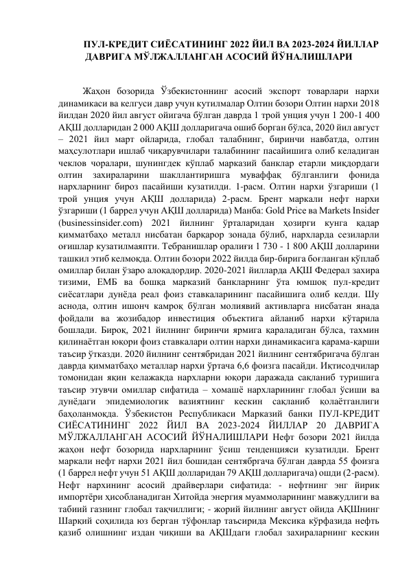 ПУЛ-КРЕДИТ СИЁСАТИНИНГ 2022 ЙИЛ ВА 2023-2024 ЙИЛЛАР 
ДАВРИГА МЎЛЖАЛЛАНГАН АСОСИЙ ЙЎНАЛИШЛАРИ 
 
Жаҳон бозорида Ўзбекистоннинг асосий экспорт товарлари нархи 
динамикаси ва келгуси давр учун кутилмалар Олтин бозори Олтин нархи 2018 
йилдан 2020 йил август ойигача бўлган даврда 1 трой унция учун 1 200-1 400 
АҚШ долларидан 2 000 АҚШ долларигача ошиб борган бўлса, 2020 йил август 
– 2021 йил март ойларида, глобал талабнинг, биринчи навбатда, олтин 
маҳсулотлари ишлаб чиқарувчилари талабининг пасайишига олиб келадиган 
чеклов чоралари, шунингдек кўплаб марказий банклар етарли миқдордаги 
олтин 
захираларини 
шакллантиришга 
муваффақ 
бўлганлиги 
фонида 
нархларнинг бироз пасайиши кузатилди. 1-расм. Олтин нархи ўзгариши (1 
трой унция учун АҚШ долларида) 2-расм. Брент маркали нефт нархи 
ўзгариши (1 баррел учун АҚШ долларида) Манба: Gold Price ва Markets Insider 
(businessinsider.com) 2021 йилнинг ўрталаридан ҳозирги кунга қадар 
қимматбаҳо металл нисбатан барқарор зонада бўлиб, нархларда сезиларли 
оғишлар кузатилмаяпти. Тебранишлар оралиғи 1 730 - 1 800 АҚШ долларини 
ташкил этиб келмоқда. Олтин бозори 2022 йилда бир-бирига боғланган кўплаб 
омиллар билан ўзаро алоқадордир. 2020-2021 йилларда АҚШ Федерал захира 
тизими, ЕМБ ва бошқа марказий банкларнинг ўта юмшоқ пул-кредит 
сиёсатлари дунёда реал фоиз ставкаларининг пасайишига олиб келди. Шу 
аснода, олтин ишонч камроқ бўлган молиявий активларга нисбатан янада 
фойдали ва жозибадор инвестиция объектига айланиб нархи кўтарила 
бошлади. Бироқ, 2021 йилнинг биринчи ярмига қараладиган бўлса, тахмин 
қилинаётган юқори фоиз ставкалари олтин нархи динамикасига қарама-қарши 
таъсир ўтказди. 2020 йилнинг сентябридан 2021 йилнинг сентябригача бўлган 
даврда қимматбаҳо металлар нархи ўртача 6,6 фоизга пасайди. Иқтисодчилар 
томонидан яқин келажакда нархларни юқори даражада сақланиб туришига 
таъсир этувчи омиллар сифатида – хомашё нархларининг глобал ўсиши ва 
дунёдаги эпидемиологик вазиятнинг кескин сақланиб қолаётганлиги 
баҳоланмоқда. Ўзбекистон Республикаси Марказий банки ПУЛ-КРЕДИТ 
СИЁСАТИНИНГ 2022 ЙИЛ ВА 2023-2024 ЙИЛЛАР 20 ДАВРИГА 
МЎЛЖАЛЛАНГАН АСОСИЙ ЙЎНАЛИШЛАРИ Нефт бозори 2021 йилда 
жаҳон нефт бозорида нархларнинг ўсиш тенденцияси кузатилди. Брент 
маркали нефт нархи 2021 йил бошидан сентябргача бўлган даврда 55 фоизга 
(1 баррел нефт учун 51 АҚШ долларидан 79 АҚШ долларигача) ошди (2-расм). 
Нефт нархининг асосий драйверлари сифатида: - нефтнинг энг йирик 
импортёри ҳисобланадиган Хитойда энергия муаммоларининг мавжудлиги ва 
табиий газнинг глобал тақчиллиги; - жорий йилнинг август ойида АҚШнинг 
Шарқий соҳилида юз берган тўфонлар таъсирида Мексика кўрфазида нефть 
қазиб олишнинг издан чиқиши ва АҚШдаги глобал захираларнинг кескин 
