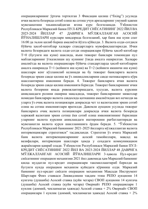 операцияларининг ўртача тортилган 3 Фиксация қилиш (“fixing”) усулида 
ички валюта бозорида сотиб олиш ва сотиш учун аризаларнинг умумий ҳажми 
мувозанатини 
таъминлайдиган 
ягона 
курс 
белгиланади. 
Ўзбекистон 
Республикаси Марказий банки ПУЛ-КРЕДИТ СИЁСАТИНИНГ 2022 ЙИЛ ВА 
2023-2024 
ЙИЛЛАР 
47 
ДАВРИГА 
МЎЛЖАЛЛАНГАН 
АСОСИЙ 
ЙЎНАЛИШЛАРИ курслари миқдорида белгиланиб, ҳар банк иш куни соат 
16:00 да эълон қилиб бориш амалиёти йўлга қўйилди. 3. Валюта олди-сотдиси 
бўйича ҳисоб-китоблар халқаро стандартларга мувофиқлаштирилди. Ички 
валюта бозоридаги валюта олди-сотди операциялари бўйича ҳисоб-китоблар 
Т+0 (бугунги иш куни) шаклида, яъни тижорат банклари томонидан пул 
маблағларининг ўтказилиши шу куннинг ўзида амалга оширилган. Халқаро 
амалиётда ва валюта операциялари бўйича стандартларда ҳисоб-китобларни 
амалга оширишда Т+1 (кейинги иш куни) ва Т+2 (кейинги иккинчи иш куни) 
шакллари кенг кўлланилиб келинади ва бу тижорат банкларига валюта 
бозорида эркин савдо қилиш ва ўз ликвидликларини савдо натижаларига кўра 
шакллантириш имконини беради. 4. Тижорат банкларига ички валюта 
бозорида эркин савдо қилиш имконияти берилди. Тижорат банкларининг ички 
валюта бозорини янада ривожлантиришдаги, хусусан, валюта курсини 
аниқлашдаги ролини ошириш мақсадида, тижорат банкларининг мижозлар 
номидан банклараро валюта савдосида қатнашиш амалиётидан воз кечилди ва 
уларга ўз очиқ валюта позициялари доирасида чет эл валютасини эркин сотиб 
олиш ва сотиш имкониятлари яратилди. Давомли аукцион усулида тижорат 
банкларига очиқ валюта позициялари доирасида ички валюта бозорида 
хорижий валютани эркин сотиш ёки сотиб олиш имкониятининг берилиши 
уларнинг валюта курсини аниқлашдаги иштирокини рағбатлантиради ва 
мувозанатли валюта курси шаклланишига ёрдам беради. 5. “Ўзбекистон 
Республикаси Марказий банкининг 2021-2025 йилларга мўлжалланган валюта 
интервенциялари стратегияси” тасдиқланди. Стратегия ўз ичига Марказий 
банк 
валюта 
интервенцияларининг 
асосий 
тамойиллари, 
мақсад 
ва 
вазифалари, интервенция шакллари ҳамда у соҳадаги коммуникацион 
жараёнларни қамраб олади. Ўзбекистон Республикаси Марказий банки ПУЛ-
КРЕДИТ СИЁСАТИНИНГ 2022 ЙИЛ ВА 2023-2024 ЙИЛЛАР 48 ДАВРИГА 
МЎЛЖАЛЛАНГАН АСОСИЙ ЙЎНАЛИШЛАРИ 3-ҳавола Пул-кредит 
сиёсатининг операцион механизми 2021 йил давомида ҳам Марказий банкнинг 
қисқа муддатли пул-кредит операциялари такомиллаштириб борилди ва 
бугунги кунда операцион механизм қуйидаги кўриниш олди. Марказий 
банкнинг пул-кредит сиёсати операцион механизми Мақсади Инструмент 
Шартлари Фоиз ставкаси Ликвидликни тақдим этиш РЕПО аукциони 14 
кунгача (душанба) Асосий ставка (қуйи чегара) СВОП аукциони 14 кунгача 
(душанба) Асосий ставка (қуйи чегара) Овернайт РЕПО операциялари 1 
кунлик (доимий, чекланмаган ҳажмда) Асосий ставка + 2% Овернайт СВОП 
операциялари 1 кунлик (доимий, чекланмаган ҳажмда) Асосий ставка + 2% 
