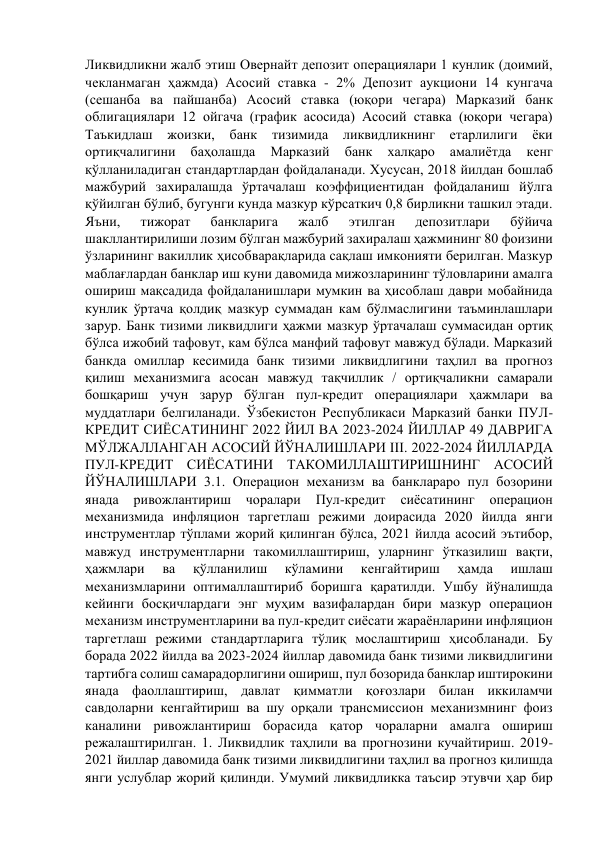 Ликвидликни жалб этиш Овернайт депозит операциялари 1 кунлик (доимий, 
чекланмаган ҳажмда) Асосий ставка - 2% Депозит аукциони 14 кунгача 
(сешанба ва пайшанба) Асосий ставка (юқори чегара) Марказий банк 
облигациялари 12 ойгача (график асосида) Асосий ставка (юқори чегара) 
Таъкидлаш жоизки, банк 
тизимида 
ликвидликнинг етарлилиги ёки 
ортиқчалигини 
баҳолашда 
Марказий 
банк 
халқаро 
амалиётда 
кенг 
қўлланиладиган стандартлардан фойдаланади. Хусусан, 2018 йилдан бошлаб 
мажбурий захиралашда ўртачалаш коэффициентидан фойдаланиш йўлга 
қўйилган бўлиб, бугунги кунда мазкур кўрсаткич 0,8 бирликни ташкил этади. 
Яъни, 
тижорат 
банкларига 
жалб 
этилган 
депозитлари 
бўйича 
шакллантирилиши лозим бўлган мажбурий захиралаш ҳажмининг 80 фоизини 
ўзларининг вакиллик ҳисобварақларида сақлаш имконияти берилган. Мазкур 
маблағлардан банклар иш куни давомида мижозларининг тўловларини амалга 
ошириш мақсадида фойдаланишлари мумкин ва ҳисоблаш даври мобайнида 
кунлик ўртача қолдиқ мазкур суммадан кам бўлмаслигини таъминлашлари 
зарур. Банк тизими ликвидлиги ҳажми мазкур ўртачалаш суммасидан ортиқ 
бўлса ижобий тафовут, кам бўлса манфий тафовут мавжуд бўлади. Марказий 
банкда омиллар кесимида банк тизими ликвидлигини таҳлил ва прогноз 
қилиш механизмига асосан мавжуд тақчиллик / ортиқчаликни самарали 
бошқариш учун зарур бўлган пул-кредит операциялари ҳажмлари ва 
муддатлари белгиланади. Ўзбекистон Республикаси Марказий банки ПУЛ-
КРЕДИТ СИЁСАТИНИНГ 2022 ЙИЛ ВА 2023-2024 ЙИЛЛАР 49 ДАВРИГА 
МЎЛЖАЛЛАНГАН АСОСИЙ ЙЎНАЛИШЛАРИ III. 2022-2024 ЙИЛЛАРДА 
ПУЛ-КРЕДИТ СИЁСАТИНИ ТАКОМИЛЛАШТИРИШНИНГ АСОСИЙ 
ЙЎНАЛИШЛАРИ 3.1. Операцион механизм ва банклараро пул бозорини 
янада 
ривожлантириш 
чоралари 
Пул-кредит 
сиёсатининг 
операцион 
механизмида инфляцион таргетлаш режими доирасида 2020 йилда янги 
инструментлар тўплами жорий қилинган бўлса, 2021 йилда асосий эътибор, 
мавжуд инструментларни такомиллаштириш, уларнинг ўтказилиш вақти, 
ҳажмлари 
ва 
қўлланилиш 
кўламини 
кенгайтириш 
ҳамда 
ишлаш 
механизмларини оптималлаштириб боришга қаратилди. Ушбу йўналишда 
кейинги босқичлардаги энг муҳим вазифалардан бири мазкур операцион 
механизм инструментларини ва пул-кредит сиёсати жараёнларини инфляцион 
таргетлаш режими стандартларига тўлиқ мослаштириш ҳисобланади. Бу 
борада 2022 йилда ва 2023-2024 йиллар давомида банк тизими ликвидлигини 
тартибга солиш самарадорлигини ошириш, пул бозорида банклар иштирокини 
янада фаоллаштириш, давлат қимматли қоғозлари билан иккиламчи 
савдоларни кенгайтириш ва шу орқали трансмиссион механизмнинг фоиз 
каналини ривожлантириш борасида қатор чораларни амалга ошириш 
режалаштирилган. 1. Ликвидлик таҳлили ва прогнозини кучайтириш. 2019-
2021 йиллар давомида банк тизими ликвидлигини таҳлил ва прогноз қилишда 
янги услублар жорий қилинди. Умумий ликвидликка таъсир этувчи ҳар бир 
