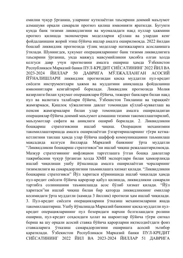 омилни чуқур ўрганиш, уларнинг кутилаётган таъсирини доимий маълумот 
алмашуви орқали самарали прогноз қилиш имконияти яратилди. Бугунги 
кунда банк тизими ликвидлигини ва муомаладаги нақд пуллар ҳажмини 
прогноз қилишда эконометрик моделларни қўллаш ва улардан кенг 
фойдаланишни жорий этиш бўйича ишлар амалга оширилмоқда. 2022 йилдан 
бошлаб ликвидлик прогнозида тўлиқ моделлар натижаларига асосланишга 
ўтилади. Шунингдек, ҳукумат операцияларининг банк тизими ликвидлигига 
таъсирини ўрганиш, унда мавжуд мавсумийликни ҳисобга олган ҳолда 
келгуси давр учун прогнозини амалга ошириш ҳамда Ўзбекистон 
Республикаси Марказий банки ПУЛ-КРЕДИТ СИЁСАТИНИНГ 2022 ЙИЛ ВА 
2023-2024 
ЙИЛЛАР 
50 
ДАВРИГА 
МЎЛЖАЛЛАНГАН 
АСОСИЙ 
ЙЎНАЛИШЛАРИ ликвидлик прогнозидан қисқа муддатли пул-кредит 
сиёсати инструментлари ҳажми ва муддатини аниқлашда фойдаланиш 
имкониятлари кенгайтириб борилади. Ликвидлик прогнозида Молия 
вазирлиги билан ҳукумат операциялари бўйича, тижорат банклари билан нақд 
пул ва валютага талаблари бўйича, Ўзбекистон Тикланиш ва тараққиёт 
жамғармаси, Қишлоқ хўжалигини давлат томонидан қўллаб-қувватлаш ва 
пенсия жамғармалари билан улар томонидан амалга ошириладиган 
операциялар бўйича доимий маълумот алмашиш тизими такомиллаштирилиб, 
маълумотлар сифати ва аниқлиги ошириб борилади. 2. Ликвидликни 
бошқариш 
стратегиясини 
ишлаб 
чиқиш. 
Операцион 
механизмни 
такомиллаштиришда амалга оширилаётган ўзгартиришларнинг тўғри кетма-
кетлигини танлаш ҳамда улар бўйича шаффоф коммуникацияни таъминлаш 
мақсадида 
келгуси 
йилларда 
Марказий 
банкнинг 
ўрта 
муддатли 
“Ликвидликни бошқариш стратегияси”ни ишлаб чиқиш режалаштирилмоқда. 
Мазкур стратегиянинг инфляцион таргетлашга ўтган бошқа давлатлар 
тажрибасини чуқур ўрганган ҳолда ХМИ экспертлари билан ҳамкорликда 
ишлаб чиқилиши ушбу йўналишда амалга оширилаётган чораларнинг 
тизимлилиги ва самарадорлигини таъминлашга хизмат қилади. “Ликвидликни 
бошқариш стратегияси” Йўл харитаси кўринишида ишлаб чиқилади ҳамда 
пул-кредит сиёсати бўйича қарорлар қабул қилишда, ликвидликни самарали 
тартибга солинишини таъминлашда асос бўлиб хизмат қилади. “Йўл 
харитаси”ни ишлаб чиқиш билан бир қаторда ликвидликнинг омиллар 
кесимидаги ўрта муддатли (камида 3 йиллик) прогнози ҳам ишлаб чиқилади. 
3. Пул-кредит сиёсати операцияларини ўтказиш механизмларини янада 
такомиллаштириш. Ушбу йўналишда Марказий банкнинг қисқа муддатли пул-
кредит операцияларининг пул бозоридаги нархни белгилашдаги ролини 
ошириш, пул-кредит соҳасидаги ҳолат ва шароитлар бўйича тўғри сигнал 
бериш ва шу орқали асосий ставка бўйича қарорларни иқтисодиётдаги фоиз 
ставкаларига 
ўтказиш 
самарадорлигини 
оширишга 
асосий 
эътибор 
қаратилади. Ўзбекистон Республикаси Марказий банки ПУЛ-КРЕДИТ 
СИЁСАТИНИНГ 2022 ЙИЛ ВА 2023-2024 ЙИЛЛАР 51 ДАВРИГА 
