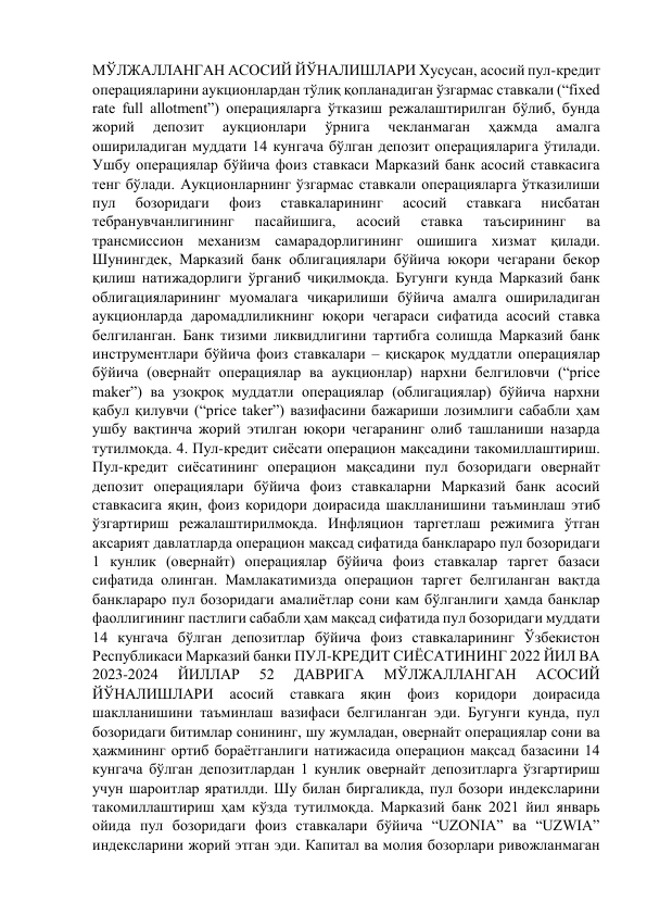 МЎЛЖАЛЛАНГАН АСОСИЙ ЙЎНАЛИШЛАРИ Хусусан, асосий пул-кредит 
операцияларини аукционлардан тўлиқ қопланадиган ўзгармас ставкали (“fixed 
rate full allotment”) операцияларга ўтказиш режалаштирилган бўлиб, бунда 
жорий 
депозит 
аукционлари 
ўрнига 
чекланмаган 
ҳажмда 
амалга 
ошириладиган муддати 14 кунгача бўлган депозит операцияларига ўтилади. 
Ушбу операциялар бўйича фоиз ставкаси Марказий банк асосий ставкасига 
тенг бўлади. Аукционларнинг ўзгармас ставкали операцияларга ўтказилиши 
пул 
бозоридаги 
фоиз 
ставкаларининг 
асосий 
ставкага 
нисбатан 
тебранувчанлигининг 
пасайишига, 
асосий 
ставка 
таъсирининг 
ва 
трансмиссион механизм самарадорлигининг ошишига хизмат қилади. 
Шунингдек, Марказий банк облигациялари бўйича юқори чегарани бекор 
қилиш натижадорлиги ўрганиб чиқилмоқда. Бугунги кунда Марказий банк 
облигацияларининг муомалага чиқарилиши бўйича амалга ошириладиган 
аукционларда даромадлиликнинг юқори чегараси сифатида асосий ставка 
белгиланган. Банк тизими ликвидлигини тартибга солишда Марказий банк 
инструментлари бўйича фоиз ставкалари – қисқароқ муддатли операциялар 
бўйича (овернайт операциялар ва аукционлар) нархни белгиловчи (“price 
maker”) ва узоқроқ муддатли операциялар (облигациялар) бўйича нархни 
қабул қилувчи (“price taker”) вазифасини бажариши лозимлиги сабабли ҳам 
ушбу вақтинча жорий этилган юқори чегаранинг олиб ташланиши назарда 
тутилмоқда. 4. Пул-кредит сиёсати операцион мақсадини такомиллаштириш. 
Пул-кредит сиёсатининг операцион мақсадини пул бозоридаги овернайт 
депозит операциялари бўйича фоиз ставкаларни Марказий банк асосий 
ставкасига яқин, фоиз коридори доирасида шаклланишини таъминлаш этиб 
ўзгартириш режалаштирилмоқда. Инфляцион таргетлаш режимига ўтган 
аксарият давлатларда операцион мақсад сифатида банклараро пул бозоридаги 
1 кунлик (овернайт) операциялар бўйича фоиз ставкалар таргет базаси 
сифатида олинган. Мамлакатимизда операцион таргет белгиланган вақтда 
банклараро пул бозоридаги амалиётлар сони кам бўлганлиги ҳамда банклар 
фаоллигининг пастлиги сабабли ҳам мақсад сифатида пул бозоридаги муддати 
14 кунгача бўлган депозитлар бўйича фоиз ставкаларининг Ўзбекистон 
Республикаси Марказий банки ПУЛ-КРЕДИТ СИЁСАТИНИНГ 2022 ЙИЛ ВА 
2023-2024 
ЙИЛЛАР 
52 
ДАВРИГА 
МЎЛЖАЛЛАНГАН 
АСОСИЙ 
ЙЎНАЛИШЛАРИ 
асосий 
ставкага 
яқин 
фоиз 
коридори 
доирасида 
шаклланишини таъминлаш вазифаси белгиланган эди. Бугунги кунда, пул 
бозоридаги битимлар сонининг, шу жумладан, овернайт операциялар сони ва 
ҳажмининг ортиб бораётганлиги натижасида операцион мақсад базасини 14 
кунгача бўлган депозитлардан 1 кунлик овернайт депозитларга ўзгартириш 
учун шароитлар яратилди. Шу билан биргаликда, пул бозори индексларини 
такомиллаштириш ҳам кўзда тутилмоқда. Марказий банк 2021 йил январь 
ойида пул бозоридаги фоиз ставкалари бўйича “UZONIA” ва “UZWIA” 
индексларини жорий этган эди. Капитал ва молия бозорлари ривожланмаган 
