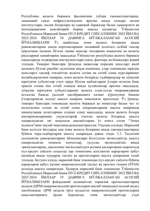 Республика 
валюта 
биржаси 
фаолиятини 
тубдан 
такомиллаштириш, 
замонавий 
савдо 
инфратузилмасини 
яратиш 
ҳамда 
халқаро 
молия 
институтлари, молия бозорлари ва хорижий биржалар билан ҳамкорлиги ва 
интеграциясини 
кенгайтириб 
бориш 
мақсад 
қилинган. 
Ўзбекистон 
Республикаси Марказий банки ПУЛ-КРЕДИТ СИЁСАТИНИНГ 2022 ЙИЛ ВА 
2023-2024 
ЙИЛЛАР 
54 
ДАВРИГА 
МЎЛЖАЛЛАНГАН 
АСОСИЙ 
ЙЎНАЛИШЛАРИ 
Ўз 
навбатида, 
ички 
валюта 
бозорини 
янада 
ривожлантириш ҳамда корхоналарнинг молиявий ҳолатига салбий таъсир 
кўрсатиши мумкин бўлган ташқи шоклар таъсирини юмшатиш ва валюта 
рискларини камайтириш мақсадида Ўзбекистон республика валюта биржаси 
савдоларида хеджирлаш инструментлари (своп, фьючерс ва бошқалар) жорий 
этилади. Тижорат банклари ўртасида мижозлар (юридик шахслар) жалб 
қилишга бўлган рақобат муҳитини янада яхшилаш, улар томонидан юридик 
шахсларга таклиф этилаётган валюта сотиш ва сотиб олиш курсларининг 
жозибадорлигини ошириш, ички валюта бозорида тадбиркорлар ва хўжалик 
юритувчи субъектлар учун зарур бўлган маблағларни ўзлари истаган банк 
орқали сотиш ёки сотиб олишда янада қулайликлар яратиш мақсадида, 
хўжалик юритувчи субъектларнинг валюта олди-сотди операцияларини 
исталган банкда (асосий ҳисобрақамига хизмат кўрсатувчи 
банкни 
ўзгартирмаган ҳолда) амалга ошириш имконияти яратилади. Ўз ўрнида, 
тижорат банклари томонидан валюта биржаси ва мижозлар билан чет эл 
валютасини сотиш ва сотиб олиш операцияларини амалга оширишда 
манипуляция ҳолатларини олдини олиш мақсадида, жаҳон валюта бозори 
иштирокчиларининг 
умумэътироф 
этилган 
валюта 
бозорида 
амалга 
ошириладиган энг намунали амалиётларни ўз ичига олган “Этика 
кодекси”нинг ишлаб чиқилиши режалаштирилган. Умуман олганда, Марказий 
банк келгуси йилларда ҳам ички валюта бозорини янада такомиллаштириш 
бўйича чора-тадбирларни амалга оширишда давом этади. 3.3. Таҳлилий 
салоҳиятни ривожлантириш йўналишлари Келгусида иқтисодиётда амалга 
ошириладиган 
тизимли 
илоҳотлар, 
хусусан, 
иқтисодиётни 
янада 
эркинлаштириш, давлатнинг иқтисодиётдаги ролини қисқартириш шароитида 
пул-кредит сиёсати соҳасида ҳар томонлама асосланган қарорларни қабул 
қилишда янада чуқурроқ таҳлил ва прогнозларни амалга оширишни талаб 
этилади. Бугунги кунда, марказий банк томонидан пул-кредит сиёсати бўйича 
қарорларни қабул қилиш макроиқтисодий таҳлил ва прогноз тизими (FPAS) 
асосида амалга оширилади. Ҳозирда марказий банк томонидан Ўзбекистон 
Республикаси Марказий банки ПУЛ-КРЕДИТ СИЁСАТИНИНГ 2022 ЙИЛ ВА 
2023-2024 
ЙИЛЛАР 
55 
ДАВРИГА 
МЎЛЖАЛЛАНГАН 
АСОСИЙ 
ЙЎНАЛИШЛАРИ фойдаланиб келинаётган чораклик прогнозлаштириш 
модели (QPM) макроиқтисодий прогнозларни ишлаб чиқишдаги асосий модел 
ҳисобланади. QPM модели ўрта муддатли макроиқтисодий прогнозларни 
шакллантиришга 
ёрдам 
берадиган, 
очиқ 
иқтисодиётлар 
учун 
