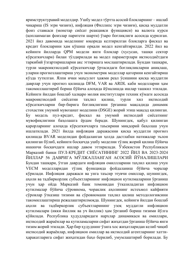 яримструктуравий моделдир. Ушбу модел тўртта асосий блокларнинг – ишлаб 
чиқариш (IS эгри чизиғи), инфляция (Филлипс эгри чизиғи), қисқа муддатли 
фоиз ставкаси (монетар сиёсат реакцияси функцияси) ва валюта курси 
(қопланмаган фоизлар паритети шарти) ўзаро боғлиқлиги асосида қурилган. 
2021 йил давомида моделнинг юқорида келтирилган блокларга фискал ва 
кредит блокларини ҳам қўшиш орқали модел кенгайтирилди. 2022 йил ва 
кейинги йилларда QPM модели янги блоклар (хусусан, ташқи сектор 
кўрсаткичлари) билан тўлдирилади ва модел параметрлари иқтисодиётдаги 
таркибий ўзгартиришларни акс эттиришга мослаштирилади. Бундан ташқари, 
турли макроиқтисодий кўрсаткичлар ўртасидаги боғлиқликларни аниқлаш, 
уларни прогнозлаштириш учун эконометрик моделлар қаторини кенгайтириш 
кўзда тутилган. Ялпи ички маҳсулот ҳажми реал ўсишини қисқа муддатли 
даврлар учун прогноз қилишда DFM, VAR ва ARDL каби моделларни ҳам 
такомиллаштириб бориш бўйича алоҳида йўналишда ишлар ташкил этилади. 
Кейинги йилдан бошлаб халқаро молия институтлари техник кўмаги асосида 
макроиқтисодий 
сиёсатни 
таҳлил 
қилиш, 
турли 
хил 
иқтисодий 
кўрсаткичларни бир-бирига боғлиқлигини ўрганиш мақсадида динамик 
стохастик умумий мувозанат моделини (DSGE) жорий этиш мақсад қилинган. 
Бу 
модель 
пул-кредит, 
фискал 
ва 
умумий 
иқтисодий 
сиёсатнинг 
мувофиқлигини баҳолашга ёрдам беради. Шунингдек, қабул қилинган 
қарорларнинг алоҳида кўрсаткичларга таъсирини миқдорий баҳолаш учун 
ишлатилади. 2021 йилда инфляция даражасини қисқа муддатли прогноз 
қилишда BVAR моделидан фойдаланган ҳолда дастлабки натижалар эълон 
қилинган бўлиб, кейинги босқичда ушбу моделни тўлиқ жорий қилиш бўйича 
иккинчи босқичдаги ишлар давом эттирилади. Ўзбекистон Республикаси 
Марказий банки ПУЛ-КРЕДИТ СИЁСАТИНИНГ 2022 ЙИЛ ВА 2023-2024 
ЙИЛЛАР 56 ДАВРИГА МЎЛЖАЛЛАНГАН АСОСИЙ ЙЎНАЛИШЛАРИ 
Бундан ташқари, ўтган даврдаги инфляция омиллларини таҳлил қилиш учун 
VECM моделларидан тўлиқ функцияда фойдаланиш бўйича чоралар 
кўрилади. Инфляция даражаси ва унга таъсир этувчи омиллар, шунингдек, 
аҳоли ва тадбиркорлик субъектларининг инфляцион кутилмаларини ўрганиш 
учун ҳар ойда Марказий банк томонидан ўтказиладиган инфляцион 
кутилмалар бўйича сўровнома, чораклик аҳолининг истеъмол кайфияти 
сўровлар ўтказиш тизими ва сўровномани таҳлил қилиш методологиясини 
такомиллаштириш режалаштирилмоқда. Шунингдек, кейинги йилдан бошлаб 
аҳоли ва тадбиркорлик субъектларининг узоқ муддатли инфляцион 
кутилмалари (икки йиллик ва уч йиллик) ҳам ўрганиб бориш тизими йўлга 
қўйилади. Республика ҳудудларидаги нархлар динамикаси ва омиллари, 
иқтисодий жараёнлар ва кутиламаларни сифат жиҳатдан ўрганиш бўйича янги 
тизим жорий этилади. Ҳар бир ҳудуднинг ўзига хос жиҳатларидан келиб чиқиб 
иқтисодий жараёнлар, инфляцион омиллар ва иқтисодий агентларнинг хатти-
ҳаракатларига сифат жиҳатидан баҳо берилиб, умумлаштириб борилади. Бу 
