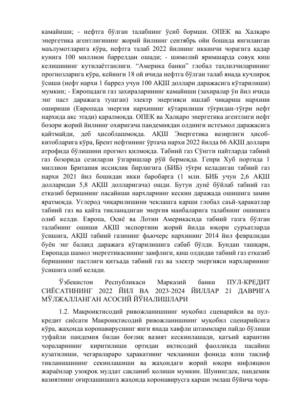 камайиши; - нефтга бўлган талабнинг ўсиб бориши. ОПЕК ва Халқаро 
энергетика агентлигининг жорий йилнинг сентябрь ойи бошида янгиланган 
маълумотларига кўра, нефтга талаб 2022 йилнинг иккинчи чорагига қадар 
кунига 100 миллион баррелдан ошади; - шимолий яримшарда совуқ киш 
келишининг кутилаётганлиги. “Америка банки” глобал таҳлилчиларининг 
прогнозларига кўра, кейинги 18 ой ичида нефтга бўлган талаб янада кучлироқ 
ўсиши (нефт нархи 1 баррел учун 100 АҚШ доллари даражасига кўтарилиши) 
мумкин; - Европадаги газ захираларининг камайиши (захиралар ўн йил ичида 
энг паст даражага тушган) электр энергияси ишлаб чиқариш нархини 
ошириши (Европада энергия нархининг кўтарилиши тўғридан-тўғри нефт 
нархида акс этади) қаралмоқда. ОПЕК ва Халқаро энергетика агентлиги нефт 
бозори жорий йилнинг охиригача пандемиядан олдинги истеъмол даражасига 
қайтмайди, деб ҳисоблашмоқда. АҚШ Энергетика вазирлиги ҳисоб-
китобларига кўра, Брент нефтининг ўртача нархи 2022 йилда 66 АҚШ доллари 
атрофида бўлишини прогноз қилмоқда. Табиий газ Сўнгги пайтларда табиий 
газ бозорида сезиларли ўзгаришлар рўй бермоқда. Генри Хуб портида 1 
миллион Британия иссиқлик бирлигига (БИБ) тўғри келадиган табиий газ 
нархи 2021 йил бошидан икки баробарга (1 млн. БИБ учун 2,6 АҚШ 
долларидан 5,8 АҚШ долларигача) ошди. Бутун дунё бўйлаб табиий газ 
етказиб беришнинг пасайиши нархларнинг кескин даражада ошишига замин 
яратмоқда. Углерод чиқарилишини чеклашга қарши глобал саъй-ҳаракатлар 
табиий газ ва қайта тикланадиган энергия манбаларига талабнинг ошишига 
олиб келди. Европа, Осиё ва Лотин Америкасида табиий газга бўлган 
талабнинг ошиши АҚШ экспортини жорий йилда юқори суръатларда 
ўсишига, АҚШ табиий газининг фьючерс нархининг 2014 йил февралидан 
буён энг баланд даражага кўтарилишига сабаб бўлди. Бундан ташқари, 
Европада шамол энергетикасининг заифлиги, қиш олдидан табиий газ етказиб 
беришнинг пастлиги қитъада табиий газ ва электр энергияси нархларининг 
ўсишига олиб келади.  
Ўзбекистон 
Республикаси 
Марказий 
банки 
ПУЛ-КРЕДИТ 
СИЁСАТИНИНГ 2022 ЙИЛ ВА 2023-2024 ЙИЛЛАР 21 ДАВРИГА 
МЎЛЖАЛЛАНГАН АСОСИЙ ЙЎНАЛИШЛАРИ  
1.2. Макроиқтисодий ривожланишнинг муқобил сценарийси ва пул-
кредит сиёсати Макроиқтисодий ривожланишнинг муқобил сценарийсига 
кўра, жаҳонда коронавируснинг янги янада хавфли штаммлари пайдо бўлиши 
туфайли пандемия билан боғлиқ вазият кескинлашади, қатъий карантин 
чораларининг 
киритилиши 
ортидан 
иқтисодий 
фаолликда 
пасайиш 
кузатилиши, чегаралараро ҳаракатнинг чекланиши фонида ялпи таклиф 
тикланишининг секинлашиши ва жаҳондаги жорий юқори инфляцион 
жараёнлар узоқроқ муддат сақланиб қолиши мумкин. Шунингдек, пандемик 
вазиятнинг оғирлашишига жаҳонда коронавирусга қарши эмлаш бўйича чора-
