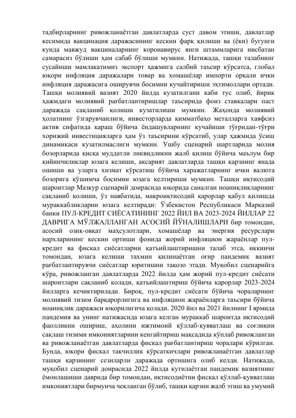 тадбирларнинг ривожланаётган давлатларда суст давом этиши, давлатлар 
кесимида вакцинация даражасининг кескин фарқ қилиши ва (ёки) бугунги 
кунда мавжуд вакциналарнинг коронавирус янги штаммларига нисбатан 
самарасиз бўлиши ҳам сабаб бўлиши мумкин. Натижада, ташқи талабнинг 
сусайиши мамлакатимиз экспорт ҳажмига салбий таъсир кўрсатса, глобал 
юқори инфляция даражалари товар ва хомашёлар импорти орқали ички 
инфляция даражасига оширувчи босимни кучайтириши эҳтимоллари ортади. 
Ташқи молиявий вазият 2020 йилда кузатилгани каби тус олиб, йирик 
ҳажмдаги молиявий рағбатлантиришлар таъсирида фоиз ставкалари паст 
даражада сақланиб қолиши кузатилиши мумкин. Жаҳонда молиявий 
ҳолатнинг ўзгарувчанлиги, инвесторларда қимматбаҳо металларга хавфсиз 
актив сифатида қараш бўйича ёндашувларнинг кучайиши тўғридан-тўғри 
хорижий инвестицияларга ҳам ўз таъсирини кўрсатиб, улар ҳажмида ўсиш 
динамикаси кузатилмаслиги мумкин. Ушбу сценарий шартларида молия 
бозорларида қисқа муддатли ликвидликни жалб қилиш бўйича маълум бир 
қийинчиликлар юзага келиши, аксарият давлатларда ташқи қарзнинг янада 
ошиши ва уларга хизмат кўрсатиш бўйича харажатларнинг ички валюта 
бозорига қўшимча босимни юзага келтириши мумкин. Ташқи иқтисодий 
шароитлар Мазкур сценарий доирасида юқорида саналган ноаниқликларнинг 
сақланиб қолиши, ўз навбатида, макроиқтисодий қарорлар қабул қилишда 
мураккабликларни юзага келтиради: Ўзбекистон Республикаси Марказий 
банки ПУЛ-КРЕДИТ СИЁСАТИНИНГ 2022 ЙИЛ ВА 2023-2024 ЙИЛЛАР 22 
ДАВРИГА МЎЛЖАЛЛАНГАН АСОСИЙ ЙЎНАЛИШЛАРИ бир томондан, 
асосий озиқ-овқат маҳсулотлари, хомашёлар ва энергия ресурслари 
нархларининг кескин ортиши фонида жорий инфляцион жараёнлар пул-
кредит ва фискал сиёсатларни қатъийлаштиришни талаб этса, иккинчи 
томондан, юзага келиши тахмин қилинаётган оғир пандемик вазият 
рағбатлантирувчи сиёсатлар юритишни тақозо этади. Муқобил сценарийга 
кўра, ривожланган давлатларда 2022 йилда ҳам жорий пул-кредит сиёсати 
шароитлари сақланиб қолади, қатъийлаштириш бўйича қарорлар 2023-2024 
йилларга кечиктирилади. Бироқ, пул-кредит сиёсати бўйича чораларнинг 
молиявий тизим барқарорлигига ва инфляцион жараёнларга таъсири бўйича 
ноаниқлик даражаси юқорилигича қолади. 2020 йил ва 2021 йилнинг I ярмида 
пандемия ва унинг натижасида юзага келган мураккаб шароитда иқтисодий 
фаолликни ошириш, аҳолини ижтимоий қўллаб-қувватлаш ва соғлиқни 
сақлаш тизими имкониятларини кенгайтириш мақсадида кўплаб ривожланган 
ва ривожланаётган давлатларда фискал рағбатлантириш чоралари кўрилган. 
Бунда, юқори фискал тақчиллик кўрсаткичлари ривожланаётган давлатлар 
ташқи қарзининг сезиларли даражада ортишига олиб келди. Натижада, 
муқобил сценарий доирасида 2022 йилда кутилаётган пандемик вазиятнинг 
ёмонлашиши даврида бир томондан, иқтисодиётни фискал қўллаб-қувватлаш 
имкониятлари бирмунча чекланган бўлиб, ташқи қарзни жалб этиш ва умумий 
