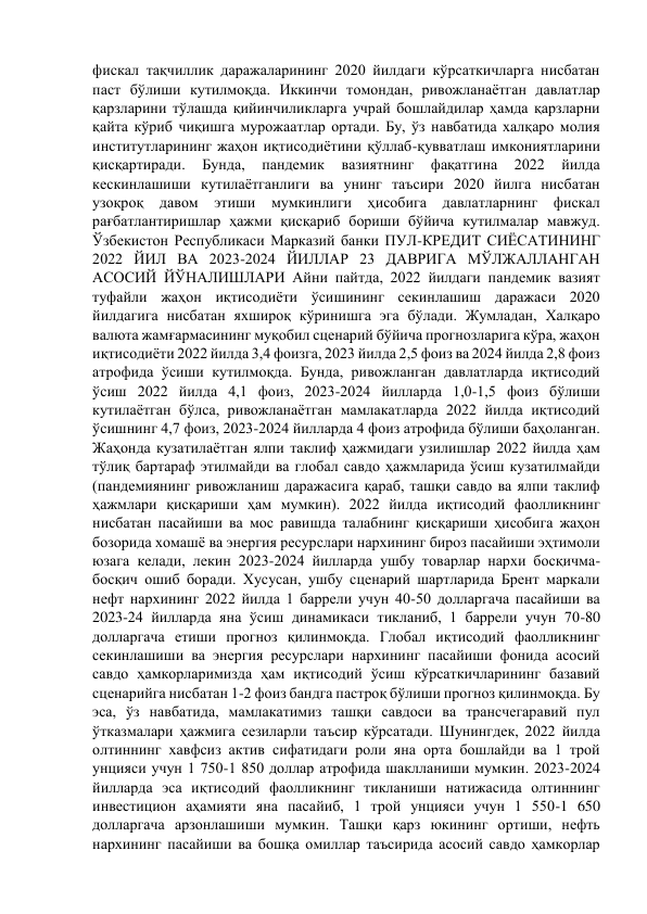 фискал тақчиллик даражаларининг 2020 йилдаги кўрсаткичларга нисбатан 
паст бўлиши кутилмоқда. Иккинчи томондан, ривожланаётган давлатлар 
қарзларини тўлашда қийинчиликларга учрай бошлайдилар ҳамда қарзларни 
қайта кўриб чиқишга мурожаатлар ортади. Бу, ўз навбатида халқаро молия 
институтларининг жаҳон иқтисодиётини қўллаб-қувватлаш имкониятларини 
қисқартиради. 
Бунда, 
пандемик 
вазиятнинг 
фақатгина 
2022 
йилда 
кескинлашиши кутилаётганлиги ва унинг таъсири 2020 йилга нисбатан 
узоқроқ давом этиши мумкинлиги ҳисобига давлатларнинг фискал 
рағбатлантиришлар ҳажми қисқариб бориши бўйича кутилмалар мавжуд. 
Ўзбекистон Республикаси Марказий банки ПУЛ-КРЕДИТ СИЁСАТИНИНГ 
2022 ЙИЛ ВА 2023-2024 ЙИЛЛАР 23 ДАВРИГА МЎЛЖАЛЛАНГАН 
АСОСИЙ ЙЎНАЛИШЛАРИ Айни пайтда, 2022 йилдаги пандемик вазият 
туфайли жаҳон иқтисодиёти ўсишининг секинлашиш даражаси 2020 
йилдагига нисбатан яхшироқ кўринишга эга бўлади. Жумладан, Халқаро 
валюта жамғармасининг муқобил сценарий бўйича прогнозларига кўра, жаҳон 
иқтисодиёти 2022 йилда 3,4 фоизга, 2023 йилда 2,5 фоиз ва 2024 йилда 2,8 фоиз 
атрофида ўсиши кутилмоқда. Бунда, ривожланган давлатларда иқтисодий 
ўсиш 2022 йилда 4,1 фоиз, 2023-2024 йилларда 1,0-1,5 фоиз бўлиши 
кутилаётган бўлса, ривожланаётган мамлакатларда 2022 йилда иқтисодий 
ўсишнинг 4,7 фоиз, 2023-2024 йилларда 4 фоиз атрофида бўлиши баҳоланган. 
Жаҳонда кузатилаётган ялпи таклиф ҳажмидаги узилишлар 2022 йилда ҳам 
тўлиқ бартараф этилмайди ва глобал савдо ҳажмларида ўсиш кузатилмайди 
(пандемиянинг ривожланиш даражасига қараб, ташқи савдо ва ялпи таклиф 
ҳажмлари қисқариши ҳам мумкин). 2022 йилда иқтисодий фаолликнинг 
нисбатан пасайиши ва мос равишда талабнинг қисқариши ҳисобига жаҳон 
бозорида хомашё ва энергия ресурслари нархининг бироз пасайиши эҳтимоли 
юзага келади, лекин 2023-2024 йилларда ушбу товарлар нархи босқичма-
босқич ошиб боради. Хусусан, ушбу сценарий шартларида Брент маркали 
нефт нархининг 2022 йилда 1 баррели учун 40-50 долларгача пасайиши ва 
2023-24 йилларда яна ўсиш динамикаси тикланиб, 1 баррели учун 70-80 
долларгача етиши прогноз қилинмоқда. Глобал иқтисодий фаолликнинг 
секинлашиши ва энергия ресурслари нархининг пасайиши фонида асосий 
савдо ҳамкорларимизда ҳам иқтисодий ўсиш кўрсаткичларининг базавий 
сценарийга нисбатан 1-2 фоиз бандга пастроқ бўлиши прогноз қилинмоқда. Бу 
эса, ўз навбатида, мамлакатимиз ташқи савдоси ва трансчегаравий пул 
ўтказмалари ҳажмига сезиларли таъсир кўрсатади. Шунингдек, 2022 йилда 
олтиннинг хавфсиз актив сифатидаги роли яна орта бошлайди ва 1 трой 
унцияси учун 1 750-1 850 доллар атрофида шаклланиши мумкин. 2023-2024 
йилларда эса иқтисодий фаолликнинг тикланиши натижасида олтиннинг 
инвестицион аҳамияти яна пасайиб, 1 трой унцияси учун 1 550-1 650 
долларгача арзонлашиши мумкин. Ташқи қарз юкининг ортиши, нефть 
нархининг пасайиши ва бошқа омиллар таъсирида асосий савдо ҳамкорлар 
