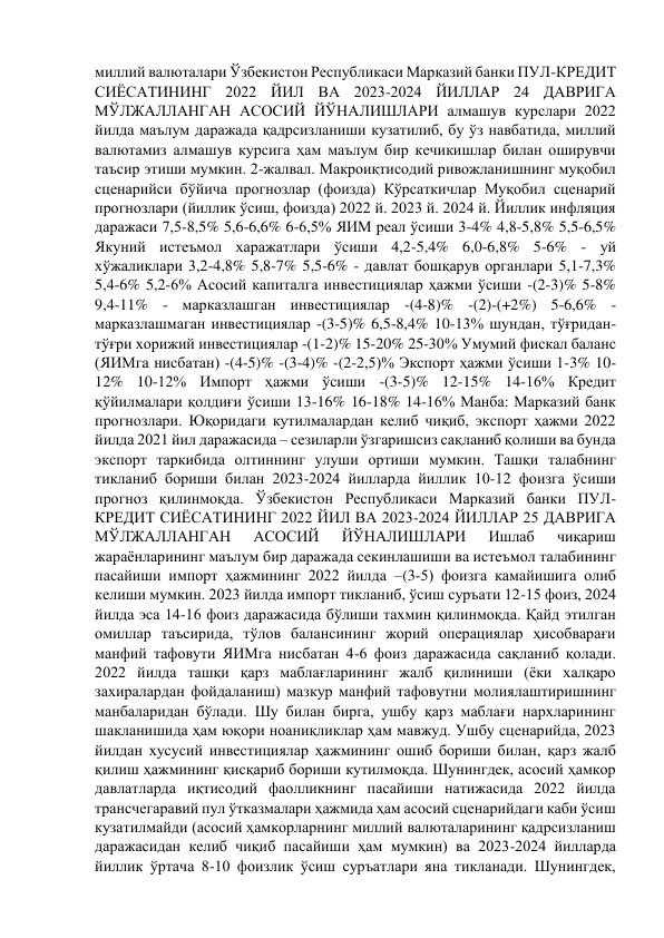 миллий валюталари Ўзбекистон Республикаси Марказий банки ПУЛ-КРЕДИТ 
СИЁСАТИНИНГ 2022 ЙИЛ ВА 2023-2024 ЙИЛЛАР 24 ДАВРИГА 
МЎЛЖАЛЛАНГАН АСОСИЙ ЙЎНАЛИШЛАРИ алмашув курслари 2022 
йилда маълум даражада қадрсизланиши кузатилиб, бу ўз навбатида, миллий 
валютамиз алмашув курсига ҳам маълум бир кечикишлар билан оширувчи 
таъсир этиши мумкин. 2-жалвал. Макроиқтисодий ривожланишнинг муқобил 
сценарийси бўйича прогнозлар (фоизда) Кўрсаткичлар Муқобил сценарий 
прогнозлари (йиллик ўсиш, фоизда) 2022 й. 2023 й. 2024 й. Йиллик инфляция 
даражаси 7,5-8,5% 5,6-6,6% 6-6,5% ЯИМ реал ўсиши 3-4% 4,8-5,8% 5,5-6,5% 
Якуний истеъмол харажатлари ўсиши 4,2-5,4% 6,0-6,8% 5-6% - уй 
хўжаликлари 3,2-4,8% 5,8-7% 5,5-6% - давлат бошқарув органлари 5,1-7,3% 
5,4-6% 5,2-6% Асосий капиталга инвестициялар ҳажми ўсиши -(2-3)% 5-8% 
9,4-11% - марказлашган инвестициялар -(4-8)% -(2)-(+2%) 5-6,6% - 
марказлашмаган инвестициялар -(3-5)% 6,5-8,4% 10-13% шундан, тўғридан-
тўғри хорижий инвестициялар -(1-2)% 15-20% 25-30% Умумий фискал баланс 
(ЯИМга нисбатан) -(4-5)% -(3-4)% -(2-2,5)% Экспорт ҳажми ўсиши 1-3% 10-
12% 10-12% Импорт ҳажми ўсиши -(3-5)% 12-15% 14-16% Кредит 
қўйилмалари қолдиғи ўсиши 13-16% 16-18% 14-16% Манба: Марказий банк 
прогнозлари. Юқоридаги кутилмалардан келиб чиқиб, экспорт ҳажми 2022 
йилда 2021 йил даражасида – сезиларли ўзгаришсиз сақланиб қолиши ва бунда 
экспорт таркибида олтиннинг улуши ортиши мумкин. Ташқи талабнинг 
тикланиб бориши билан 2023-2024 йилларда йиллик 10-12 фоизга ўсиши 
прогноз қилинмоқда. Ўзбекистон Республикаси Марказий банки ПУЛ-
КРЕДИТ СИЁСАТИНИНГ 2022 ЙИЛ ВА 2023-2024 ЙИЛЛАР 25 ДАВРИГА 
МЎЛЖАЛЛАНГАН 
АСОСИЙ 
ЙЎНАЛИШЛАРИ 
Ишлаб 
чиқариш 
жараёнларининг маълум бир даражада секинлашиши ва истеъмол талабининг 
пасайиши импорт ҳажмининг 2022 йилда –(3-5) фоизга камайишига олиб 
келиши мумкин. 2023 йилда импорт тикланиб, ўсиш суръати 12-15 фоиз, 2024 
йилда эса 14-16 фоиз даражасида бўлиши тахмин қилинмоқда. Қайд этилган 
омиллар таъсирида, тўлов балансининг жорий операциялар ҳисобварағи 
манфий тафовути ЯИМга нисбатан 4-6 фоиз даражасида сақланиб қолади. 
2022 йилда ташқи қарз маблағларининг жалб қилиниши (ёки халқаро 
захиралардан фойдаланиш) мазкур манфий тафовутни молиялаштиришнинг 
манбаларидан бўлади. Шу билан бирга, ушбу қарз маблағи нархларининг 
шакланишида ҳам юқори ноаниқликлар ҳам мавжуд. Ушбу сценарийда, 2023 
йилдан хусусий инвестициялар ҳажмининг ошиб бориши билан, қарз жалб 
қилиш ҳажмининг қисқариб бориши кутилмоқда. Шунингдек, асосий ҳамкор 
давлатларда иқтисодий фаолликнинг пасайиши натижасида 2022 йилда 
трансчегаравий пул ўтказмалари ҳажмида ҳам асосий сценарийдаги каби ўсиш 
кузатилмайди (асосий ҳамкорларнинг миллий валюталарининг қадрсизланиш 
даражасидан келиб чиқиб пасайиши ҳам мумкин) ва 2023-2024 йилларда 
йиллик ўртача 8-10 фоизлик ўсиш суръатлари яна тикланади. Шунингдек, 
