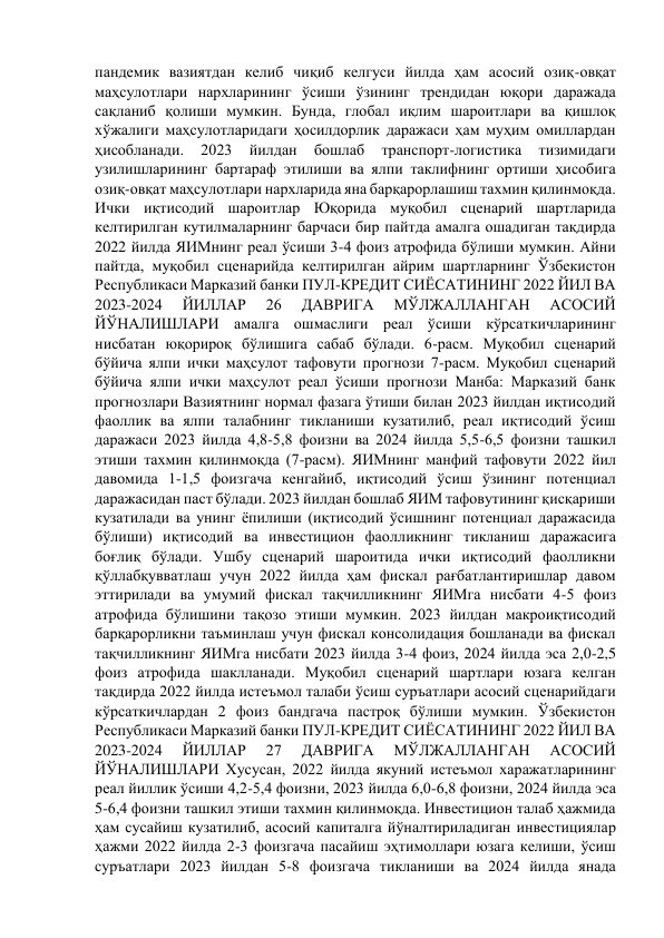 пандемик вазиятдан келиб чиқиб келгуси йилда ҳам асосий озиқ-овқат 
маҳсулотлари нархларининг ўсиши ўзининг трендидан юқори даражада 
сақланиб қолиши мумкин. Бунда, глобал иқлим шароитлари ва қишлоқ 
хўжалиги маҳсулотларидаги ҳосилдорлик даражаси ҳам муҳим омиллардан 
ҳисобланади. 
2023 
йилдан 
бошлаб 
транспорт-логистика 
тизимидаги 
узилишларининг бартараф этилиши ва ялпи таклифнинг ортиши ҳисобига 
озиқ-овқат маҳсулотлари нархларида яна барқарорлашиш тахмин қилинмоқда. 
Ички иқтисодий шароитлар Юқорида муқобил сценарий шартларида 
келтирилган кутилмаларнинг барчаси бир пайтда амалга ошадиган тақдирда 
2022 йилда ЯИМнинг реал ўсиши 3-4 фоиз атрофида бўлиши мумкин. Айни 
пайтда, муқобил сценарийда келтирилган айрим шартларнинг Ўзбекистон 
Республикаси Марказий банки ПУЛ-КРЕДИТ СИЁСАТИНИНГ 2022 ЙИЛ ВА 
2023-2024 
ЙИЛЛАР 
26 
ДАВРИГА 
МЎЛЖАЛЛАНГАН 
АСОСИЙ 
ЙЎНАЛИШЛАРИ амалга ошмаслиги реал ўсиши кўрсаткичларининг 
нисбатан юқорироқ бўлишига сабаб бўлади. 6-расм. Муқобил сценарий 
бўйича ялпи ички маҳсулот тафовути прогнози 7-расм. Муқобил сценарий 
бўйича ялпи ички маҳсулот реал ўсиши прогнози Манба: Марказий банк 
прогнозлари Вазиятнинг нормал фазага ўтиши билан 2023 йилдан иқтисодий 
фаоллик ва ялпи талабнинг тикланиши кузатилиб, реал иқтисодий ўсиш 
даражаси 2023 йилда 4,8-5,8 фоизни ва 2024 йилда 5,5-6,5 фоизни ташкил 
этиши тахмин қилинмоқда (7-расм). ЯИМнинг манфий тафовути 2022 йил 
давомида 1-1,5 фоизгача кенгайиб, иқтисодий ўсиш ўзининг потенциал 
даражасидан паст бўлади. 2023 йилдан бошлаб ЯИМ тафовутининг қисқариши 
кузатилади ва унинг ёпилиши (иқтисодий ўсишнинг потенциал даражасида 
бўлиши) иқтисодий ва инвестицион фаолликнинг тикланиш даражасига 
боғлиқ бўлади. Ушбу сценарий шароитида ички иқтисодий фаолликни 
қўллабқувватлаш учун 2022 йилда ҳам фискал рағбатлантиришлар давом 
эттирилади ва умумий фискал тақчилликнинг ЯИМга нисбати 4-5 фоиз 
атрофида бўлишини тақозо этиши мумкин. 2023 йилдан макроиқтисодий 
барқарорликни таъминлаш учун фискал консолидация бошланади ва фискал 
тақчилликнинг ЯИМга нисбати 2023 йилда 3-4 фоиз, 2024 йилда эса 2,0-2,5 
фоиз атрофида шаклланади. Муқобил сценарий шартлари юзага келган 
тақдирда 2022 йилда истеъмол талаби ўсиш суръатлари асосий сценарийдаги 
кўрсаткичлардан 2 фоиз бандгача пастроқ бўлиши мумкин. Ўзбекистон 
Республикаси Марказий банки ПУЛ-КРЕДИТ СИЁСАТИНИНГ 2022 ЙИЛ ВА 
2023-2024 
ЙИЛЛАР 
27 
ДАВРИГА 
МЎЛЖАЛЛАНГАН 
АСОСИЙ 
ЙЎНАЛИШЛАРИ Хусусан, 2022 йилда якуний истеъмол харажатларининг 
реал йиллик ўсиши 4,2-5,4 фоизни, 2023 йилда 6,0-6,8 фоизни, 2024 йилда эса 
5-6,4 фоизни ташкил этиши тахмин қилинмоқда. Инвестицион талаб ҳажмида 
ҳам сусайиш кузатилиб, асосий капиталга йўналтириладиган инвестициялар 
ҳажми 2022 йилда 2-3 фоизгача пасайиш эҳтимоллари юзага келиши, ўсиш 
суръатлари 2023 йилдан 5-8 фоизгача тикланиши ва 2024 йилда янада 
