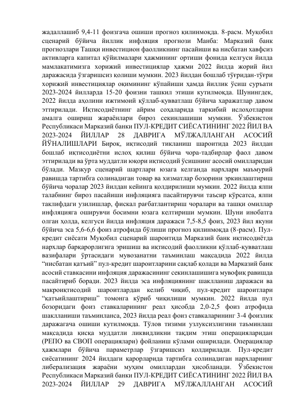 жадаллашиб 9,4-11 фоизгача ошиши прогноз қилинмоқда. 8-расм. Муқобил 
сценарий бўйича йиллик инфляция прогнози Манба: Марказий банк 
прогнозлари Ташқи инвестицион фаолликнинг пасайиши ва нисбатан хавфсиз 
активларга капитал қўйилмалари ҳажмининг ортиши фонида келгуси йилда 
мамлакатимизга хорижий инвестициялар ҳажми 2022 йилда жорий йил 
даражасида ўзгаришсиз қолиши мумкин. 2023 йилдан бошлаб тўғридан-тўғри 
хорижий инвестициялар оқимининг кўпайиши ҳамда йиллик ўсиш суръати 
2023-2024 йилларда 15-20 фоизни ташкил этиши кутилмоқда. Шунингдек, 
2022 йилда аҳолини ижтимоий қўллаб-қувватлаш бўйича харажатлар давом 
эттирилади. Иқтисодиётнинг айрим соҳаларида таркибий ислоҳотларни 
амалга ошириш жараёнлари бироз секинлашиши мумкин. Ўзбекистон 
Республикаси Марказий банки ПУЛ-КРЕДИТ СИЁСАТИНИНГ 2022 ЙИЛ ВА 
2023-2024 
ЙИЛЛАР 
28 
ДАВРИГА 
МЎЛЖАЛЛАНГАН 
АСОСИЙ 
ЙЎНАЛИШЛАРИ Бироқ, иқтисодий тикланиш шароитида 2023 йилдан 
бошлаб иқтисодиётни ислоҳ қилиш бўйича чора-тадбирлар фаол давом 
эттирилади ва ўрта муддатли юқори иқтисодий ўсишнинг асосий омилларидан 
бўлади. Мазкур сценарий шартлари юзага келганда нархлари маъмурий 
равишда тартибга солинадиган товар ва хизматлар бозорини эркинлаштириш 
бўйича чоралар 2023 йилдан кейинга қолдирилиши мумкин. 2022 йилда ялпи 
талабнинг бироз пасайиши инфляцияга пасайтирувчи таъсир кўрсатса, ялпи 
таклифдаги узилишлар, фискал рағбатлантириш чоралари ва ташқи омиллар 
инфляцияга оширувчи босимни юзага келтириши мумкин. Шуни инобатга 
олган ҳолда, келгуси йилда инфляция даражаси 7,5-8,5 фоиз, 2023 йил якуни 
бўйича эса 5,6-6,6 фоиз атрофида бўлиши прогноз қилинмоқда (8-расм). Пул-
кредит сиёсати Муқобил сценарий шароитида Марказий банк иқтисодиётда 
нархлар барқарорлигига эришиш ва иқтисодий фаолликни қўллаб-қувватлаш 
вазифалари ўртасидаги мувозанатни таъминлаш мақсадида 2022 йилда 
“нисбатан қатъий” пул-кредит шароитларини сақлаб қолади ва Марказий банк 
асосий ставкасини инфляция даражасининг секинлашишига мувофиқ равишда 
пасайтириб боради. 2023 йилда эса инфляциянинг шаклланиш даражаси ва 
макроиқтисодий шароитлардан келиб чиқиб, пул-кредит шароитлари 
“қатъийлаштириш” томонга кўриб чиқилиши мумкин. 2022 йилда пул 
бозоридаги фоиз ставкаларининг реал ҳисобда 2,0-2,5 фоиз атрофида 
шаклланиши таъминланса, 2023 йилда реал фоиз ставкаларининг 3-4 фоизлик 
даражагача ошиши кутилмоқда. Тўлов тизими узлуксизлигини таъминлаш 
мақсадида қисқа муддатли ликвидликни тақдим этиш операцияларидан 
(РЕПО ва СВОП операциялари) фойланиш кўлами оширилади. Операциялар 
ҳажмлари бўйича параметрлар ўзгаришсиз қолдирилади. Пул-кредит 
сиёсатининг 2024 йилдаги қарорларида тартибга солинадиган нархларнинг 
либерализация жараёни муҳим омиллардан ҳисобланади. Ўзбекистон 
Республикаси Марказий банки ПУЛ-КРЕДИТ СИЁСАТИНИНГ 2022 ЙИЛ ВА 
2023-2024 
ЙИЛЛАР 
29 
ДАВРИГА 
МЎЛЖАЛЛАНГАН 
АСОСИЙ 
