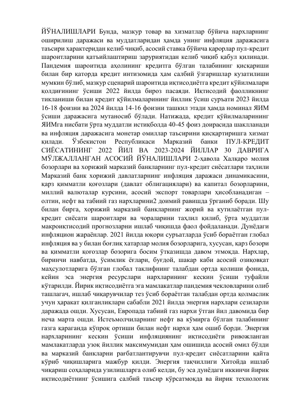 ЙЎНАЛИШЛАРИ Бунда, мазкур товар ва хизматлар бўйича нархларнинг 
оширилиш даражаси ва муддатларидан ҳамда унинг инфляция даражасига 
таъсири характеридан келиб чиқиб, асосий ставка бўйича қарорлар пул-кредит 
шароитларини қатъийлаштириш заруриятидан келиб чиқиб қабул қилинади. 
Пандемия шароитида аҳолининг кредитга бўлган талабининг қисқариши 
билан бир қаторда кредит интизомида ҳам салбий ўзгаришлар кузатилиши 
мумкин бўлиб, мазкур сценарий шароитида иқтисодиётга кредит қўйилмалари 
қолдиғининг ўсиши 2022 йилда бироз пасаяди. Иқтисодий фаолликнинг 
тикланиши билан кредит қўйилмаларининг йиллик ўсиш суръати 2023 йилда 
16-18 фоизни ва 2024 йилда 14-16 фоизни ташкил этади ҳамда номинал ЯИМ 
ўсиши даражасига мутаносиб бўлади. Натижада, кредит қўйилмаларининг 
ЯИМга нисбати ўрта муддатли истиқболда 40-45 фоиз доирасида шаклланади 
ва инфляция даражасига монетар омиллар таъсирини қисқартиришга хизмат 
қилади. 
Ўзбекистон 
Республикаси 
Марказий 
банки 
ПУЛ-КРЕДИТ 
СИЁСАТИНИНГ 2022 ЙИЛ ВА 2023-2024 ЙИЛЛАР 30 ДАВРИГА 
МЎЛЖАЛЛАНГАН АСОСИЙ ЙЎНАЛИШЛАРИ 2-ҳавола Халқаро молия 
бозорлари ва хорижий марказий банкларнинг пул-кредит сиёсатлари таҳлили 
Марказий банк хорижий давлатларнинг инфляция даражаси динамикасини, 
қарз қимматли қоғозлари (давлат облигациялари) ва капитал бозорларини, 
миллий валюталар курсини, асосий экспорт товарлари ҳисобланадиган – 
олтин, нефт ва табиий газ нархларини2 доимий равишда ўрганиб боради. Шу 
билан бирга, хорижий марказий банкларнинг жорий ва кутилаётган пул-
кредит сиёсати шароитлари ва чораларини таҳлил қилиб, ўрта муддатли 
макроиқтисодий прогнозларни ишлаб чиқишда фаол фойдаланади. Дунёдаги 
инфляцион жараёнлар. 2021 йилда юқори суръатларда ўсиб бораётган глобал 
инфляция ва у билан боғлиқ хатарлар молия бозорларига, хусусан, қарз бозори 
ва қимматли қоғозлар бозорига босим ўтказишда давом этмоқда. Нархлар, 
биринчи навбатда, ўсимлик ёғлари, буғдой, шакар каби асосий озиқовқат 
маҳсулотларига бўлган глобал таклифнинг талабдан ортда қолиши фонида, 
кейин эса энергия ресурслари нархларининг кескин ўсиши туфайли 
кўтарилди. Йирик иқтисодиётга эга мамлакатлар пандемия чекловларини олиб 
ташлагач, ишлаб чиқарувчилар тез ўсиб бораётган талабдан ортда қолмаслик 
учун ҳаракат қилганликлари сабабли 2021 йилда энергия нархлари сезиларли 
даражада ошди. Хусусан, Европада табиий газ нархи ўтган йил давомида бир 
неча марта ошди. Истеъмолчиларнинг нефт ва кўмирга бўлган талабининг 
газга қараганда кўпроқ ортиши билан нефт нархи ҳам ошиб борди. Энергия 
нархларининг кескин ўсиши инфляциянинг иқтисодиёти ривожланган 
мамлакатларда узоқ йиллик максимумидан ҳам ошишида асосий омил бўлди 
ва марказий банкларни рағбатлантирувчи пул-кредит сиёсатларини қайта 
кўриб чиқишларига мажбур қилди. Энергия тақчиллиги Хитойда ишлаб 
чиқариш соҳаларида узилишларга олиб келди, бу эса дунёдаги иккинчи йирик 
иқтисодиётнинг ўсишига салбий таъсир кўрсатмоқда ва йирик технологик 
