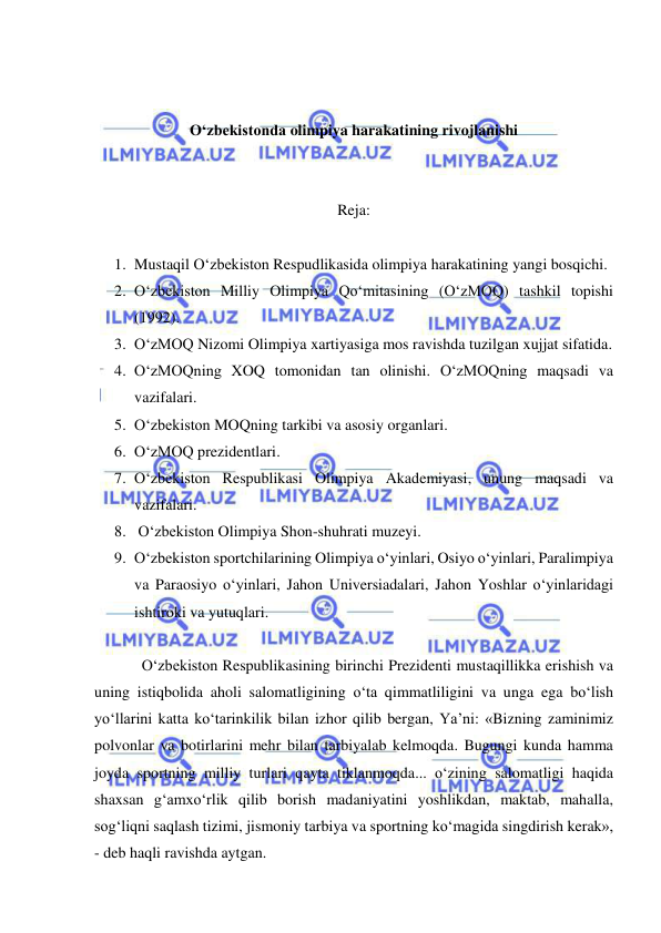  
 
 
 
O‘zbekistonda olimpiya harakatining rivojlanishi 
 
 
Reja: 
 
1. Mustaqil O‘zbekiston Respudlikasida olimpiya harakatining yangi bosqichi.  
2. O‘zbekiston Milliy Olimpiya Qo‘mitasining (O‘zMOQ) tashkil topishi 
(1992).  
3. O‘zMOQ Nizomi Olimpiya xartiyasiga mos ravishda tuzilgan xujjat sifatida.  
4. O‘zMOQning XOQ tomonidan tan olinishi. O‘zMOQning maqsadi va 
vazifalari.  
5. O‘zbekiston MOQning tarkibi va asosiy organlari.  
6. O‘zMOQ prezidentlari.  
7. O‘zbekiston Respublikasi Olimpiya Akademiyasi, unung maqsadi va 
vazifalari.  
8.  O‘zbekiston Olimpiya Shon-shuhrati muzeyi.  
9. O‘zbekiston sportchilarining Olimpiya o‘yinlari, Osiyo o‘yinlari, Paralimpiya 
va Paraosiyo o‘yinlari, Jahon Universiadalari, Jahon Yoshlar o‘yinlaridagi 
ishtiroki va yutuqlari.  
 
O‘zbekiston Respublikasining birinchi Prezidenti mustaqillikka erishish va 
uning istiqbolida aholi salomatligining o‘ta qimmatliligini va unga ega bo‘lish 
yo‘llarini katta ko‘tarinkilik bilan izhor qilib bergan, Ya’ni: «Bizning zaminimiz 
polvonlar va botirlarini mehr bilan tarbiyalab kelmoqda. Bugungi kunda hamma 
joyda sportning milliy turlari qayta tiklanmoqda... o‘zining salomatligi haqida 
shaxsan g‘amxo‘rlik qilib borish madaniyatini yoshlikdan, maktab, mahalla, 
sog‘liqni saqlash tizimi, jismoniy tarbiya va sportning ko‘magida singdirish kerak», 
- deb haqli ravishda aytgan. 
