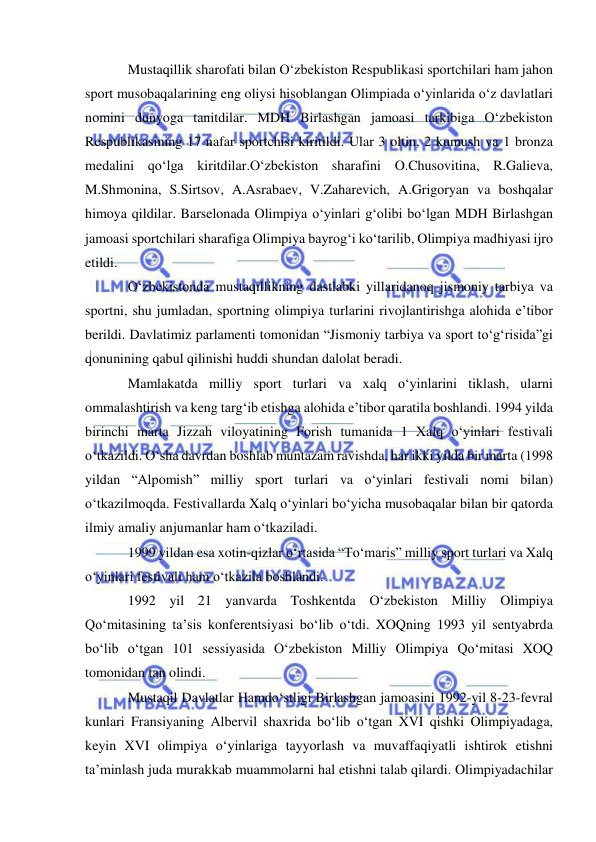  
 
Mustaqillik sharofati bilan O‘zbekiston Respublikasi sportchilari ham jahon 
sport musobaqalarining eng oliysi hisoblangan Olimpiada o‘yinlarida o‘z davlatlari 
nomini dunyoga tanitdilar. MDH Birlashgan jamoasi tarkibiga O‘zbekiston 
Respublikasining 17 nafar sportchisi kiritildi. Ular 3 oltin, 2 kumush va 1 bronza 
medalini qo‘lga kiritdilar.O‘zbekiston sharafini O.Chusovitina, R.Galieva, 
M.Shmonina, S.Sirtsov, A.Asrabaev, V.Zaharevich, A.Grigoryan va boshqalar 
himoya qildilar. Barselonada Olimpiya o‘yinlari g‘olibi bo‘lgan MDH Birlashgan 
jamoasi sportchilari sharafiga Olimpiya bayrog‘i ko‘tarilib, Olimpiya madhiyasi ijro 
etildi. 
O‘zbekistonda mustaqillikning dastlabki yillaridanoq jismoniy tarbiya va 
sportni, shu jumladan, sportning olimpiya turlarini rivojlantirishga alohida e’tibor 
berildi. Davlatimiz parlamenti tomonidan “Jismoniy tarbiya va sport to‘g‘risida”gi 
qonunining qabul qilinishi huddi shundan dalolat beradi. 
Mamlakatda milliy sport turlari va xalq o‘yinlarini tiklash, ularni 
ommalashtirish va keng targ‘ib etishga alohida e’tibor qaratila boshlandi. 1994 yilda 
birinchi marta Jizzah viloyatining Forish tumanida 1 Xalq o‘yinlari festivali 
o‘tkazildi. O‘sha davrdan boshlab muntazam ravishda, har ikki yilda bir marta (1998 
yildan “Alpomish” milliy sport turlari va o‘yinlari festivali nomi bilan) 
o‘tkazilmoqda. Festivallarda Xalq o‘yinlari bo‘yicha musobaqalar bilan bir qatorda 
ilmiy amaliy anjumanlar ham o‘tkaziladi. 
1999 yildan esa xotin-qizlar o‘rtasida “To‘maris” milliy sport turlari va Xalq 
o‘yinlari festivali ham o‘tkazila boshlandi.  
1992 yil 21 yanvarda Toshkentda O‘zbekiston Milliy Olimpiya 
Qo‘mitasining ta’sis konferentsiyasi bo‘lib o‘tdi. XOQning 1993 yil sentyabrda 
bo‘lib o‘tgan 101 sessiyasida O‘zbekiston Milliy Olimpiya Qo‘mitasi XOQ 
tomonidan tan olindi.   
Mustaqil Davlatlar Hamdo‘stligi Birlashgan jamoasini 1992-yil 8-23-fevral 
kunlari Fransiyaning Albervil shaxrida bo‘lib o‘tgan XVI qishki Olimpiyadaga, 
keyin XVI olimpiya o‘yinlariga tayyorlash va muvaffaqiyatli ishtirok etishni 
ta’minlash juda murakkab muammolarni hal etishni talab qilardi. Olimpiyadachilar 
