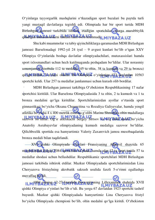  
 
O‘yinlarga tayyorgarlik mashqlarini o‘tkazadigan sport bazalari bu paytda turli 
yangi mustaqil davlatlarga tegishli edi. Olimpiada har bir sport turida MDH 
Birlashgan jamoasi tarkibida ishtirok etadigan sportchilar, ularga murabbiylik 
qiladigan mutaxassislarni tanlash ham oson kechmadi. 
Shu kabi muammolar va tabiy qiyinchiliklarga qaramasdan MDH Birlashgan 
jamoasi Barselonadagi 1992-yil 24 iyul – 9 avgust kunlari bo‘lib o‘tgan XXV 
Olimpiya O‘yinlarida boshqa davlatlar olimpiyadachilari, mutaxassislari hamda 
sport ixlosmandlari uchun hech kutilmaganda peshqadam bo‘ldilar. Ular norasmiy 
umumjamoa hisobida 112 ta medalni (45 ta oltin, 38 ta kumush va 29 ta bronza) 
qo‘lga kiritib, 1-o‘rinni oldilar. Bu Olimpiya o‘yinlariga 172 davlatdan 10563 
sportchi keldi. Ular 257 ta medallar jamlanmasi uchun kurash olib bordilar. 
MDH Birlashgan jamoasi tarkibiga O‘zbekiston Respublikasining 17 nafar 
sportchisi kiritildi. Ular Barselona Olimpiyadasida 3 ta oltin, 2 ta kumush va 1 ta 
bronza medalini qo‘lga kiritdilar. Sportchilarimizdan ayollar o‘rtasida sport 
gimnastikasi bo‘yicha Oksana Chusovitina va Rozaliya Galiyevalar, hamda yengil 
atletika bo‘yicha 4 x 400 metrlik estafeta g‘olibi Marina Shmonina oltin madallarga 
sazovor bo‘ldilar. Og‘ir atletikachi Sergey Sirtsov va o‘q otish sporti bo‘yicha 
Anatoliy Asrabayevlar olimpiyadaning kumush medaliga sazovor bo‘ldilar. 
Qilichbozlik sportida esa hamyurtimiz Valeriy Zaxarevich jamoa musobaqalarida 
bronza medali bilan taqdirlandi. 
XVI qishki Olimpiyada o‘yinlari Fransiyaning Albervil shaxrida 65 
mamlakatdan kelgan 1084 sportchini to‘pladi, hamda ular 12 ta sport turida 57 ta 
medallar shodasi uchun bellashdilar. Respublikamiz sportchilari MDH Birlashgan 
jamoasi tarkibida ishtirok etdilar. Mazkur Olimpiyadada sportchilarimizdan Lina 
Cheryazova fristaylning akrobatik sakrash usulida faxrli 5-o‘rinni egallashga 
muvaffaq bo‘ldi. 
1994 yilning 12-27-fevralida Norvegiyaning Lillexammer shahrida XVII 
qishki Olimpiya o‘yinlari bo‘lib o‘tdi. Bu yerga 67 davlatdan 1923 sportchi tashrif 
buyurdi. Mazkur qishki Olimpiyadada hamyurtimiz Lina Cheryazova fristyl 
bo‘yicha Olimpiyada chempioni bo‘lib, oltin medalni qo‘lga kiritdi. O‘zbekiston 
