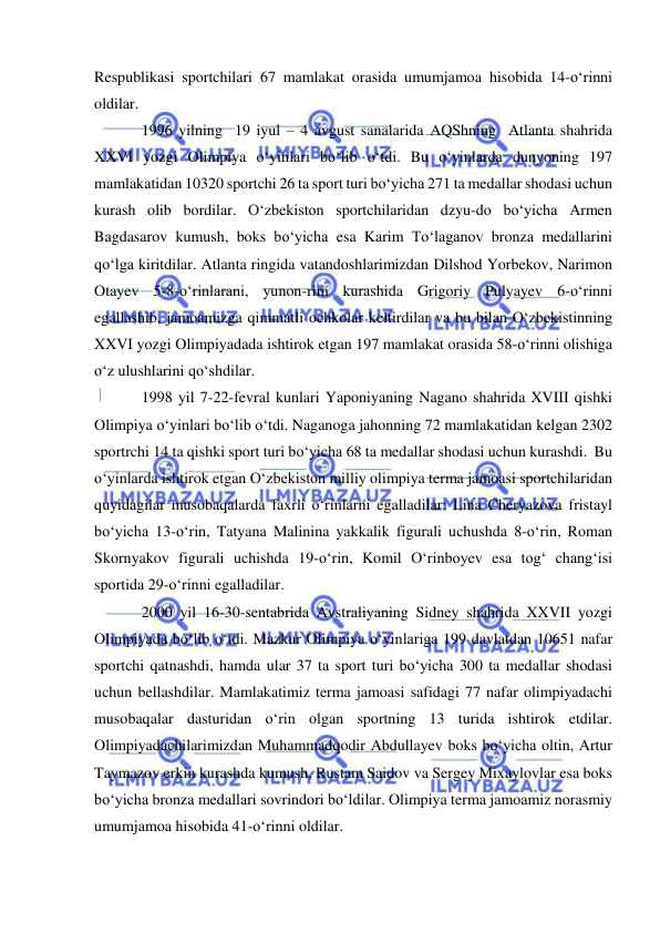  
 
Respublikasi sportchilari 67 mamlakat orasida umumjamoa hisobida 14-o‘rinni 
oldilar. 
1996 yilning  19 iyul – 4 avgust sanalarida AQShning  Atlanta shahrida 
XXVI yozgi Olimpiya o‘yinlari bo‘lib o‘tdi. Bu o‘yinlarda dunyoning 197 
mamlakatidan 10320 sportchi 26 ta sport turi bo‘yicha 271 ta medallar shodasi uchun 
kurash olib bordilar. O‘zbekiston sportchilaridan dzyu-do bo‘yicha Armen 
Bagdasarov kumush, boks bo‘yicha esa Karim To‘laganov bronza medallarini 
qo‘lga kiritdilar. Atlanta ringida vatandoshlarimizdan Dilshod Yorbekov, Narimon 
Otayev 5-8-o‘rinlarani, yunon-rim kurashida Grigoriy Pulyayev 6-o‘rinni 
egallashib, jamoamizga qimmatli ochkolar keltirdilar va bu bilan O‘zbekistinning 
XXVI yozgi Olimpiyadada ishtirok etgan 197 mamlakat orasida 58-o‘rinni olishiga 
o‘z ulushlarini qo‘shdilar. 
1998 yil 7-22-fevral kunlari Yaponiyaning Nagano shahrida XVIII qishki 
Olimpiya o‘yinlari bo‘lib o‘tdi. Naganoga jahonning 72 mamlakatidan kelgan 2302 
sportrchi 14 ta qishki sport turi bo‘yicha 68 ta medallar shodasi uchun kurashdi.  Bu 
o‘yinlarda ishtirok etgan O‘zbekiston milliy olimpiya terma jamoasi sportchilaridan 
quyidagilar musobaqalarda faxrli o‘rinlarni egalladilar: Lina Cheryazova fristayl 
bo‘yicha 13-o‘rin, Tatyana Malinina yakkalik figurali uchushda 8-o‘rin, Roman 
Skornyakov figurali uchishda 19-o‘rin, Komil O‘rinboyev esa tog‘ chang‘isi 
sportida 29-o‘rinni egalladilar.  
2000 yil 16-30-sentabrida Avstraliyaning Sidney shahrida XXVII yozgi 
Olimpiyada bo‘lib o‘tdi. Mazkur Olimpiya o‘yinlariga 199 davlatdan 10651 nafar 
sportchi qatnashdi, hamda ular 37 ta sport turi bo‘yicha 300 ta medallar shodasi 
uchun bellashdilar. Mamlakatimiz terma jamoasi safidagi 77 nafar olimpiyadachi 
musobaqalar dasturidan o‘rin olgan sportning 13 turida ishtirok etdilar. 
Olimpiyadachilarimizdan Muhammadqodir Abdullayev boks bo‘yicha oltin, Artur 
Taymazov erkin kurashda kumush, Rustam Saidov va Sergey Mixaylovlar esa boks 
bo‘yicha bronza medallari sovrindori bo‘ldilar. Olimpiya terma jamoamiz norasmiy 
umumjamoa hisobida 41-o‘rinni oldilar.  
