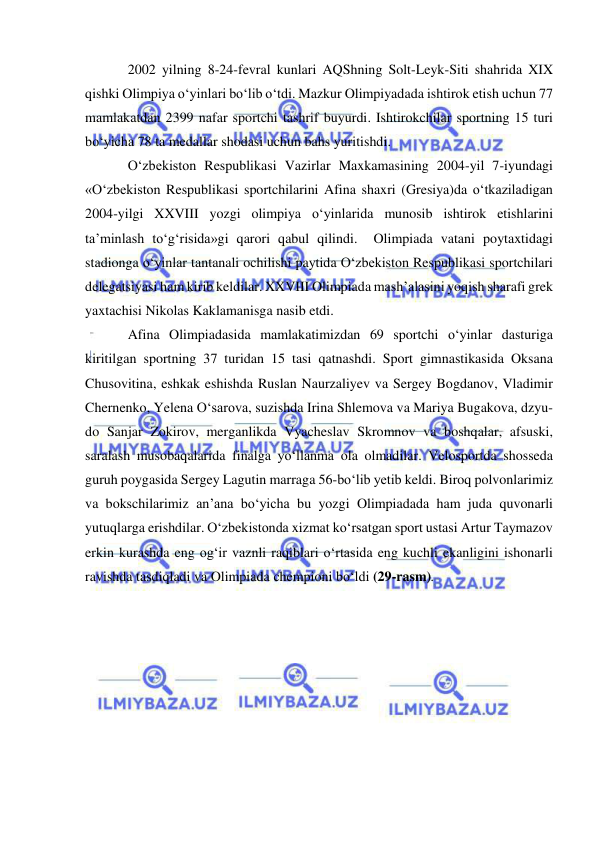  
 
2002 yilning 8-24-fevral kunlari AQShning Solt-Leyk-Siti shahrida XIX 
qishki Olimpiya o‘yinlari bo‘lib o‘tdi. Mazkur Olimpiyadada ishtirok etish uchun 77 
mamlakatdan 2399 nafar sportchi tashrif buyurdi. Ishtirokchilar sportning 15 turi 
bo‘yicha 78 ta medallar shodasi uchun bahs yuritishdi.  
O‘zbekiston Respublikasi Vazirlar Maxkamasining 2004-yil 7-iyundagi 
«O‘zbekiston Respublikasi sportchilarini Afina shaxri (Gresiya)da o‘tkaziladigan 
2004-yilgi XXVIII yozgi olimpiya o‘yinlarida munosib ishtirok etishlarini 
ta’minlash to‘g‘risida»gi qarori qabul qilindi.  Olimpiada vatani poytaxtidagi 
stadionga o‘yinlar tantanali ochilishi paytida O‘zbekiston Respublikasi sportchilari 
delegatsiyasi ham kirib keldilar. XXVIII Olimpiada mash’alasini yoqish sharafi grek 
yaxtachisi Nikolas Kaklamanisga nasib etdi.   
Afina Olimpiadasida mamlakatimizdan 69 sportchi o‘yinlar dasturiga 
kiritilgan sportning 37 turidan 15 tasi qatnashdi. Sport gimnastikasida Oksana 
Chusovitina, eshkak eshishda Ruslan Naurzaliyev va Sergey Bogdanov, Vladimir 
Chernenko, Yelena O‘sarova, suzishda Irina Shlemova va Mariya Bugakova, dzyu-
do Sanjar Zokirov, merganlikda Vyacheslav Skromnov va boshqalar, afsuski, 
saralash musobaqalarida finalga yo‘llanma ola olmadilar. Velosportda shosseda 
guruh poygasida Sergey Lagutin marraga 56-bo‘lib yetib keldi. Biroq polvonlarimiz 
va bokschilarimiz an’ana bo‘yicha bu yozgi Olimpiadada ham juda quvonarli 
yutuqlarga erishdilar. O‘zbekistonda xizmat ko‘rsatgan sport ustasi Artur Taymazov 
erkin kurashda eng og‘ir vaznli raqiblari o‘rtasida eng kuchli ekanligini ishonarli 
ravishda tasdiqladi va Olimpiada chempioni bo‘ldi (29-rasm).  
 
