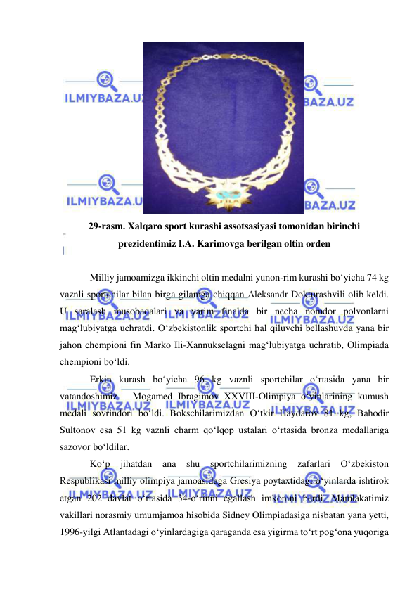  
 
 
29-rasm. Xalqaro sport kurashi assotsasiyasi tomonidan birinchi 
prezidentimiz I.A. Karimovga berilgan oltin orden 
 
Milliy jamoamizga ikkinchi oltin medalni yunon-rim kurashi bo‘yicha 74 kg 
vaznli sportchilar bilan birga gilamga chiqqan Aleksandr Dokturashvili olib keldi. 
U saralash musobaqalari va yarim finalda bir necha nomdor polvonlarni 
mag‘lubiyatga uchratdi. O‘zbekistonlik sportchi hal qiluvchi bellashuvda yana bir 
jahon chempioni fin Marko Ili-Xannukselagni mag‘lubiyatga uchratib, Olimpiada 
chempioni bo‘ldi.  
Erkin kurash bo‘yicha 96 kg vaznli sportchilar o‘rtasida yana bir 
vatandoshimiz – Mogamed Ibragimov XXVIII-Olimpiya o‘yinlarining kumush 
medali sovrindori bo‘ldi. Bokschilarimizdan O‘tkir Haydarov 81 kg, Bahodir 
Sultonov esa 51 kg vaznli charm qo‘lqop ustalari o‘rtasida bronza medallariga 
sazovor bo‘ldilar.     
Ko‘p jihatdan ana shu sportchilarimizning zafarlari O‘zbekiston 
Respublikasi milliy olimpiya jamoasidaga Gresiya poytaxtidagi o‘yinlarda ishtirok 
etgan 202 davlat o‘rtasida 34-o‘rinni egallash imkonini berdi. Mamlakatimiz 
vakillari norasmiy umumjamoa hisobida Sidney Olimpiadasiga nisbatan yana yetti, 
1996-yilgi Atlantadagi o‘yinlardagiga qaraganda esa yigirma to‘rt pog‘ona yuqoriga 
