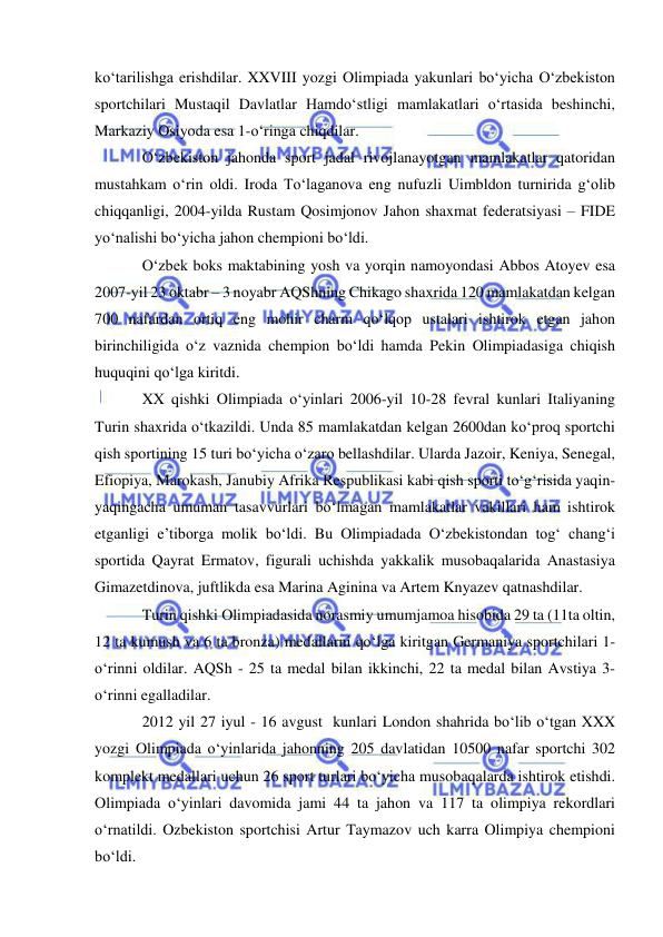  
 
ko‘tarilishga erishdilar. XXVIII yozgi Olimpiada yakunlari bo‘yicha O‘zbekiston 
sportchilari Mustaqil Davlatlar Hamdo‘stligi mamlakatlari o‘rtasida beshinchi, 
Markaziy Osiyoda esa 1-o‘ringa chiqdilar. 
O‘zbekiston jahonda sport jadal rivojlanayotgan mamlakatlar qatoridan 
mustahkam o‘rin oldi. Iroda To‘laganova eng nufuzli Uimbldon turnirida g‘olib 
chiqqanligi, 2004-yilda Rustam Qosimjonov Jahon shaxmat federatsiyasi – FIDE 
yo‘nalishi bo‘yicha jahon chempioni bo‘ldi.   
O‘zbek boks maktabining yosh va yorqin namoyondasi Abbos Atoyev esa 
2007-yil 23 oktabr – 3 noyabr AQShning Chikago shaxrida 120 mamlakatdan kelgan 
700 nafardan ortiq eng mohir charm qo‘lqop ustalari ishtirok etgan jahon 
birinchiligida o‘z vaznida chempion bo‘ldi hamda Pekin Olimpiadasiga chiqish 
huquqini qo‘lga kiritdi. 
XX qishki Olimpiada o‘yinlari 2006-yil 10-28 fevral kunlari Italiyaning 
Turin shaxrida o‘tkazildi. Unda 85 mamlakatdan kelgan 2600dan ko‘proq sportchi 
qish sportining 15 turi bo‘yicha o‘zaro bellashdilar. Ularda Jazoir, Keniya, Senegal, 
Efiopiya, Marokash, Janubiy Afrika Respublikasi kabi qish sporti to‘g‘risida yaqin-
yaqingacha umuman tasavvurlari bo‘lmagan mamlakatlar vakillari ham ishtirok 
etganligi e’tiborga molik bo‘ldi. Bu Olimpiadada O‘zbekistondan tog‘ chang‘i 
sportida Qayrat Ermatov, figurali uchishda yakkalik musobaqalarida Anastasiya 
Gimazetdinova, juftlikda esa Marina Aginina va Artem Knyazev qatnashdilar.  
Turin qishki Olimpiadasida norasmiy umumjamoa hisobida 29 ta (11ta oltin, 
12 ta kumush va 6 ta bronza) medallarni qo‘lga kiritgan Germaniya sportchilari 1-
o‘rinni oldilar. AQSh - 25 ta medal bilan ikkinchi, 22 ta medal bilan Avstiya 3-
o‘rinni egalladilar.  
2012 yil 27 iyul - 16 avgust  kunlari London shahrida bo‘lib o‘tgan XXX 
yozgi Olimpiada o‘yinlarida jahonning 205 davlatidan 10500 nafar sportchi 302 
komplekt medallari uchun 26 sport turlari bo‘yicha musobaqalarda ishtirok etishdi. 
Olimpiada o‘yinlari davomida jami 44 ta jahon va 117 ta olimpiya rekordlari 
o‘rnatildi. Ozbekiston sportchisi Artur Taymazov uch karra Olimpiya chempioni 
bo‘ldi. 
