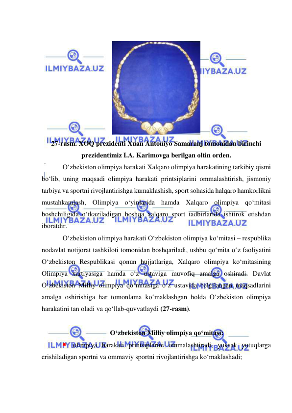  
 
 
 
27-rasm. XOQ prezidenti Xuan Antoniyo Samaranj tomonidan birinchi 
prezidentimiz I.A. Karimovga berilgan oltin orden. 
O‘zbekiston olimpiya harakati Xalqaro olimpiya harakatining tarkibiy qismi 
bo‘lib, uning maqsadi olimpiya harakati printsiplarini ommalashtirish, jismoniy 
tarbiya va sportni rivojlantirishga kumaklashish, sport sohasida halqaro hamkorlikni 
mustahkamlash, Olimpiya o‘yinlarida hamda Xalqaro olimpiya qo‘mitasi 
boshchiligida o‘tkaziladigan boshqa xalqaro sport tadbirlarida ishtirok etishdan 
iboratdir. 
O‘zbekiston olimpiya harakati O‘zbekiston olimpiya ko‘mitasi – respublika 
nodavlat notijorat tashkiloti tomonidan boshqariladi, ushbu qo‘mita o‘z faoliyatini 
O‘zbekiston Respublikasi qonun hujjatlariga, Xalqaro olimpiya ko‘mitasining 
Olimpiya xartiyasiga hamda o‘z ustaviga muvofiq amalga oshiradi. Davlat 
O‘zbekiston Milliy olimpiya qo‘mitasiga o‘z ustavida belgilangan maqsadlarini 
amalga oshirishiga har tomonlama ko‘maklashgan holda O‘zbekiston olimpiya 
harakatini tan oladi va qo‘llab-quvvatlaydi (27-rasm). 
 
O‘zbekiston Milliy olimpiya qo‘mitasi: 
 olimpiya harakati printsiplarini ommalashtiradi, yuksak yutuqlarga 
erishiladigan sportni va ommaviy sportni rivojlantirishga ko‘maklashadi; 
