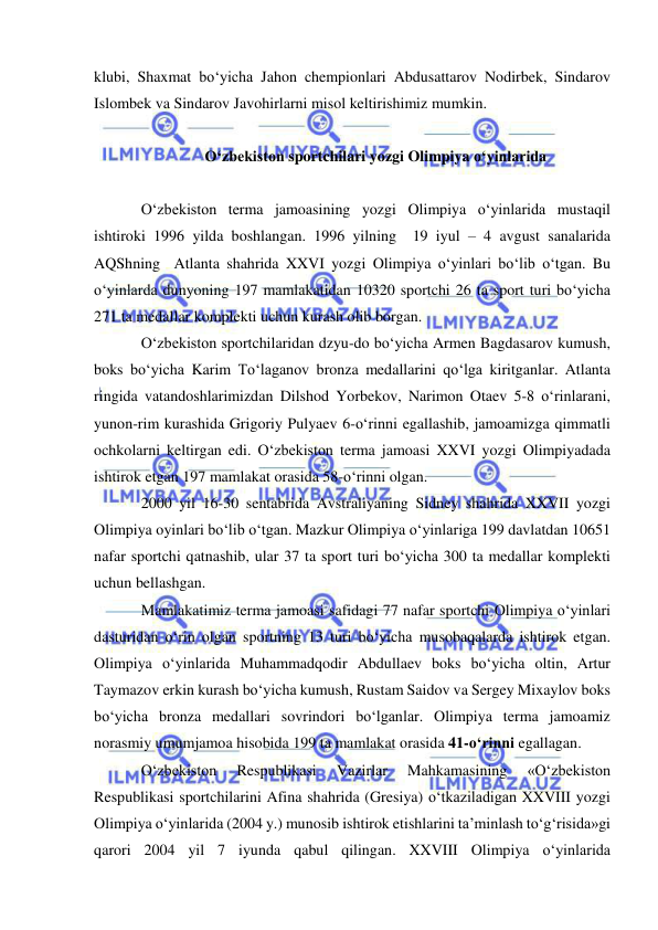  
 
klubi, Shaxmat bo‘yicha Jahon chempionlari Abdusattarov Nodirbek, Sindarov 
Islombek va Sindarov Javohirlarni misol keltirishimiz mumkin.   
 
O‘zbekiston sportchilari yozgi Olimpiya o‘yinlarida 
 
O‘zbekiston terma jamoasining yozgi Olimpiya o‘yinlarida mustaqil 
ishtiroki 1996 yilda boshlangan. 1996 yilning  19 iyul – 4 avgust sanalarida 
AQShning  Atlanta shahrida XXVI yozgi Olimpiya o‘yinlari bo‘lib o‘tgan. Bu 
o‘yinlarda dunyoning 197 mamlakatidan 10320 sportchi 26 ta sport turi bo‘yicha 
271 ta medallar komplekti uchun kurash olib borgan. 
O‘zbekiston sportchilaridan dzyu-do bo‘yicha Armen Bagdasarov kumush, 
boks bo‘yicha Karim To‘laganov bronza medallarini qo‘lga kiritganlar. Atlanta 
ringida vatandoshlarimizdan Dilshod Yorbekov, Narimon Otaev 5-8 o‘rinlarani, 
yunon-rim kurashida Grigoriy Pulyaev 6-o‘rinni egallashib, jamoamizga qimmatli 
ochkolarni keltirgan edi. O‘zbekiston terma jamoasi XXVI yozgi Olimpiyadada 
ishtirok etgan 197 mamlakat orasida 58-o‘rinni olgan. 
2000 yil 16-30 sentabrida Avstraliyaning Sidney shahrida XXVII yozgi 
Olimpiya oyinlari bo‘lib o‘tgan. Mazkur Olimpiya o‘yinlariga 199 davlatdan 10651 
nafar sportchi qatnashib, ular 37 ta sport turi bo‘yicha 300 ta medallar komplekti 
uchun bellashgan. 
Mamlakatimiz terma jamoasi safidagi 77 nafar sportchi Olimpiya o‘yinlari 
dasturidan o‘rin olgan sportning 13 turi bo‘yicha musobaqalarda ishtirok etgan. 
Olimpiya o‘yinlarida Muhammadqodir Abdullaev boks bo‘yicha oltin, Artur 
Taymazov erkin kurash bo‘yicha kumush, Rustam Saidov va Sergey Mixaylov boks 
bo‘yicha bronza medallari sovrindori bo‘lganlar. Olimpiya terma jamoamiz 
norasmiy umumjamoa hisobida 199 ta mamlakat orasida 41-o‘rinni egallagan. 
O‘zbekiston 
Respublikasi 
Vazirlar 
Mahkamasining 
«O‘zbekiston 
Respublikasi sportchilarini Afina shahrida (Gresiya) o‘tkaziladigan XXVIII yozgi 
Olimpiya o‘yinlarida (2004 y.) munosib ishtirok etishlarini ta’minlash to‘g‘risida»gi 
qarori 2004 yil 7 iyunda qabul qilingan. XXVIII Olimpiya o‘yinlarida 
