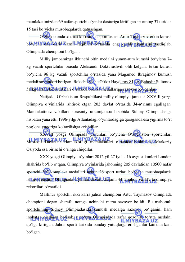  
 
mamlakatimizdan 69 nafar sportchi o‘yinlar dasturiga kiritilgan sportning 37 turidan 
15 tasi bo‘yicha musobaqalarda qatnashgan. 
O‘zbekistonda xizmat ko‘rsatgan sport ustasi Artur Taymazov erkin kurash 
bo‘yicha eng og‘ir vaznli raqiblari o‘rtasida eng kuchli ekanligini tasdiqlab, 
Olimpiada chempioni bo‘lgan.  
Milliy jamoamizga ikkinchi oltin medalni yunon-rum kurashi bo‘yicha 74 
kg vaznli sportchilar orasida Aleksandr Dokturashvili olib kelgan. Erkin kurash 
bo‘yicha 96 kg vaznli sportchilar o‘rtasida yana Magamed Ibragimov kumush 
medali sovrindori bo‘lgan. Boks bo‘yicha O‘tkir Haydarov 81 kg, Bahodir Sultonov 
51 kg vaznli boks ustalari o‘rtasida bronza medallariga sazovor bo‘lganlar. 
Natijada, O‘zbekiston Respublikasi milliy olimpiya jamoasi XXVIII yozgi 
Olimpiya o‘yinlarida ishtirok etgan 202 davlat o‘rtasida 34-o‘rinni egallagan. 
Mamlakatimiz vakillari norasmiy umumjamoa hisobida Sidney Olimpiadasiga 
nisbatan yana etti, 1996-yilgi Atlantadagi o‘yinlardagiga qaraganda esa yigirma to‘rt 
pog‘ona yuqoriga ko‘tarilishga erishdilar.  
XXVIII yozgi Olimpiada yakunlari bo‘yicha O‘zbekiston sportchilari 
Mustaqil Davlatlar Hamdo‘stligi mamlakatlari o‘rtasida beshinchi, Markaziy 
Osiyoda esa birinchi o‘ringa chiqdilar. 
XXX yozgi Olimpiya o‘yinlari 2012 yil 27 iyul - 16 avgust kunlari London 
shahrida bo‘lib o‘tgan. Olimpiya o‘yinlarida jahonning 205 davlatidan 10500 nafar 
sportchi 302 komplekt medallari uchun 26 sport turlari bo‘yicha musobaqalarda 
ishtirok etishdi. Olimpiada o‘yinlari davomida jami 44 ta jahon va 117 ta olimpiya 
rekordlari o‘rnatildi. 
Mashhur sportchi, ikki karra jahon chempioni Artur Taymazov Olimpiada 
chempioni degan sharafli nomga uchinchi marta sazovor bo‘ldi. Bu mahoratli 
sportchining Sidney Olimpiadasida kumush medalga sazovor bo‘lganini ham 
inobatga oladigan bo‘lsak, u to‘rtta Olimpiadada zafar qozonib, to‘rtta medalni 
qo‘lga kiritgan. Jahon sporti tarixida bunday yutuqlarga erishganlar kamdan-kam 
bo‘lgan. 
