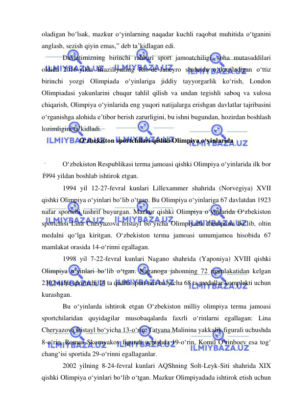  
 
oladigan bo‘lsak, mazkur o‘yinlarning naqadar kuchli raqobat muhitida o‘tganini 
anglash, sezish qiyin emas,” deb ta’kidlagan edi. 
Davlatimizning birinchi rahbari sport jamoatchiligi, soha mutasaddilari 
oldida 2016-yilda Braziliyaning Rio-de-Janeyro shahrida o‘tkaziladigan o‘ttiz 
birinchi yozgi Olimpiada o‘yinlariga jiddiy tayyorgarlik ko‘rish, London 
Olimpiadasi yakunlarini chuqur tahlil qilish va undan tegishli saboq va xulosa 
chiqarish, Olimpiya o‘yinlarida eng yuqori natijalarga erishgan davlatlar tajribasini 
o‘rganishga alohida e’tibor berish zarurligini, bu ishni bugundan, hozirdan boshlash 
lozimligini ta’kidladi.  
O‘zbekiston sportchilari qishki Olimpiya o‘yinlarida 
 
O‘zbekiston Respublikasi terma jamoasi qishki Olimpiya o‘yinlarida ilk bor 
1994 yildan boshlab ishtirok etgan.  
1994 yil 12-27-fevral kunlari Lillexammer shahrida (Norvegiya) XVII 
qishki Olimpiya o‘yinlari bo‘lib o‘tgan. Bu Olimpiya o‘yinlariga 67 davlatdan 1923 
nafar sportchi tashrif buyurgan. Mazkur qishki Olimpiya o‘yinlarida O‘zbekiston 
sportchisi Lina Cheryazova fristayl bo‘yicha Olimpiyada chempioni bo‘lib, oltin 
medalni qo‘lga kiritgan. O‘zbekiston terma jamoasi umumjamoa hisobida 67 
mamlakat orasida 14-o‘rinni egallagan. 
1998 yil 7-22-fevral kunlari Nagano shahrida (Yaponiya) XVIII qishki 
Olimpiya o‘yinlari bo‘lib o‘tgan. Naganoga jahonning 72 mamlakatidan kelgan 
2302 nafar sportrchi 14 ta qishki sport turi bo‘yicha 68 ta medallar komplekti uchun 
kurashgan. 
Bu o‘yinlarda ishtirok etgan O‘zbekiston milliy olimpiya terma jamoasi 
sportchilaridan quyidagilar musobaqalarda faxrli o‘rinlarni egallagan: Lina 
Cheryazova fristayl bo‘yicha 13-o‘rin, Tatyana Malinina yakkalik figurali uchushda 
8-o‘rin, Roman Skornyakov figurali uchishda 19-o‘rin, Komil O‘rinboev esa tog‘ 
chang‘isi sportida 29-o‘rinni egallaganlar. 
2002 yilning 8-24-fevral kunlari AQShning Solt-Leyk-Siti shahrida XIX 
qishki Olimpiya o‘yinlari bo‘lib o‘tgan. Mazkur Olimpiyadada ishtirok etish uchun 
