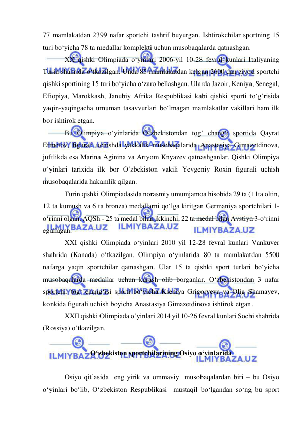  
 
77 mamlakatdan 2399 nafar sportchi tashrif buyurgan. Ishtirokchilar sportning 15 
turi bo‘yicha 78 ta medallar komplekti uchun musobaqalarda qatnashgan. 
XX qishki Olimpiada o‘yinlari 2006-yil 10-28 fevral kunlari Italiyaning 
Turin shahrida o‘tkazilgan. Unda 85 mamlakatdan kelgan 2600 dan ziyod sportchi 
qishki sportining 15 turi bo‘yicha o‘zaro bellashgan. Ularda Jazoir, Keniya, Senegal, 
Efiopiya, Marokkash, Janubiy Afrika Respublikasi kabi qishki sporti to‘g‘risida 
yaqin-yaqingacha umuman tasavvurlari bo‘lmagan mamlakatlar vakillari ham ilk 
bor ishtirok etgan. 
Bu Olimpiya o‘yinlarida O‘zbekistondan tog‘ chang‘i sportida Qayrat 
Ermetov, figurali uchishda yakkalik musobaqalarida Anastasiya Gimazetdinova, 
juftlikda esa Marina Aginina va Artyom Knyazev qatnashganlar. Qishki Olimpiya 
o‘yinlari tarixida ilk bor O‘zbekiston vakili Yevgeniy Roxin figurali uchish 
musobaqalarida hakamlik qilgan. 
Turin qishki Olimpiadasida norasmiy umumjamoa hisobida 29 ta (11ta oltin, 
12 ta kumush va 6 ta bronza) medallarni qo‘lga kiritgan Germaniya sportchilari 1-
o‘rinni olgan. AQSh - 25 ta medal bilan ikkinchi, 22 ta medal bilan Avstiya 3-o‘rinni 
egallagan. 
XXI qishki Olimpiada o‘yinlari 2010 yil 12-28 fevral kunlari Vankuver 
shahrida (Kanada) o‘tkazilgan. Olimpiya o‘yinlarida 80 ta mamlakatdan 5500 
nafarga yaqin sportchilar qatnashgan. Ular 15 ta qishki sport turlari bo‘yicha 
musobaqalarda medallar uchun kurash olib borganlar. O‘zbekistondan 3 nafar 
sportchi: tog‘ chang‘isi sporti bo‘yicha Kseniya Grigoryeva va Olig Shamayev, 
konkida figurali uchish boyicha Anastasiya Gimazetdinova ishtirok etgan. 
XXII qishki Olimpiada o‘yinlari 2014 yil 10-26 fevral kunlari Sochi shahrida 
(Rossiya) o‘tkazilgan. 
 
O‘zbekiston sportchilarining Osiyo o‘yinlarida  
 
Osiyo qit’asida  eng yirik va ommaviy  musobaqalardan biri – bu Osiyo 
o‘yinlari bo‘lib, O‘zbekiston Respublikasi  mustaqil bo‘lgandan so‘ng bu sport 
