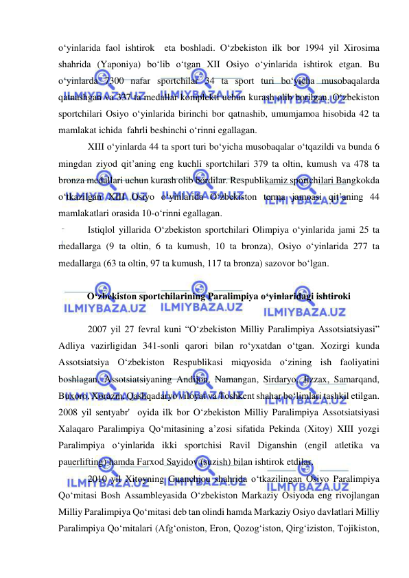  
 
o‘yinlarida faol ishtirok  eta boshladi. O‘zbekiston ilk bor 1994 yil Xirosima 
shahrida (Yaponiya) bo‘lib o‘tgan XII Osiyo o‘yinlarida ishtirok etgan. Bu 
o‘yinlarda 7300 nafar sportchilar 34 ta sport turi bo‘yicha musobaqalarda 
qatnashgan va 337 ta medallar komplekti uchun kurash olib borilgan. O‘zbekiston 
sportchilari Osiyo o‘yinlarida birinchi bor qatnashib, umumjamoa hisobida 42 ta 
mamlakat ichida  fahrli beshinchi o‘rinni egallagan. 
XIII o‘yinlarda 44 ta sport turi bo‘yicha musobaqalar o‘tqazildi va bunda 6 
mingdan ziyod qit’aning eng kuchli sportchilari 379 ta oltin, kumush va 478 ta 
bronza medallari uchun kurash olib bordilar. Respublikamiz sportchilari Bangkokda 
o‘tkazilgan XIII Osiyo o‘yinlarida O‘zbekiston terma jamoasi qit’aning 44 
mamlakatlari orasida 10-o‘rinni egallagan.  
Istiqlol yillarida O‘zbekiston sportchilari Olimpiya o‘yinlarida jami 25 ta 
medallarga (9 ta oltin, 6 ta kumush, 10 ta bronza), Osiyo o‘yinlarida 277 ta 
medallarga (63 ta oltin, 97 ta kumush, 117 ta bronza) sazovor bo‘lgan.  
 
O‘zbekiston sportchilarining Paralimpiya o‘yinlaridagi ishtiroki 
 
2007 yil 27 fevral kuni “O‘zbekiston Milliy Paralimpiya Assotsiatsiyasi” 
Adliya vazirligidan 341-sonli qarori bilan ro‘yxatdan o‘tgan. Xozirgi kunda 
Assotsiatsiya O‘zbekiston Respublikasi miqyosida o‘zining ish faoliyatini 
boshlagan. Assotsiatsiyaning Andijon, Namangan, Sirdaryo, Jizzax, Samarqand, 
Buxoro, Xorazm, Qashqadaryo viloyat va Toshkent shahar bo‘limlari tashkil etilgan. 
2008 yil sentyabr'  oyida ilk bor O‘zbekiston Milliy Paralimpiya Assotsiatsiyasi 
Xalaqaro Paralimpiya Qo‘mitasining a’zosi sifatida Pekinda (Xitoy) XIII yozgi 
Paralimpiya o‘yinlarida ikki sportchisi Ravil Diganshin (engil atletika va 
pauerlifting) hamda Farxod Sayidov (suzish) bilan ishtirok etdilar.  
2010 yil Xitoyning Guanchjou shahrida o‘tkazilingan Osiyo Paralimpiya 
Qo‘mitasi Bosh Assambleyasida O‘zbekiston Markaziy Osiyoda eng rivojlangan 
Milliy Paralimpiya Qo‘mitasi deb tan olindi hamda Markaziy Osiyo davlatlari Milliy 
Paralimpiya Qo‘mitalari (Afg‘oniston, Eron, Qozog‘iston, Qirg‘iziston, Tojikiston, 
