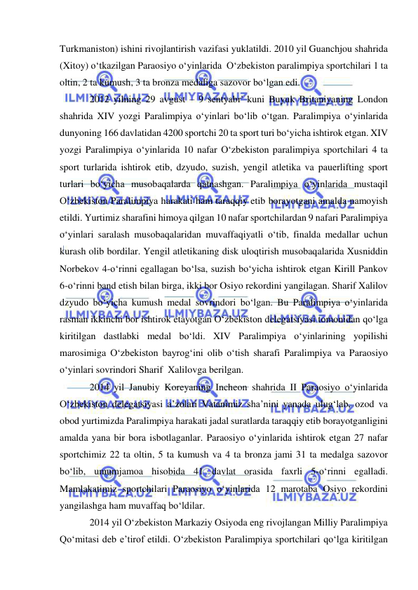  
 
Turkmaniston) ishini rivojlantirish vazifasi yuklatildi. 2010 yil Guanchjou shahrida 
(Xitoy) o‘tkazilgan Paraosiyo o‘yinlarida  O‘zbekiston paralimpiya sportchilari 1 ta 
oltin, 2 ta kumush, 3 ta bronza medaliga sazovor bo‘lgan edi.   
2012 yilning 29 avgust – 9 sentyabr' kuni Buyuk Britaniyaning London 
shahrida XIV yozgi Paralimpiya o‘yinlari bo‘lib o‘tgan. Paralimpiya o‘yinlarida 
dunyoning 166 davlatidan 4200 sportchi 20 ta sport turi bo‘yicha ishtirok etgan. XIV 
yozgi Paralimpiya o‘yinlarida 10 nafar O‘zbekiston paralimpiya sportchilari 4 ta 
sport turlarida ishtirok etib, dzyudo, suzish, yengil atletika va pauerlifting sport 
turlari bo‘yicha musobaqalarda qatnashgan. Paralimpiya o‘yinlarida mustaqil 
O‘zbekiston Paralimpiya harakati ham taraqqiy etib borayotgani amalda namoyish 
etildi. Yurtimiz sharafini himoya qilgan 10 nafar sportchilardan 9 nafari Paralimpiya 
o‘yinlari saralash musobaqalaridan muvaffaqiyatli o‘tib, finalda medallar uchun 
kurash olib bordilar. Yengil atletikaning disk uloqtirish musobaqalarida Xusniddin 
Norbekov 4-o‘rinni egallagan bo‘lsa, suzish bo‘yicha ishtirok etgan Kirill Pankov 
6-o‘rinni band etish bilan birga, ikki bor Osiyo rekordini yangilagan. Sharif Xalilov 
dzyudo bo‘yicha kumush medal sovrindori bo‘lgan. Bu Paralimpiya o‘yinlarida 
rasman ikkinchi bor ishtirok etayotgan O‘zbekiston delegatsiyasi tomonidan qo‘lga 
kiritilgan dastlabki medal bo‘ldi. XIV Paralimpiya o‘yinlarining yopilishi 
marosimiga O‘zbekiston bayrog‘ini olib o‘tish sharafi Paralimpiya va Paraosiyo 
o‘yinlari sovrindori Sharif  Xalilovga berilgan. 
2014 yil Janubiy Koreyaning Incheon shahrida II Paraosiyo o‘yinlarida  
O‘zbekiston delegatsiyasi a’zolari Vatanimiz sha’nini yanada ulug‘lab, ozod va 
obod yurtimizda Paralimpiya harakati jadal suratlarda taraqqiy etib borayotganligini 
amalda yana bir bora isbotlaganlar. Paraosiyo o‘yinlarida ishtirok etgan 27 nafar 
sportchimiz 22 ta oltin, 5 ta kumush va 4 ta bronza jami 31 ta medalga sazovor 
bo‘lib, umumjamoa hisobida 41 davlat orasida faxrli 5-o‘rinni egalladi. 
Mamlakatimiz sportchilari Paraosiyo o‘yinlarida 12 marotaba Osiyo rekordini 
yangilashga ham muvaffaq bo‘ldilar. 
2014 yil O‘zbekiston Markaziy Osiyoda eng rivojlangan Milliy Paralimpiya 
Qo‘mitasi deb e’tirof etildi. O‘zbekiston Paralimpiya sportchilari qo‘lga kiritilgan 
