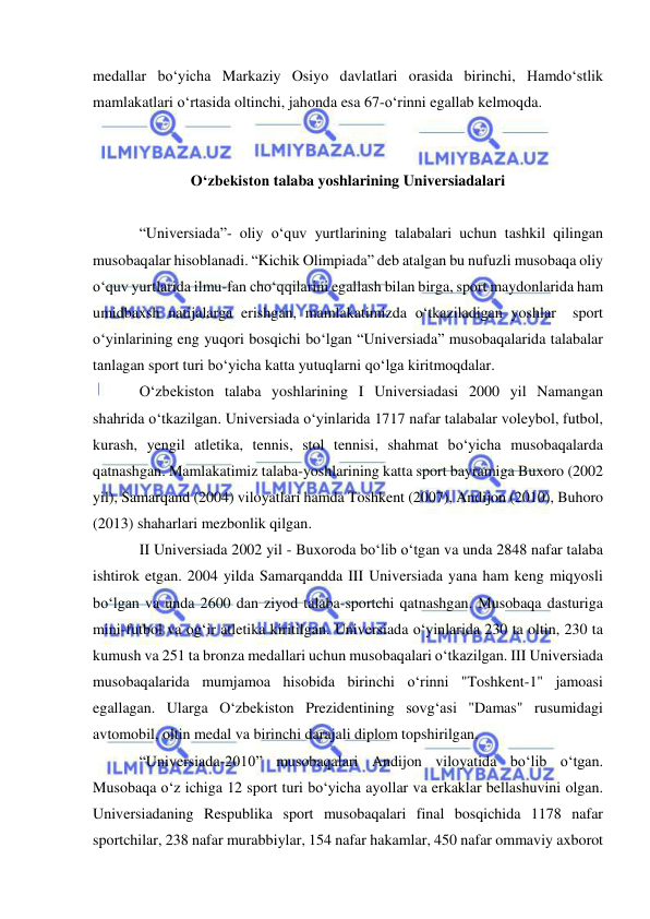  
 
medallar bo‘yicha Markaziy Osiyo davlatlari orasida birinchi, Hamdo‘stlik 
mamlakatlari o‘rtasida oltinchi, jahonda esa 67-o‘rinni egallab kelmoqda. 
 
 
O‘zbekiston talaba yoshlarining Universiadalari 
 
“Universiada”- oliy o‘quv yurtlarining talabalari uchun tashkil qilingan 
musobaqalar hisoblanadi. “Kichik Olimpiada” deb atalgan bu nufuzli musobaqa oliy 
o‘quv yurtlarida ilmu-fan cho‘qqilarini egallash bilan birga, sport maydonlarida ham 
umidbaxsh natijalarga erishgan, mamlakatimizda o‘tkaziladigan yoshlar  sport 
o‘yinlarining eng yuqori bosqichi bo‘lgan “Universiada” musobaqalarida talabalar 
tanlagan sport turi bo‘yicha katta yutuqlarni qo‘lga kiritmoqdalar. 
O‘zbekiston talaba yoshlarining I Universiadasi 2000 yil Namangan 
shahrida o‘tkazilgan. Universiada o‘yinlarida 1717 nafar talabalar voleybol, futbol, 
kurash, yengil atletika, tennis, stol tennisi, shahmat bo‘yicha musobaqalarda 
qatnashgan. Mamlakatimiz talaba-yoshlarining katta sport bayramiga Buxoro (2002 
yil), Samarqand (2004) viloyatlari hamda Toshkent (2007), Andijon (2010), Buhoro 
(2013) shaharlari mezbonlik qilgan. 
II Universiada 2002 yil - Buxoroda bo‘lib o‘tgan va unda 2848 nafar talaba 
ishtirok etgan. 2004 yilda Samarqandda III Universiada yana ham keng miqyosli 
bo‘lgan va unda 2600 dan ziyod talaba-sportchi qatnashgan. Musobaqa dasturiga 
mini-futbol va og‘ir atletika kiritilgan. Universiada o‘yinlarida 230 ta oltin, 230 ta 
kumush va 251 ta bronza medallari uchun musobaqalari o‘tkazilgan. III Universiada 
musobaqalarida mumjamoa hisobida birinchi o‘rinni "Toshkent-1" jamoasi 
egallagan. Ularga O‘zbekiston Prezidentining sovg‘asi "Damas" rusumidagi 
avtomobil, oltin medal va birinchi darajali diplom topshirilgan. 
“Universiada-2010” musobaqalari Andijon viloyatida bo‘lib o‘tgan. 
Musobaqa o‘z ichiga 12 sport turi bo‘yicha ayollar va erkaklar bellashuvini olgan. 
Universiadaning Respublika sport musobaqalari final bosqichida 1178 nafar 
sportchilar, 238 nafar murabbiylar, 154 nafar hakamlar, 450 nafar ommaviy axborot 
