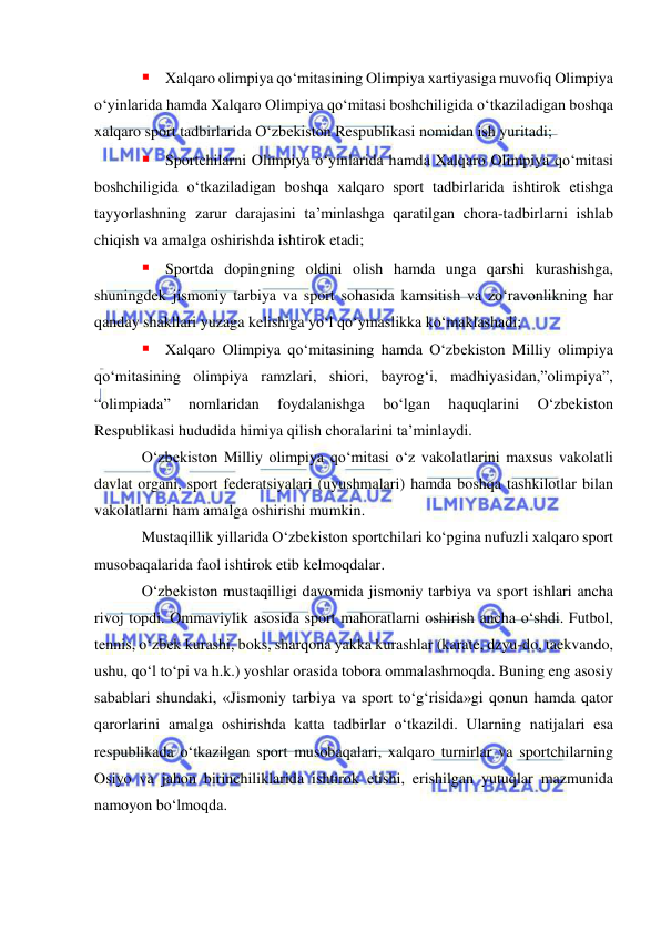  
 
 Xalqaro olimpiya qo‘mitasining Olimpiya xartiyasiga muvofiq Olimpiya 
o‘yinlarida hamda Xalqaro Olimpiya qo‘mitasi boshchiligida o‘tkaziladigan boshqa 
xalqaro sport tadbirlarida O‘zbekiston Respublikasi nomidan ish yuritadi; 
 Sportchilarni Olimpiya o‘yinlarida hamda Xalqaro Olimpiya qo‘mitasi 
boshchiligida o‘tkaziladigan boshqa xalqaro sport tadbirlarida ishtirok etishga 
tayyorlashning zarur darajasini ta’minlashga qaratilgan chora-tadbirlarni ishlab 
chiqish va amalga oshirishda ishtirok etadi; 
 Sportda dopingning oldini olish hamda unga qarshi kurashishga, 
shuningdek jismoniy tarbiya va sport sohasida kamsitish va zo‘ravonlikning har 
qanday shakllari yuzaga kelishiga yo‘l qo‘ymaslikka ko‘maklashadi; 
 Xalqaro Olimpiya qo‘mitasining hamda O‘zbekiston Milliy olimpiya 
qo‘mitasining olimpiya ramzlari, shiori, bayrog‘i, madhiyasidan,”olimpiya”, 
“olimpiada” 
nomlaridan 
foydalanishga 
bo‘lgan 
haquqlarini 
O‘zbekiston 
Respublikasi hududida himiya qilish choralarini ta’minlaydi. 
O‘zbekiston Milliy olimpiya qo‘mitasi o‘z vakolatlarini maxsus vakolatli 
davlat organi, sport federatsiyalari (uyushmalari) hamda boshqa tashkilotlar bilan 
vakolatlarni ham amalga oshirishi mumkin. 
Mustaqillik yillarida O‘zbekiston sportchilari ko‘pgina nufuzli xalqaro sport 
musobaqalarida faol ishtirok etib kelmoqdalar. 
O‘zbekiston mustaqilligi davomida jismoniy tarbiya va sport ishlari ancha 
rivoj topdi. Ommaviylik asosida sport mahoratlarni oshirish ancha o‘shdi. Futbol, 
tennis, o‘zbek kurashi, boks, sharqona yakka kurashlar (karate, dzyu-do, taekvando, 
ushu, qo‘l to‘pi va h.k.) yoshlar orasida tobora ommalashmoqda. Buning eng asosiy 
sabablari shundaki, «Jismoniy tarbiya va sport to‘g‘risida»gi qonun hamda qator 
qarorlarini amalga oshirishda katta tadbirlar o‘tkazildi. Ularning natijalari esa 
respublikada o‘tkazilgan sport musobaqalari, xalqaro turnirlar va sportchilarning 
Osiyo va jahon birinchiliklarida ishtirok etishi, erishilgan yutuqlar mazmunida 
namoyon bo‘lmoqda. 
