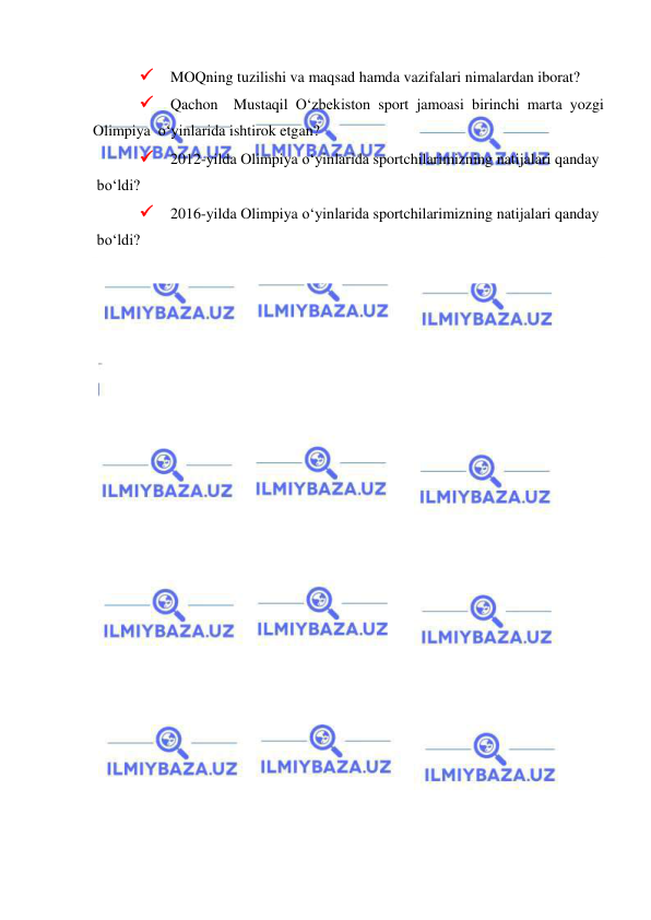  
 
 MOQning tuzilishi va maqsad hamda vazifalari nimalardan iborat? 
 Qachon  Mustaqil O‘zbekiston sport jamoasi birinchi marta yozgi 
Olimpiya  o‘yinlarida ishtirok etgan?  
 2012-yilda Olimpiya o‘yinlarida sportchilarimizning natijalari qanday 
 bo‘ldi?  
 2016-yilda Olimpiya o‘yinlarida sportchilarimizning natijalari qanday 
 bo‘ldi? 
 
