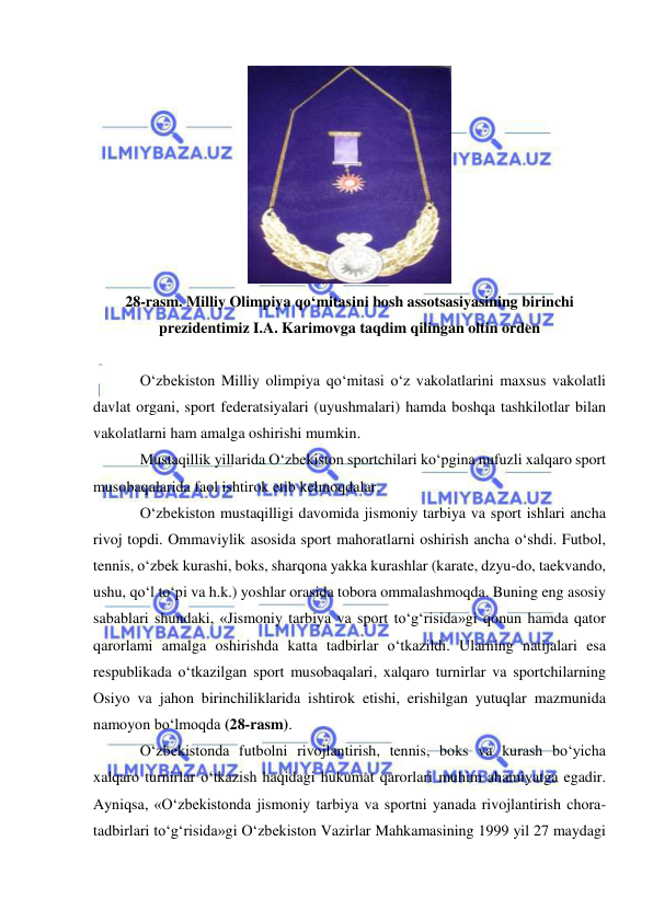  
 
 
28-rasm. Milliy Olimpiya qo‘mitasini bosh assotsasiyasining birinchi 
prezidentimiz I.A. Karimovga taqdim qilingan oltin orden 
 
O‘zbekiston Milliy olimpiya qo‘mitasi o‘z vakolatlarini maxsus vakolatli 
davlat organi, sport federatsiyalari (uyushmalari) hamda boshqa tashkilotlar bilan 
vakolatlarni ham amalga oshirishi mumkin. 
Mustaqillik yillarida O‘zbekiston sportchilari ko‘pgina nufuzli xalqaro sport 
musobaqalarida faol ishtirok etib kelmoqdalar. 
O‘zbekiston mustaqilligi davomida jismoniy tarbiya va sport ishlari ancha 
rivoj topdi. Ommaviylik asosida sport mahoratlarni oshirish ancha o‘shdi. Futbol, 
tennis, o‘zbek kurashi, boks, sharqona yakka kurashlar (karate, dzyu-do, taekvando, 
ushu, qo‘l to‘pi va h.k.) yoshlar orasida tobora ommalashmoqda. Buning eng asosiy 
sabablari shundaki, «Jismoniy tarbiya va sport to‘g‘risida»gi qonun hamda qator 
qarorlami amalga oshirishda katta tadbirlar o‘tkazildi. Ularning natijalari esa 
respublikada o‘tkazilgan sport musobaqalari, xalqaro turnirlar va sportchilarning 
Osiyo va jahon birinchiliklarida ishtirok etishi, erishilgan yutuqlar mazmunida 
namoyon bo‘lmoqda (28-rasm). 
O‘zbekistonda futbolni rivojlantirish, tennis, boks va kurash bo‘yicha 
xalqaro turnirlar o‘tkazish haqidagi hukumat qarorlari muhim ahamiyatga egadir. 
Ayniqsa, «O‘zbekistonda jismoniy tarbiya va sportni yanada rivojlantirish chora-
tadbirlari to‘g‘risida»gi O‘zbekiston Vazirlar Mahkamasining 1999 yil 27 maydagi 
