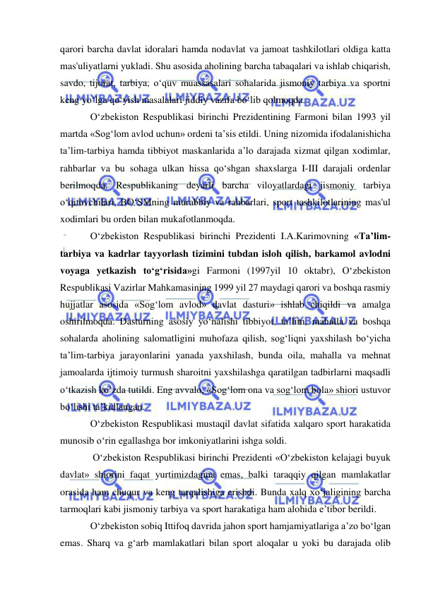  
 
qarori barcha davlat idoralari hamda nodavlat va jamoat tashkilotlari oldiga katta 
mas'uliyatlarni yukladi. Shu asosida aholining barcha tabaqalari va ishlab chiqarish, 
savdo, tijorat, tarbiya, o‘quv muassasalari sohalarida jismoniy tarbiya va sportni 
keng yo‘lga qo‘yish masalalari jiddiy vazifa bo‘lib qolmoqda. 
O‘zbekiston Respublikasi birinchi Prezidentining Farmoni bilan 1993 yil 
martda «Sog‘lom avlod uchun» ordeni ta’sis etildi. Uning nizomida ifodalanishicha 
ta’lim-tarbiya hamda tibbiyot maskanlarida a’lo darajada xizmat qilgan xodimlar, 
rahbarlar va bu sohaga ulkan hissa qo‘shgan shaxslarga I-III darajali ordenlar 
berilmoqda. Respublikaning deyarli barcha viloyatlardagi jismoniy tarbiya 
o‘qituvchilari, BO‘SMning murabbiy va rahbarlari, sport tashkilotlarining mas'ul 
xodimlari bu orden bilan mukafotlanmoqda. 
O‘zbekiston Respublikasi birinchi Prezidenti I.A.Karimovning «Ta’lim-
tarbiya va kadrlar tayyorlash tizimini tubdan isloh qilish, barkamol avlodni 
voyaga yetkazish to‘g‘risida»gi Farmoni (1997yil 10 oktabr), O‘zbekiston 
Respublikasi Vazirlar Mahkamasining 1999 yil 27 maydagi qarori va boshqa rasmiy 
hujjatlar asosida «Sog‘lom avlod» davlat dasturi» ishlab chiqildi va amalga 
oshirilmoqda. Dasturning asosiy yo‘nalishi tibbiyot, ta’lim, mahalla va boshqa 
sohalarda aholining salomatligini muhofaza qilish, sog‘liqni yaxshilash bo‘yicha 
ta’lim-tarbiya jarayonlarini yanada yaxshilash, bunda oila, mahalla va mehnat 
jamoalarda ijtimoiy turmush sharoitni yaxshilashga qaratilgan tadbirlarni maqsadli 
o‘tkazish ko‘zda tutildi. Eng avvalo, «Sog‘lom ona va sog‘lom bola» shiori ustuvor 
bo‘lishi ta’kidlangan. 
O‘zbekiston Respublikasi mustaqil davlat sifatida xalqaro sport harakatida 
munosib o‘rin egallashga bor imkoniyatlarini ishga soldi. 
 O‘zbekiston Respublikasi birinchi Prezidenti «O‘zbekiston kelajagi buyuk 
davlat» shiorini faqat yurtimizdagina emas, balki taraqqiy qilgan mamlakatlar 
orasida ham chuqur va keng tarqalishiga erishdi. Bunda xalq xo‘jaligining barcha 
tarmoqlari kabi jismoniy tarbiya va sport harakatiga ham alohida e’tibor berildi. 
O‘zbekiston sobiq Ittifoq davrida jahon sport hamjamiyatlariga a’zo bo‘lgan 
emas. Sharq va g‘arb mamlakatlari bilan sport aloqalar u yoki bu darajada olib 
