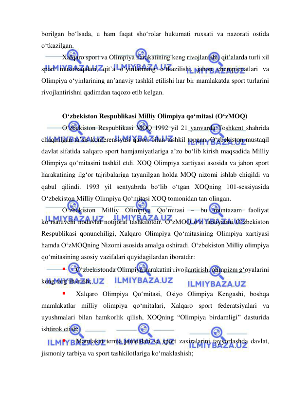  
 
borilgan bo‘lsada, u ham faqat sho‘rolar hukumati ruxsati va nazorati ostida 
o‘tkazilgan. 
Xalqaro sport va Olimpiya harakatining keng rivojlanishi, qit’alarda turli xil 
sport musobaqalari, qit’a o‘yinlarining o‘tkazilishi, jahon chempionatlari va 
Olimpiya o‘yinlarining an’anaviy tashkil etilishi har bir mamlakatda sport turlarini 
rivojlantirishni qadimdan taqozo etib kelgan. 
 
O‘zbekiston Respublikasi Milliy Olimpiya qo‘mitasi (O‘zMOQ)  
O‘zbekiston Respublikasi MOQ 1992 yil 21 yanvarda Toshkent shahrida 
chaqirilgan ta’sis konferensiyasi qarori bilan tashkil topgan. O‘zbekiston mustaqil 
davlat sifatida xalqaro sport hamjamiyatlariga a’zo bo‘lib kirish maqsadida Milliy 
Olimpiya qo‘mitasini tashkil etdi. XOQ Olimpiya xartiyasi asosida va jahon sport 
harakatining ilg‘or tajribalariga tayanilgan holda MOQ nizomi ishlab chiqildi va 
qabul qilindi. 1993 yil sentyabrda bo‘lib o‘tgan XOQning 101-sessiyasida 
O‘zbekiston Milliy Olimpiya Qo‘mitasi XOQ tomonidan tan olingan.   
O‘zbekiston Milliy Olimpiya Qo‘mitasi – bu muntazam faoliyat 
ko‘rsatuvchi nodavlat notijorat tashkilotdir. O‘zMOQ o‘z faoliyatini O‘zbekiston 
Respublikasi qonunchiligi, Xalqaro Olimpiya Qo‘mitasining Olimpiya xartiyasi 
hamda O‘zMOQning Nizomi asosida amalga oshiradi. O‘zbekiston Milliy olimpiya 
qo‘mitasining asosiy vazifalari quyidagilardan iboratdir: 
 
O‘zbekistonda Olimpiya harakatini rivojlantirish, olimpizm g‘oyalarini 
keng targ‘ib etish; 
 
Xalqaro Olimpiya Qo‘mitasi, Osiyo Olimpiya Kengashi, boshqa 
mamlakatlar milliy olimpiya qo‘mitalari, Xalqaro sport federatsiyalari va 
uyushmalari bilan hamkorlik qilish, XOQning “Olimpiya birdamligi” dasturida 
ishtirok etish; 
 
Mamlakat terma jamoalari va sport zaxiralarini tayyorlashda davlat, 
jismoniy tarbiya va sport tashkilotlariga ko‘maklashish; 
