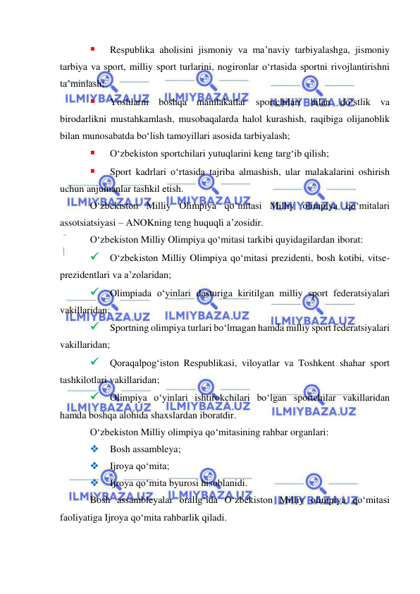  
 
 
Respublika aholisini jismoniy va ma’naviy tarbiyalashga, jismoniy 
tarbiya va sport, milliy sport turlarini, nogironlar o‘rtasida sportni rivojlantirishni 
ta’minlash; 
 
Yoshlarni boshqa mamlakatlar sportchilari bilan do‘stlik va 
birodarlikni mustahkamlash, musobaqalarda halol kurashish, raqibiga olijanoblik 
bilan munosabatda bo‘lish tamoyillari asosida tarbiyalash; 
 
O‘zbekiston sportchilari yutuqlarini keng targ‘ib qilish; 
 
Sport kadrlari o‘rtasida tajriba almashish, ular malakalarini oshirish 
uchun anjumanlar tashkil etish. 
O‘zbekiston Milliy Olimpiya qo‘mitasi Milliy olimpiya qo‘mitalari 
assotsiatsiyasi – ANOKning teng huquqli a’zosidir.  
O‘zbekiston Milliy Olimpiya qo‘mitasi tarkibi quyidagilardan iborat: 
 O‘zbekiston Milliy Olimpiya qo‘mitasi prezidenti, bosh kotibi, vitse-
prezidentlari va a’zolaridan;  
 Olimpiada o‘yinlari dasturiga kiritilgan milliy sport federatsiyalari 
vakillaridan;  
 Sportning olimpiya turlari bo‘lmagan hamda milliy sport federatsiyalari 
vakillaridan;  
 Qoraqalpog‘iston Respublikasi, viloyatlar va Toshkent shahar sport 
tashkilotlari vakillaridan;  
 Olimpiya o‘yinlari ishtirokchilari bo‘lgan sportchilar vakillaridan 
hamda boshqa alohida shaxslardan iboratdir.  
O‘zbekiston Milliy olimpiya qo‘mitasining rahbar organlari:  
 
Bosh assambleya;  
 
Ijroya qo‘mita;  
 
Ijroya qo‘mita byurosi hisoblanidi. 
Bosh assambleyalar oralig‘ida O‘zbekiston Milliy olimpiya qo‘mitasi 
faoliyatiga Ijroya qo‘mita rahbarlik qiladi.    
