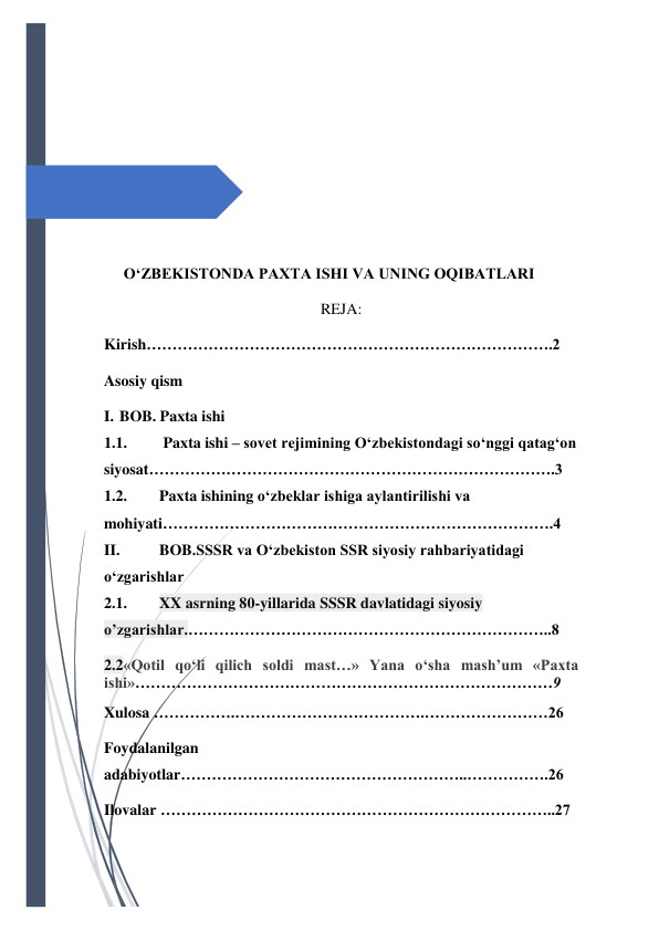  
 
 
 
 
 
 
 
 
 
 
 
 
 
 
OʻZBEKISTONDA PAXTA ISHI VA UNING OQIBATLARI 
REJA: 
Kirish…………………………………………………………………….2 
Asosiy qism 
I. BOB. Paxta ishi  
1.1. 
 Paxta ishi – sovet rejimining O‘zbekistondagi so‘nggi qatag‘on 
siyosat…………………………………………………………………….3 
1.2. 
Paxta ishining o‘zbeklar ishiga aylantirilishi va 
mohiyati………………………………………………………………….4 
II. 
BOB.SSSR va O‘zbekiston SSR siyosiy rahbariyatidagi 
o‘zgarishlar 
2.1. 
XX asrning 80-yillarida SSSR davlatidagi siyosiy 
o’zgarishlar.……………………………………………………………..8 
2.2«Qotil qo‘li qilich soldi mast…» Yana o‘sha mash’um «Paxta 
ishi»………………………………………………………………………9 
Xulosa …………….……………………………….……………………26 
Foydalanilgan 
adabiyotlar………………………………………………..…………….26 
Ilovalar …………………………………………………………………..27 
 
