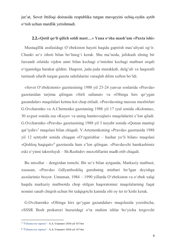  
 
9 
jur’at, Sovet Ittifoqi doirasida respublika tutgan mavqeyini ochiq-oydin aytib 
o‘tish uchun mardlik yetishmadi.   
 
2.2.«Qotil qo‘li qilich soldi mast…» Yana o‘sha mash’um «Paxta ishi» 
Mustaqillik arafasidagi O‘zbekiston hayoti haqida gapirish mas’uliyati og‘ir. 
Chunki so‘z isboti bilan bo‘lmog‘i kerak. Shu ma’noda, jafokash elning bir 
farzandi sifatida vijdon amri bilan kechagi o‘tmishni kechagi matbuot orqali 
o‘rganishga harakat qildim. Haqrost, juda-juda murakkab, dolg‘ali va haqoratli 
turmush ufurib turgan gazeta sahifalarini varaqlab dilim xufton bo‘ldi. 
«Sovet O‘zbekistoni» gazetasining 1988 yil 23-24 yanvar sonlarida «Pravda» 
gazetasidan tarjima qilingan «Sirli saltanat» va «Oltinga hirs qo‘ygan 
gazandalar» maqolalari ketma-ket chop etiladi. «Pravda»ning maxsus muxbirlari 
G.Ovcharenko va A.Chernenko gazetaning 1988 yil 17 iyul sonida «Kolonna», 
30 avgust sonida esa «Kuyov va uning hamtovoqlari» maqolalarini e’lon qiladi. 
G.Ovcharenko «Pravda» gazetasining 1988 yil 3 noyabr sonida «Qonun mantiqi 
qat’iydir»7 maqolasi bilan chiqadi. V.Artemenkoning «Pravda» gazetasida 1988 
yil 12 sentyabr sonida chiqqan «O‘zgarishlar – hashar yo‘li bilan» maqolasi 
«Qishloq haqiqati»8 gazetasida ham e’lon qilingan. «Pravda»chi hamkasbimiz 
eski o‘yinni takrorlaydi – Sh.Rashidov muxoliflarini madh etib chiqadi.  
Bu misollar – dengizdan tomchi. Bir so‘z bilan aytganda, Markaziy matbuot, 
xususan, «Pravda» Gdlyanboshliq guruhning minbari bo‘lgan deyishga 
asoslarimiz bisyor. Umuman, 1984 – 1990 yillarda O‘zbekiston va o‘zbek xalqi 
haqida markaziy matbuotda chop etilgan haqoratomuz maqolalarning faqat 
nomini sanab chiqish uchun bir tadqiqotchi kamida olti oy ter to‘kishi kerak. 
G.Ovcharenko «Oltinga hirs qo‘ygan gazandalar» maqolasida yozishicha, 
«SSSR Bosh prokurori huzuridagi o‘ta muhim ishlar bo‘yicha tergovchi 
                                                           
7 "Ўзбекистон тарихи" - A.A. Usmonov-2016-yil 147-bet 
8 "Ўзбекистон тарихи" - A.A. Usmonov-2016-yil 147-bet 
