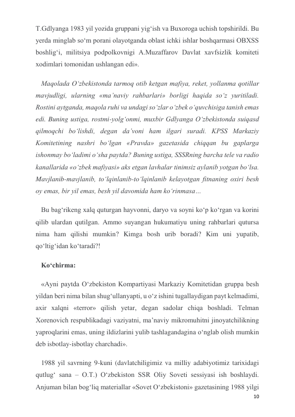  
 
10 
T.Gdlyanga 1983 yil yozida gruppani yig‘ish va Buxoroga uchish topshirildi. Bu 
yerda minglab so‘m porani olayotganda oblast ichki ishlar boshqarmasi OBXSS 
boshlig‘i, militsiya podpolkovnigi A.Muzaffarov Davlat xavfsizlik komiteti 
xodimlari tomonidan ushlangan edi». 
Maqolada O‘zbekistonda tarmoq otib ketgan mafiya, reket, yollanma qotillar 
mavjudligi, ularning «ma’naviy rahbarlari» borligi haqida so‘z yuritiladi. 
Rostini aytganda, maqola ruhi va undagi so‘zlar o‘zbek o‘quvchisiga tanish emas 
edi. Buning ustiga, rostmi-yolg‘onmi, muxbir Gdlyanga O‘zbekistonda suiqasd 
qilmoqchi bo‘lishdi, degan da’voni ham ilgari suradi. KPSS Markaziy 
Komitetining nashri bo‘lgan «Pravda» gazetasida chiqqan bu gaplarga 
ishonmay bo‘ladimi o‘sha paytda? Buning ustiga, SSSRning barcha tele va radio 
kanallarida «o‘zbek mafiyasi» aks etgan lavhalar tinimsiz aylanib yotgan bo‘lsa. 
Mavjlanib-mavjlanib, to‘lqinlanib-to‘lqinlanib kelayotgan fitnaning oxiri besh 
oy emas, bir yil emas, besh yil davomida ham ko‘rinmasa… 
Bu bag‘rikeng xalq quturgan hayvonni, daryo va soyni ko‘p ko‘rgan va korini 
qilib ulardan qutilgan. Ammo suyangan hukumatiyu uning rahbarlari qutursa 
nima ham qilishi mumkin? Kimga bosh urib boradi? Kim uni yupatib, 
qo‘ltig‘idan ko‘taradi?! 
Ko‘chirma: 
«Ayni paytda O‘zbekiston Kompartiyasi Markaziy Komitetidan gruppa besh 
yildan beri nima bilan shug‘ullanyapti, u o‘z ishini tugallaydigan payt kelmadimi, 
axir xalqni «terror» qilish yetar, degan sadolar chiqa boshladi. Telman 
Xorenovich respublikadagi vaziyatni, ma’naviy mikromuhitni jinoyatchilikning 
yaproqlarini emas, uning ildizlarini yulib tashlagandagina o‘nglab olish mumkin 
deb isbotlay-isbotlay charchadi». 
1988 yil savrning 9-kuni (davlatchiligimiz va milliy adabiyotimiz tarixidagi 
qutlug‘ sana – O.T.) O‘zbekiston SSR Oliy Soveti sessiyasi ish boshlaydi. 
Anjuman bilan bog‘liq materiallar «Sovet O‘zbekistoni» gazetasining 1988 yilgi 
