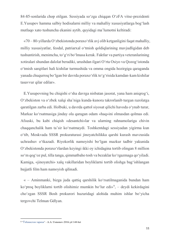  
 
11 
84-85-sonlarida chop etilgan. Sessiyada so‘zga chiqqan O‘zFA vitse-prezidenti 
E.Yusupov hamma salbiy hodisalarni milliy va mahalliy xususiyatlarga bog‘lash 
mutlaqo xato tushuncha ekanini aytib, quyidagi ma’lumotni keltiradi: 
«70 – 80-yillarda O‘zbekistonda poraxo‘rlik avj olib ketganligini faqat mahalliy, 
milliy xususiyatlar, feodal, patriarxal o‘tmish qoldiqlarining mavjudligidan deb 
tushuntirish, menimcha, to‘g‘ri bo‘lmasa kerak. Faktlar va partiya veteranlarining 
xotiralari shundan dalolat beradiki, urushdan ilgari O‘rta Osiyo va Qozog‘istonda 
o‘tmish sarqitlari hali kishilar turmushida va omma ongida hozirgiga qaraganda 
yanada chuqurroq bo‘lgan bir davrda poraxo‘rlik to‘g‘risida kamdan-kam kishilar 
tasavvur qilar edilar». 
E.Yusupovning bu chiqishi o‘sha davrga nisbatan jasorat, yana ham aniqrog‘i, 
O‘zbekiston va o‘zbek xalqi sha’niga kunda-kunora takrorlanib turgan razolatga 
qaratilgan zarba edi. Holbuki, u davrda qattol siyosat qilichi havoda o‘ynab turar, 
Markaz ko‘rsatmasiga jinday ola qaragan odam «haq»ini olmasdan qolmas edi. 
Afsuski, bu kabi chiqish «desantchi»lar va ularning rahnamolariga chivin 
chaqqanchalik ham ta’sir ko‘rsatmaydi. Toshkentdagi sessiyadan yigirma kun 
o‘tib, Moskvada SSSR prokuraturasi jinoyatchilikka qarshi kurash mavzusida 
uchrashuv o‘tkazadi. Riyokorlik namoyishi bo‘lgan mazkur tadbir yakunida 
O‘zbekistonda poraxo‘rlardan keyingi ikki oy ichidagina tortib olingan 8 million 
so‘m qog‘oz pul, tilla tanga, qimmatbaho tosh va bezaklar ko‘rgazmaga qo‘yiladi. 
Kamiga, «jinoyatchi» xalq vakillaridan boyliklarni tortib olishga bag‘ishlangan 
hujjatli film ham namoyish qilinadi. 
« – Aminmanki, bizga juda qattiq qarshilik ko‘rsatilmaganida bundan ham 
ko‘proq boyliklarni tortib olishimiz mumkin bo‘lur edi»9, – deydi kekirdagini 
cho‘zgan SSSR Bosh prokurori huzuridagi alohida muhim ishlar bo‘yicha 
tergovchi Telman Gdlyan. 
                                                           
9 "Ўзбекистон тарихи" - A.A. Usmonov-2016-yil 148-bet 
