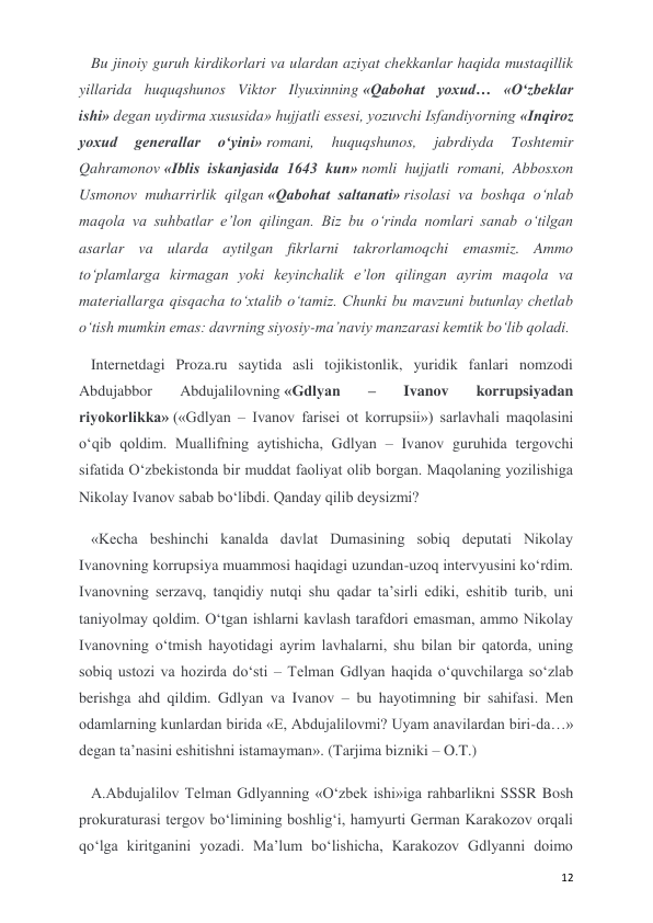  
 
12 
Bu jinoiy guruh kirdikorlari va ulardan aziyat chekkanlar haqida mustaqillik 
yillarida huquqshunos Viktor Ilyuxinning «Qabohat yoxud… «O‘zbeklar 
ishi» degan uydirma xususida» hujjatli essesi, yozuvchi Isfandiyorning «Inqiroz 
yoxud 
generallar 
o‘yini» romani, 
huquqshunos, 
jabrdiyda 
Toshtemir 
Qahramonov «Iblis iskanjasida 1643 kun» nomli hujjatli romani, Abbosxon 
Usmonov muharrirlik qilgan «Qabohat saltanati» risolasi va boshqa o‘nlab 
maqola va suhbatlar e’lon qilingan. Biz bu o‘rinda nomlari sanab o‘tilgan 
asarlar va ularda aytilgan fikrlarni takrorlamoqchi emasmiz. Ammo 
to‘plamlarga kirmagan yoki keyinchalik e’lon qilingan ayrim maqola va 
materiallarga qisqacha to‘xtalib o‘tamiz. Chunki bu mavzuni butunlay chetlab 
o‘tish mumkin emas: davrning siyosiy-ma’naviy manzarasi kemtik bo‘lib qoladi.  
Internetdagi Proza.ru saytida asli tojikistonlik, yuridik fanlari nomzodi 
Abdujabbor 
Abdujalilovning «Gdlyan 
– 
Ivanov 
korrupsiyadan 
riyokorlikka» («Gdlyan – Ivanov farisei ot korrupsii») sarlavhali maqolasini 
o‘qib qoldim. Muallifning aytishicha, Gdlyan – Ivanov guruhida tergovchi 
sifatida O‘zbekistonda bir muddat faoliyat olib borgan. Maqolaning yozilishiga 
Nikolay Ivanov sabab bo‘libdi. Qanday qilib deysizmi?  
«Kecha beshinchi kanalda davlat Dumasining sobiq deputati Nikolay 
Ivanovning korrupsiya muammosi haqidagi uzundan-uzoq intervyusini ko‘rdim. 
Ivanovning serzavq, tanqidiy nutqi shu qadar ta’sirli ediki, eshitib turib, uni 
taniyolmay qoldim. O‘tgan ishlarni kavlash tarafdori emasman, ammo Nikolay 
Ivanovning o‘tmish hayotidagi ayrim lavhalarni, shu bilan bir qatorda, uning 
sobiq ustozi va hozirda do‘sti – Telman Gdlyan haqida o‘quvchilarga so‘zlab 
berishga ahd qildim. Gdlyan va Ivanov – bu hayotimning bir sahifasi. Men 
odamlarning kunlardan birida «E, Abdujalilovmi? Uyam anavilardan biri-da…» 
degan ta’nasini eshitishni istamayman». (Tarjima bizniki – O.T.) 
A.Abdujalilov Telman Gdlyanning «O‘zbek ishi»iga rahbarlikni SSSR Bosh 
prokuraturasi tergov bo‘limining boshlig‘i, hamyurti German Karakozov orqali 
qo‘lga kiritganini yozadi. Ma’lum bo‘lishicha, Karakozov Gdlyanni doimo 
