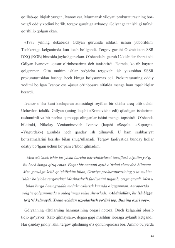  
 
13 
qo‘llab-qo‘ltiqlab yurgan, Ivanov esa, Murmansk viloyati prokuraturasining bor-
yo‘g‘i oddiy xodimi bo‘lib, tergov guruhiga azbaroyi Gdlyanga tanishligi tufayli 
qo‘shilib qolgan ekan. 
«1983 yilning dekabrida Gdlyan guruhida ishlash uchun yuborildim. 
Toshkentga kelganimda kun kech bo‘lgandi. Tergov guruhi O‘zbekiston SSR 
DXQ (KGB) binosida joylashgan ekan. O‘shanda bu guruh 12 kishidan iborat edi. 
Gdlyan Ivanovni «jasur o‘rinbosarim» deb tanishtirdi. Esimda, ko‘rib hayron 
qolganman. O‘ta muhim ishlar bo‘yicha tergovchi ish yuzasidan SSSR 
prokuraturasidan boshqa hech kimga bo‘ysunmas edi. Prokuraturaning oddiy 
xodimi bo‘lgan Ivanov esa «jasur o‘rinbosar» sifatida menga ham topshiriqlar 
berardi. 
Ivanov o‘sha kuni kechqurun xonasidagi seyfdan bir shisha aroq olib ochdi. 
Uchovlon ichdik. Gdlyan (uning laqabi «Xrenovich» edi) qiladigan ishlarimni 
tushuntirdi va bir nechta qamoqqa olinganlar ishini menga topshirdi. O‘shanda 
bildimki, Nikolay Veniaminovich Ivanov (laqabi «Soqol», «Supurgi», 
«Yugurdak») guruhda hech qanday ish qilmaydi. U ham «rahbariyat 
ko‘rsatmalarini berish» bilan shug‘ullanadi. Tergov faoliyatida bunday hollar 
odatiy bo‘lgani uchun ko‘pam e’tibor qilmadim.  
Men «O‘zbek ishi» bo‘yicha barcha ikir-chikirlarni tavsiflash niyatim yo‘q. 
Bu hech kimga qiziq emas. Faqat bir narsani aytib o‘tishni shart deb bilaman. 
Men guruhga kelib qo‘shilishim bilan, Gruziya prokuraturasining o‘ta muhim 
ishlar bo‘yicha tergovchisi Moshiashvili faoliyatini tugatib, ortga qaytdi. Men u 
bilan birga Leningradda malaka oshirish kursida o‘qiganman. Aeroportda 
yolg‘iz qolganimizda u qulog‘imga sekin shivirladi: «Abdujalilov, bu ish bizga 
to‘g‘ri kelmaydi. Xrenovichdan uzoqlashish yo‘lini top. Buning oxiri voy».  
Gdlyanning «Bularning hammasining orqasi notoza. Duch kelganini oborib 
tiqib qo‘yaver. Xato qilmaysan», degan gapi mashhur iboraga aylanib ketgandi. 
Har qanday jinoiy ishni tergov qilishning o‘z qonun-qoidasi bor. Ammo bu yerda 
