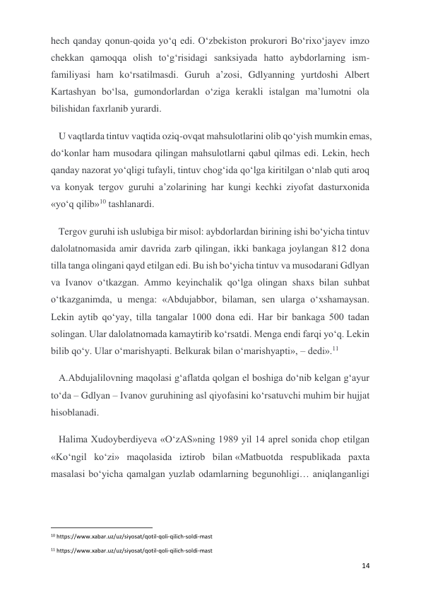  
 
14 
hech qanday qonun-qoida yo‘q edi. O‘zbekiston prokurori Bo‘rixo‘jayev imzo 
chekkan qamoqqa olish to‘g‘risidagi sanksiyada hatto aybdorlarning ism-
familiyasi ham ko‘rsatilmasdi. Guruh a’zosi, Gdlyanning yurtdoshi Albert 
Kartashyan bo‘lsa, gumondorlardan o‘ziga kerakli istalgan ma’lumotni ola 
bilishidan faxrlanib yurardi.  
U vaqtlarda tintuv vaqtida oziq-ovqat mahsulotlarini olib qo‘yish mumkin emas, 
do‘konlar ham musodara qilingan mahsulotlarni qabul qilmas edi. Lekin, hech 
qanday nazorat yo‘qligi tufayli, tintuv chog‘ida qo‘lga kiritilgan o‘nlab quti aroq 
va konyak tergov guruhi a’zolarining har kungi kechki ziyofat dasturxonida 
«yo‘q qilib»10 tashlanardi. 
Tergov guruhi ish uslubiga bir misol: aybdorlardan birining ishi bo‘yicha tintuv 
dalolatnomasida amir davrida zarb qilingan, ikki bankaga joylangan 812 dona 
tilla tanga olingani qayd etilgan edi. Bu ish bo‘yicha tintuv va musodarani Gdlyan 
va Ivanov o‘tkazgan. Ammo keyinchalik qo‘lga olingan shaxs bilan suhbat 
o‘tkazganimda, u menga: «Abdujabbor, bilaman, sen ularga o‘xshamaysan. 
Lekin aytib qo‘yay, tilla tangalar 1000 dona edi. Har bir bankaga 500 tadan 
solingan. Ular dalolatnomada kamaytirib ko‘rsatdi. Menga endi farqi yo‘q. Lekin 
bilib qo‘y. Ular o‘marishyapti. Belkurak bilan o‘marishyapti», – dedi».11 
A.Abdujalilovning maqolasi g‘aflatda qolgan el boshiga do‘nib kelgan g‘ayur 
to‘da – Gdlyan – Ivanov guruhining asl qiyofasini ko‘rsatuvchi muhim bir hujjat 
hisoblanadi.  
Halima Xudoyberdiyeva «O‘zAS»ning 1989 yil 14 aprel sonida chop etilgan 
«Ko‘ngil ko‘zi» maqolasida iztirob bilan «Matbuotda respublikada paxta 
masalasi bo‘yicha qamalgan yuzlab odamlarning begunohligi… aniqlanganligi 
                                                           
10 https://www.xabar.uz/uz/siyosat/qotil-qoli-qilich-soldi-mast 
11 https://www.xabar.uz/uz/siyosat/qotil-qoli-qilich-soldi-mast 
